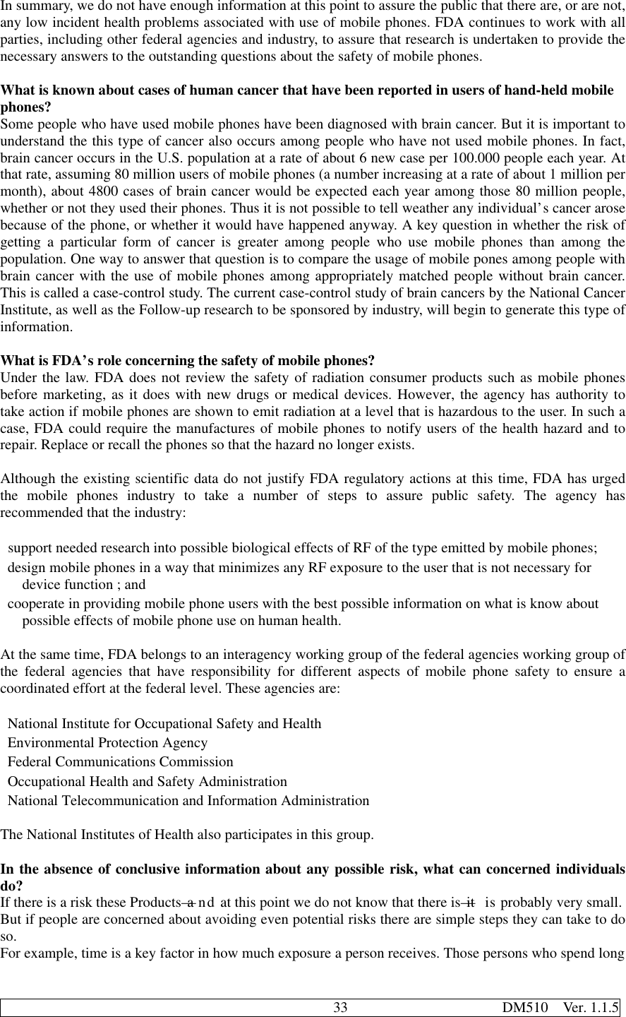                                              33                     DM510  Ver. 1.1.5In summary, we do not have enough information at this point to assure the public that there are, or are not,any low incident health problems associated with use of mobile phones. FDA continues to work with allparties, including other federal agencies and industry, to assure that research is undertaken to provide thenecessary answers to the outstanding questions about the safety of mobile phones.What is known about cases of human cancer that have been reported in users of hand-held mobilephones?Some people who have used mobile phones have been diagnosed with brain cancer. But it is important tounderstand the this type of cancer also occurs among people who have not used mobile phones. In fact,brain cancer occurs in the U.S. population at a rate of about 6 new case per 100.000 people each year. Atthat rate, assuming 80 million users of mobile phones (a number increasing at a rate of about 1 million permonth), about 4800 cases of brain cancer would be expected each year among those 80 million people,whether or not they used their phones. Thus it is not possible to tell weather any individual’s cancer arosebecause of the phone, or whether it would have happened anyway. A key question in whether the risk ofgetting a particular form of cancer is greater among people who use mobile phones than among thepopulation. One way to answer that question is to compare the usage of mobile pones among people withbrain cancer with the use of mobile phones among appropriately matched people without brain cancer.This is called a case-control study. The current case-control study of brain cancers by the National CancerInstitute, as well as the Follow-up research to be sponsored by industry, will begin to generate this type ofinformation.What is FDA’s role concerning the safety of mobile phones?Under the law. FDA does not review the safety of radiation consumer products such as mobile phonesbefore marketing, as it does with new drugs or medical devices. However, the agency has authority totake action if mobile phones are shown to emit radiation at a level that is hazardous to the user. In such acase, FDA could require the manufactures of mobile phones to notify users of the health hazard and torepair. Replace or recall the phones so that the hazard no longer exists.Although the existing scientific data do not justify FDA regulatory actions at this time, FDA has urgedthe mobile phones industry to take a number of steps to assure public safety. The agency hasrecommended that the industry: support needed research into possible biological effects of RF of the type emitted by mobile phones; design mobile phones in a way that minimizes any RF exposure to the user that is not necessary for   device function ; and cooperate in providing mobile phone users with the best possible information on what is know about   possible effects of mobile phone use on human health.At the same time, FDA belongs to an interagency working group of the federal agencies working group ofthe federal agencies that have responsibility for different aspects of mobile phone safety to ensure acoordinated effort at the federal level. These agencies are: National Institute for Occupational Safety and Health Environmental Protection Agency Federal Communications Commission Occupational Health and Safety Administration National Telecommunication and Information AdministrationThe National Institutes of Health also participates in this group.In the absence of conclusive information about any possible risk, what can concerned individualsdo?If there is a risk these Products—and at this point we do not know that there is—it is probably very small.But if people are concerned about avoiding even potential risks there are simple steps they can take to doso.For example, time is a key factor in how much exposure a person receives. Those persons who spend long