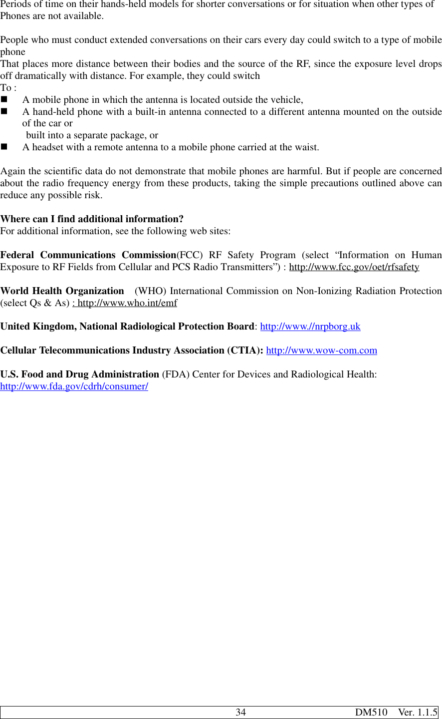                                              34                     DM510  Ver. 1.1.5Periods of time on their hands-held models for shorter conversations or for situation when other types ofPhones are not available.People who must conduct extended conversations on their cars every day could switch to a type of mobilephoneThat places more distance between their bodies and the source of the RF, since the exposure level dropsoff dramatically with distance. For example, they could switchTo :n A mobile phone in which the antenna is located outside the vehicle,n A hand-held phone with a built-in antenna connected to a different antenna mounted on the outsideof the car or     built into a separate package, orn A headset with a remote antenna to a mobile phone carried at the waist.Again the scientific data do not demonstrate that mobile phones are harmful. But if people are concernedabout the radio frequency energy from these products, taking the simple precautions outlined above canreduce any possible risk.Where can I find additional information?For additional information, see the following web sites:Federal Communications Commission(FCC) RF Safety Program (select “Information on HumanExposure to RF Fields from Cellular and PCS Radio Transmitters”) : http://www.fcc.gov/oet/rfsafetyWorld Health Organization  (WHO) International Commission on Non-Ionizing Radiation Protection(select Qs &amp; As) : http://www.who.int/emfUnited Kingdom, National Radiological Protection Board: http://www.//nrpborg.ukCellular Telecommunications Industry Association (CTIA): http://www.wow-com.comU.S. Food and Drug Administration (FDA) Center for Devices and Radiological Health:http://www.fda.gov/cdrh/consumer/