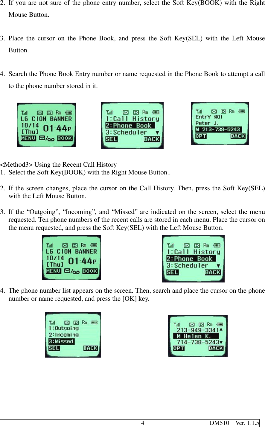                                              4                     DM510  Ver. 1.1.52. If you are not sure of the phone entry number, select the Soft Key(BOOK) with the RightMouse Button.3. Place the cursor on the Phone Book, and press the Soft Key(SEL) with the Left MouseButton.4. Search the Phone Book Entry number or name requested in the Phone Book to attempt a callto the phone number stored in it.&lt;Method3&gt; Using the Recent Call History1. Select the Soft Key(BOOK) with the Right Mouse Button..2. If the screen changes, place the cursor on the Call History. Then, press the Soft Key(SEL)with the Left Mouse Button.3. If the “Outgoing”, “Incoming”, and “Missed” are indicated on the screen, select the menurequested. Ten phone numbers of the recent calls are stored in each menu. Place the cursor onthe menu requested, and press the Soft Key(SEL) with the Left Mouse Button.4. The phone number list appears on the screen. Then, search and place the cursor on the phonenumber or name requested, and press the [OK] key.