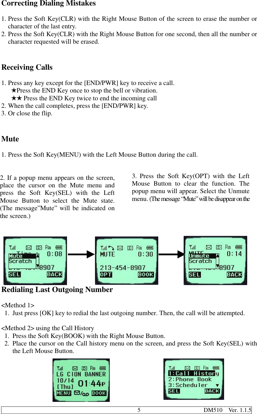                                              5                     DM510  Ver. 1.1.5Correcting Dialing Mistakes1. Press the Soft Key(CLR) with the Right Mouse Button of the screen to erase the number orcharacter of the last entry.2. Press the Soft Key(CLR) with the Right Mouse Button for one second, then all the number orcharacter requested will be erased.Receiving Calls1. Press any key except for the [END/PWR] key to receive a call.   HPress the END Key once to stop the bell or vibration.   HH Press the END Key twice to end the incoming call2. When the call completes, press the [END/PWR] key.3. Or close the flip.Mute1. Press the Soft Key(MENU) with the Left Mouse Button during the call.Redialing Last Outgoing Number&lt;Method 1&gt;1. Just press [OK] key to redial the last outgoing number. Then, the call will be attempted.&lt;Method 2&gt; using the Call History1. Press the Soft Key(BOOK) with the Right Mouse Button.2. Place the cursor on the Call history menu on the screen, and press the Soft Key(SEL) withthe Left Mouse Button.2. If a popup menu appears on the screen,place the cursor on the Mute menu andpress the Soft Key(SEL) with the LeftMouse Button to select the Mute state.(The message”Mute” will be indicated onthe screen.)3. Press the Soft Key(OPT) with the LeftMouse Button to clear the function. Thepopup menu will appear. Select the Unmutemenu. (The message “Mute” will be disappear on thescreen