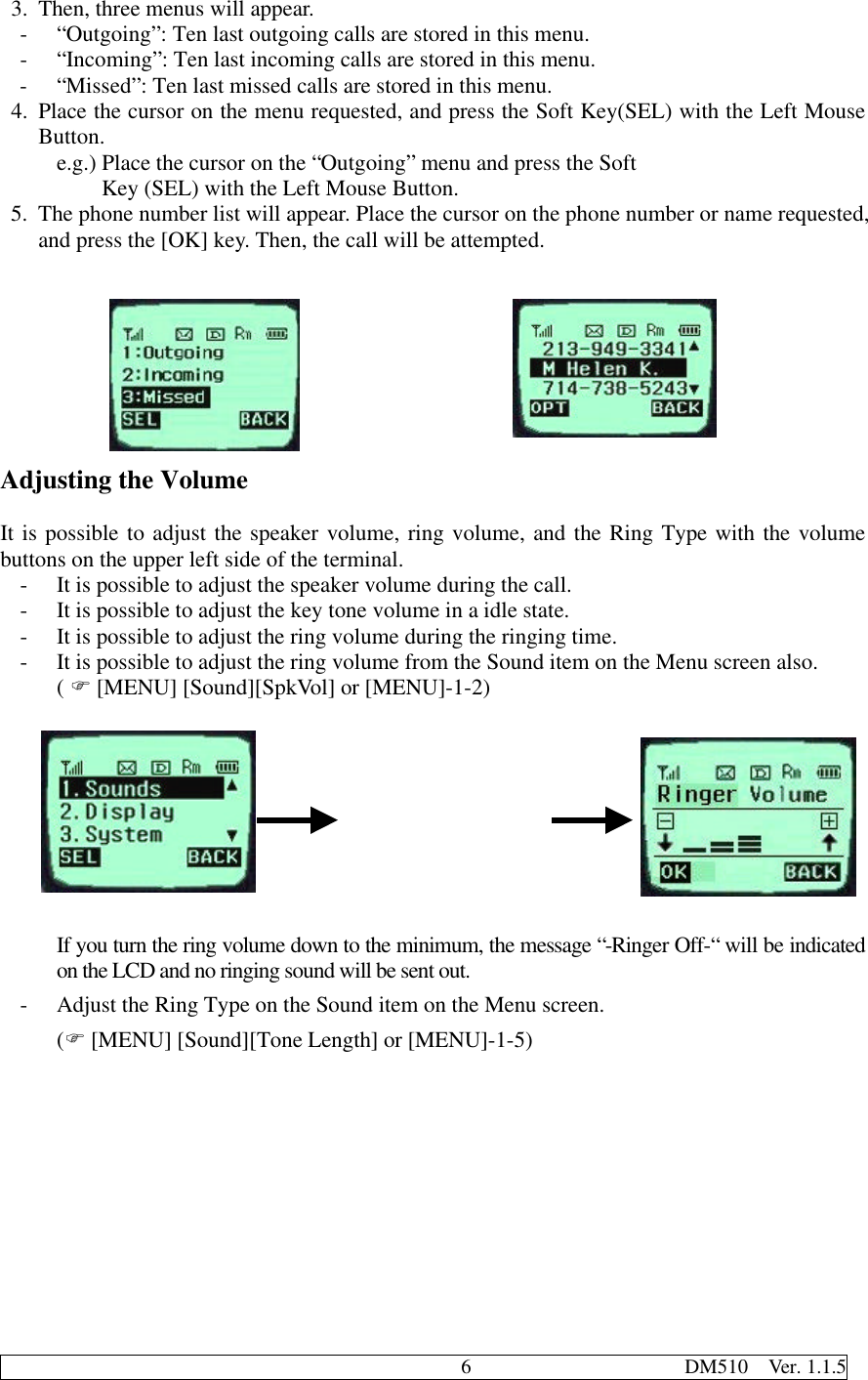                                              6                     DM510  Ver. 1.1.53. Then, three menus will appear.- “Outgoing”: Ten last outgoing calls are stored in this menu.- “Incoming”: Ten last incoming calls are stored in this menu.- “Missed”: Ten last missed calls are stored in this menu.4. Place the cursor on the menu requested, and press the Soft Key(SEL) with the Left MouseButton.e.g.) Place the cursor on the “Outgoing” menu and press the Soft    Key (SEL) with the Left Mouse Button.5. The phone number list will appear. Place the cursor on the phone number or name requested,and press the [OK] key. Then, the call will be attempted.Adjusting the VolumeIt is possible to adjust the speaker volume, ring volume, and the Ring Type with the volumebuttons on the upper left side of the terminal.- It is possible to adjust the speaker volume during the call.- It is possible to adjust the key tone volume in a idle state.- It is possible to adjust the ring volume during the ringing time.- It is possible to adjust the ring volume from the Sound item on the Menu screen also.( F [MENU] [Sound][SpkVol] or [MENU]-1-2)If you turn the ring volume down to the minimum, the message “-Ringer Off-“ will be indicatedon the LCD and no ringing sound will be sent out.- Adjust the Ring Type on the Sound item on the Menu screen.(F [MENU] [Sound][Tone Length] or [MENU]-1-5)