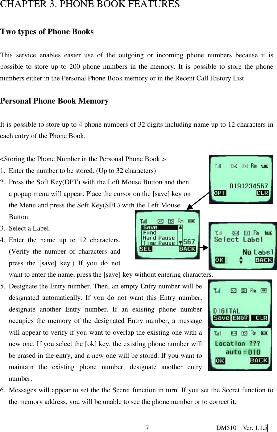                                              7                     DM510  Ver. 1.1.5CHAPTER 3. PHONE BOOK FEATURESTwo types of Phone BooksThis service enables easier use of the outgoing or incoming phone numbers because it ispossible to store up to 200 phone numbers in the memory. It is possible to store the phonenumbers either in the Personal Phone Book memory or in the Recent Call History ListPersonal Phone Book MemoryIt is possible to store up to 4 phone numbers of 32 digits including name up to 12 characters ineach entry of the Phone Book.&lt;Storing the Phone Number in the Personal Phone Book &gt;1. Enter the number to be stored. (Up to 32 characters)2. Press the Soft Key(OPT) with the Left Mouse Button and then,a popup menu will appear. Place the cursor on the [save] key onthe Menu and press the Soft Key(SEL) with the Left MouseButton.3. Select a Label.4. Enter the name up to 12 characters.(Verify the number of characters andpress the [save] key.) If you do notwant to enter the name, press the [save] key without entering characters.5. Designate the Entry number. Then, an empty Entry number will bedesignated automatically. If you do not want this Entry number,designate another Entry number. If an existing phone numberoccupies the memory of the designated Entry number, a messagewill appear to verify if you want to overlap the existing one with anew one. If you select the [ok] key, the existing phone number willbe erased in the entry, and a new one will be stored. If you want tomaintain the existing phone number, designate another entrynumber.6. Messages will appear to set the the Secret function in turn. If you set the Secret function tothe memory address, you will be unable to see the phone number or to correct it.