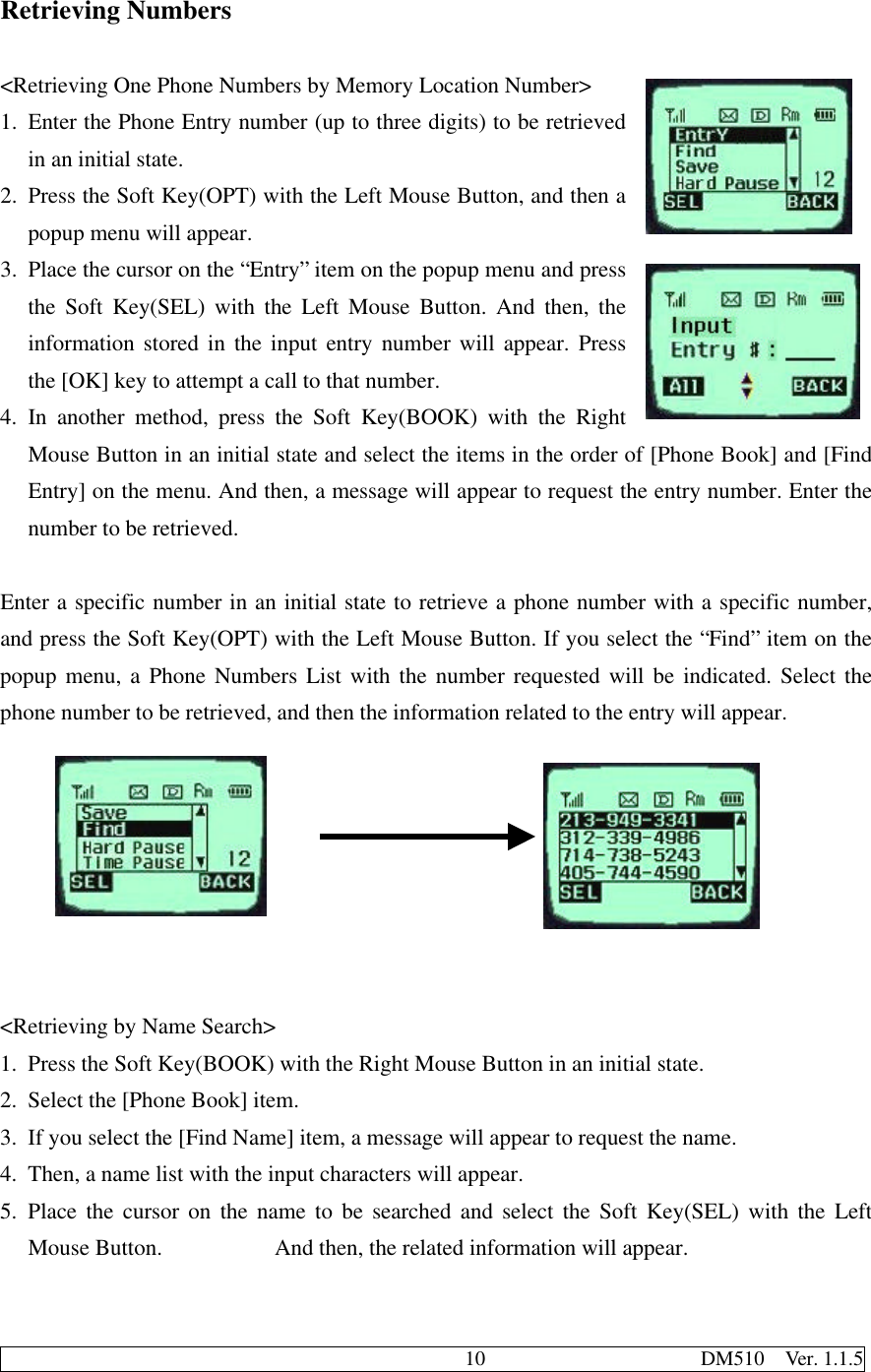                                              10                     DM510  Ver. 1.1.5Retrieving Numbers&lt;Retrieving One Phone Numbers by Memory Location Number&gt;1. Enter the Phone Entry number (up to three digits) to be retrievedin an initial state.2. Press the Soft Key(OPT) with the Left Mouse Button, and then apopup menu will appear.3. Place the cursor on the “Entry” item on the popup menu and pressthe Soft Key(SEL) with the Left Mouse Button. And then, theinformation stored in the input entry number will appear. Pressthe [OK] key to attempt a call to that number.4. In another method, press the Soft Key(BOOK) with the RightMouse Button in an initial state and select the items in the order of [Phone Book] and [FindEntry] on the menu. And then, a message will appear to request the entry number. Enter thenumber to be retrieved.Enter a specific number in an initial state to retrieve a phone number with a specific number,and press the Soft Key(OPT) with the Left Mouse Button. If you select the “Find” item on thepopup menu, a Phone Numbers List with the number requested will be indicated. Select thephone number to be retrieved, and then the information related to the entry will appear.&lt;Retrieving by Name Search&gt;1. Press the Soft Key(BOOK) with the Right Mouse Button in an initial state.2. Select the [Phone Book] item.3. If you select the [Find Name] item, a message will appear to request the name.4. Then, a name list with the input characters will appear.5. Place the cursor on the name to be searched and select the Soft Key(SEL) with the LeftMouse Button.          And then, the related information will appear.