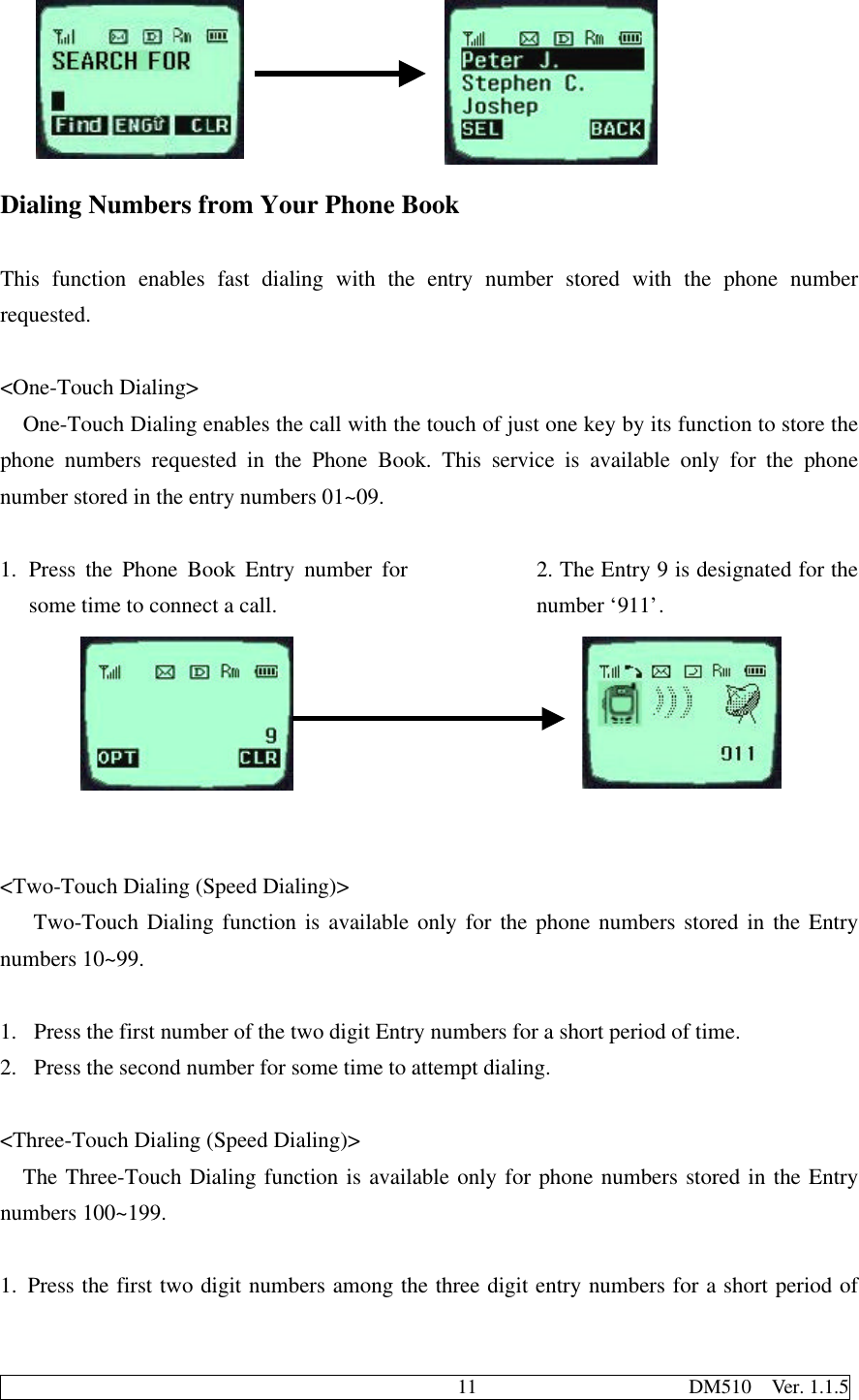                                              11                     DM510  Ver. 1.1.5Dialing Numbers from Your Phone BookThis function enables fast dialing with the entry number stored with the phone numberrequested.&lt;One-Touch Dialing&gt;One-Touch Dialing enables the call with the touch of just one key by its function to store thephone numbers requested in the Phone Book. This service is available only for the phonenumber stored in the entry numbers 01~09.1. Press the Phone Book Entry number forsome time to connect a call.2. The Entry 9 is designated for thenumber ‘911’.&lt;Two-Touch Dialing (Speed Dialing)&gt;   Two-Touch Dialing function is available only for the phone numbers stored in the Entrynumbers 10~99.1.  Press the first number of the two digit Entry numbers for a short period of time.2.  Press the second number for some time to attempt dialing.&lt;Three-Touch Dialing (Speed Dialing)&gt;The Three-Touch Dialing function is available only for phone numbers stored in the Entrynumbers 100~199.1. Press the first two digit numbers among the three digit entry numbers for a short period of