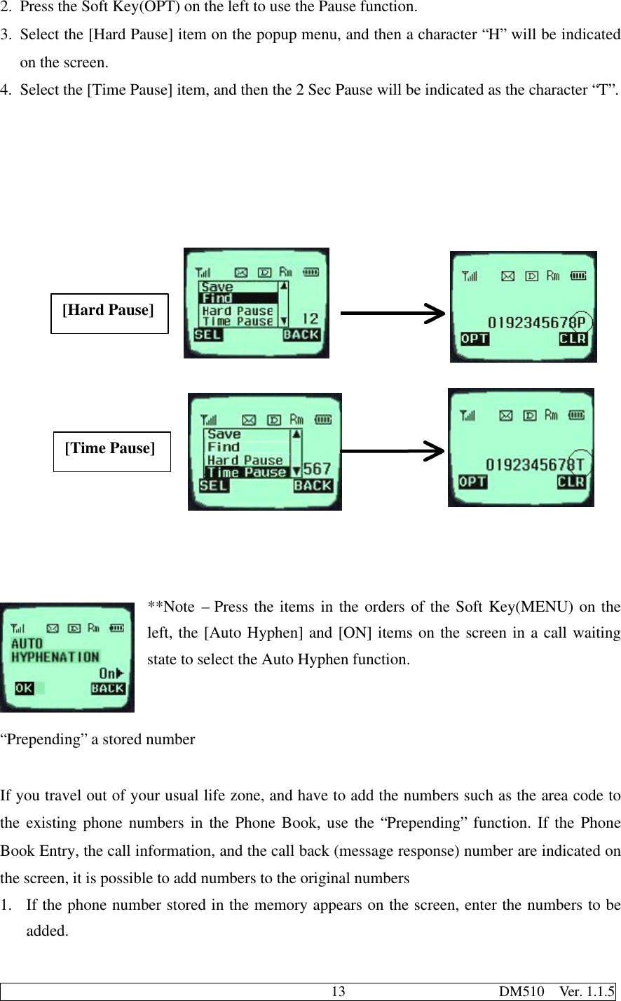                                              13                     DM510  Ver. 1.1.52. Press the Soft Key(OPT) on the left to use the Pause function.3. Select the [Hard Pause] item on the popup menu, and then a character “H” will be indicatedon the screen.4. Select the [Time Pause] item, and then the 2 Sec Pause will be indicated as the character “T”.                                                     **Note – Press the items in the orders of the Soft Key(MENU) on theleft, the [Auto Hyphen] and [ON] items on the screen in a call waitingstate to select the Auto Hyphen function.“Prepending” a stored numberIf you travel out of your usual life zone, and have to add the numbers such as the area code tothe existing phone numbers in the Phone Book, use the “Prepending” function. If the PhoneBook Entry, the call information, and the call back (message response) number are indicated onthe screen, it is possible to add numbers to the original numbers1. If the phone number stored in the memory appears on the screen, enter the numbers to beadded.[Hard Pause][Time Pause]