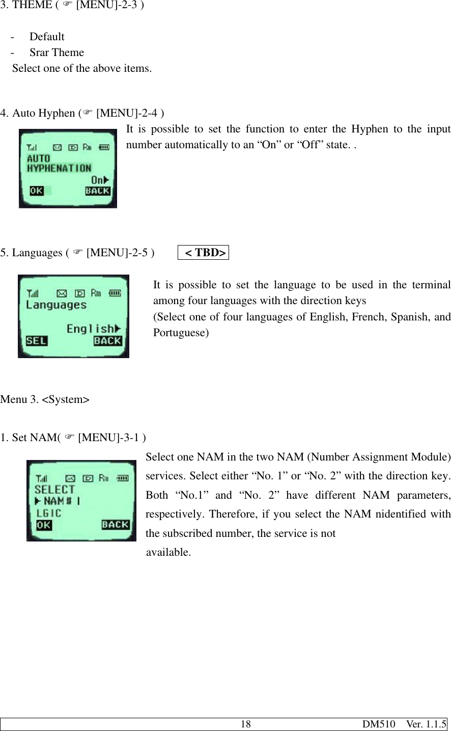                                              18                     DM510  Ver. 1.1.53. THEME ( F [MENU]-2-3 )- Default- Srar ThemeSelect one of the above items.4. Auto Hyphen (F [MENU]-2-4 )It is possible to set the function to enter the Hyphen to the inputnumber automatically to an “On” or “Off” state. .5. Languages ( F [MENU]-2-5 )     &lt; TBD&gt;It is possible to set the language to be used in the terminalamong four languages with the direction keys(Select one of four languages of English, French, Spanish, andPortuguese)Menu 3. &lt;System&gt;1. Set NAM( F [MENU]-3-1 )Select one NAM in the two NAM (Number Assignment Module)services. Select either “No. 1” or “No. 2” with the direction key.Both “No.1” and “No. 2” have different NAM parameters,respectively. Therefore, if you select the NAM nidentified withthe subscribed number, the service is not                       available.