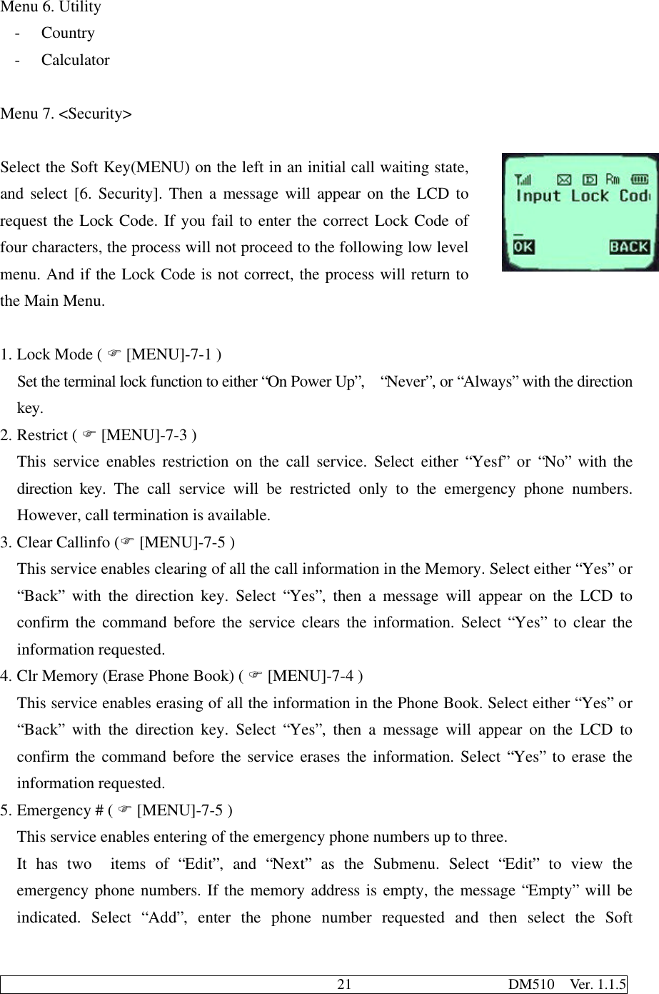                                              21                     DM510  Ver. 1.1.5Menu 6. Utility- Country- CalculatorMenu 7. &lt;Security&gt;Select the Soft Key(MENU) on the left in an initial call waiting state,and select [6. Security]. Then a message will appear on the LCD torequest the Lock Code. If you fail to enter the correct Lock Code offour characters, the process will not proceed to the following low levelmenu. And if the Lock Code is not correct, the process will return tothe Main Menu.1. Lock Mode ( F [MENU]-7-1 )Set the terminal lock function to either “On Power Up”,  “Never”, or “Always” with the directionkey.2. Restrict ( F [MENU]-7-3 )This service enables restriction on the call service. Select either “Yesf” or “No” with thedirection key. The call service will be restricted only to the emergency phone numbers.However, call termination is available.3. Clear Callinfo (F [MENU]-7-5 )This service enables clearing of all the call information in the Memory. Select either “Yes” or“Back” with the direction key. Select “Yes”, then a message will appear on the LCD toconfirm the command before the service clears the information. Select “Yes” to clear theinformation requested.4. Clr Memory (Erase Phone Book) ( F [MENU]-7-4 )This service enables erasing of all the information in the Phone Book. Select either “Yes” or“Back” with the direction key. Select “Yes”, then a message will appear on the LCD toconfirm the command before the service erases the information. Select “Yes” to erase theinformation requested.5. Emergency # ( F [MENU]-7-5 )This service enables entering of the emergency phone numbers up to three.It has two  items of “Edit”, and “Next” as the Submenu. Select “Edit” to view theemergency phone numbers. If the memory address is empty, the message “Empty” will beindicated. Select “Add”, enter the phone number requested and then select the Soft