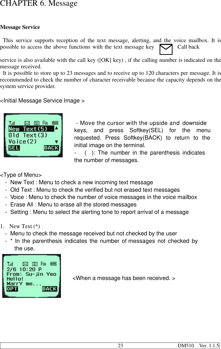                                              23                     DM510  Ver. 1.1.5CHAPTER 6. MessageMessage Service  This service supports reception of the text message, alerting, and the voice mailbox. It ispossible to access the above functions with the text message key Call backservice is also available with the call key ([OK] key) , if the calling number is indicated on themessage received. It is possible to store up to 23 messages and to receive up to 120 characters per message. It isrecommended to check the number of character receivable because the capacity depends on thesystem service provider.&lt;Initial Message Service Image &gt; - Move the cursor with the upside and downsidekeys, and press Softkey(SEL) for the menurequested. Press Softkey(BACK) to return to theinitial image on the terminal.- (  ): The number in the parenthesis indicatesthe number of messages.&lt;Type of Menu&gt;- New Text : Menu to check a new incoming text message- Old Text : Menu to check the verified but not erased text messages- Voice : Menu to check the number of voice messages in the voice mailbox- Erase All : Menu to erase all the stored messages- Setting : Menu to select the alerting tone to report arrival of a message1. New Text (*)- Menu to check the message received but not checked by the user- * In the parenthesis indicates the number of messages not checked bythe use.&lt;When a message has been received. &gt;