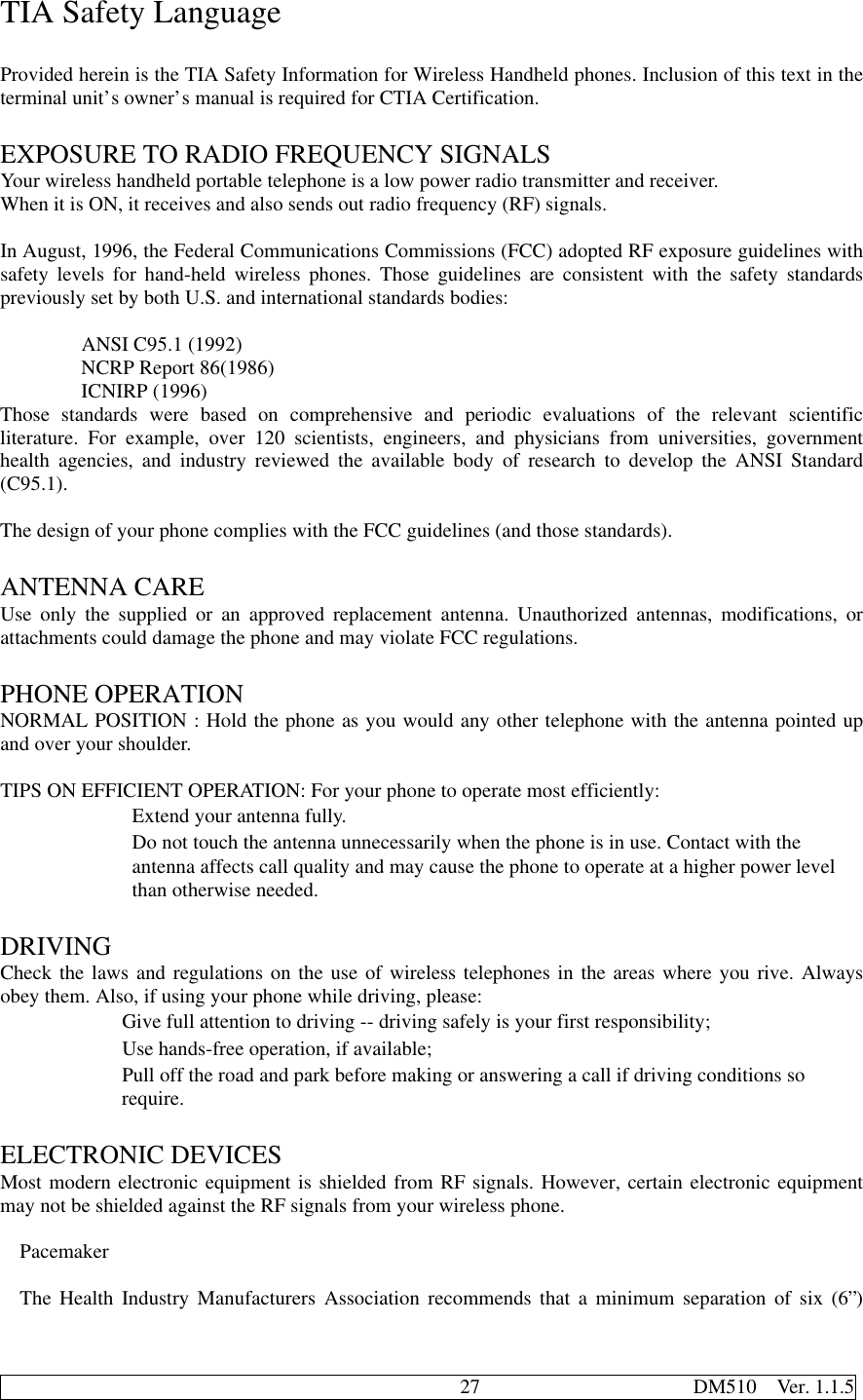                                              27                     DM510  Ver. 1.1.5TIA Safety LanguageProvided herein is the TIA Safety Information for Wireless Handheld phones. Inclusion of this text in theterminal unit’s owner’s manual is required for CTIA Certification.EXPOSURE TO RADIO FREQUENCY SIGNALSYour wireless handheld portable telephone is a low power radio transmitter and receiver.When it is ON, it receives and also sends out radio frequency (RF) signals.In August, 1996, the Federal Communications Commissions (FCC) adopted RF exposure guidelines withsafety levels for hand-held wireless phones. Those guidelines are consistent with the safety standardspreviously set by both U.S. and international standards bodies:        ANSI C95.1 (1992)        NCRP Report 86(1986)        ICNIRP (1996)Those standards were based on comprehensive and periodic evaluations of the relevant scientificliterature. For example, over 120 scientists, engineers, and physicians from universities, governmenthealth agencies, and industry reviewed the available body of research to develop the ANSI Standard(C95.1).The design of your phone complies with the FCC guidelines (and those standards).ANTENNA CAREUse only the supplied or an approved replacement antenna. Unauthorized antennas, modifications, orattachments could damage the phone and may violate FCC regulations.PHONE OPERATIONNORMAL POSITION : Hold the phone as you would any other telephone with the antenna pointed upand over your shoulder.TIPS ON EFFICIENT OPERATION: For your phone to operate most efficiently:             Extend your antenna fully.             Do not touch the antenna unnecessarily when the phone is in use. Contact with the             antenna affects call quality and may cause the phone to operate at a higher power level             than otherwise needed.DRIVINGCheck the laws and regulations on the use of wireless telephones in the areas where you rive. Alwaysobey them. Also, if using your phone while driving, please:            Give full attention to driving -- driving safely is your first responsibility;            Use hands-free operation, if available;            Pull off the road and park before making or answering a call if driving conditions so            require.ELECTRONIC DEVICESMost modern electronic equipment is shielded from RF signals. However, certain electronic equipmentmay not be shielded against the RF signals from your wireless phone.PacemakerThe Health Industry Manufacturers Association recommends that a minimum separation of six (6”)