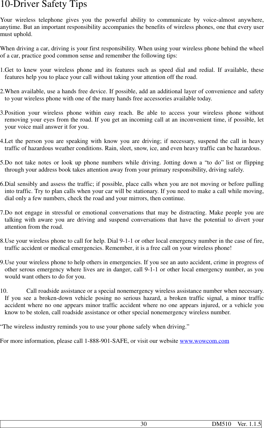                                              30                     DM510  Ver. 1.1.510-Driver Safety TipsYour wireless telephone gives you the powerful ability to communicate by voice-almost anywhere,anytime. But an important responsibility accompanies the benefits of wireless phones, one that every usermust uphold.When driving a car, driving is your first responsibility. When using your wireless phone behind the wheelof a car, practice good common sense and remember the following tips:1. Get to knew your wireless phone and its features such as speed dial and redial. If available, thesefeatures help you to place your call without taking your attention off the road.2. When available, use a hands free device. If possible, add an additional layer of convenience and safetyto your wireless phone with one of the many hands free accessories available today.3. Position your wireless phone within easy reach. Be able to access your wireless phone withoutremoving your eyes from the road. If you get an incoming call at an inconvenient time, if possible, letyour voice mail answer it for you.4. Let the person you are speaking with know you are driving; if necessary, suspend the call in heavytraffic of hazardous weather conditions. Rain, sleet, snow, ice, and even heavy traffic can be hazardous.5. Do not take notes or look up phone numbers while driving. Jotting down a “to do” list or flippingthrough your address book takes attention away from your primary responsibility, driving safely.6. Dial sensibly and assess the traffic; if possible, place calls when you are not moving or before pullinginto traffic. Try to plan calls when your car will be stationary. If you need to make a call while moving,dial only a few numbers, check the road and your mirrors, then continue.7. Do not engage in stressful or emotional conversations that may be distracting. Make people you aretalking with aware you are driving and suspend conversations that have the potential to divert yourattention from the road.8. Use your wireless phone to call for help. Dial 9-1-1 or other local emergency number in the case of fire,traffic accident or medical emergencies. Remember, it is a free call on your wireless phone!9. Use your wireless phone to help others in emergencies. If you see an auto accident, crime in progress ofother serous emergency where lives are in danger, call 9-1-1 or other local emergency number, as youwould want others to do for you.10. Call roadside assistance or a special nonemergency wireless assistance number when necessary.If you see a broken-down vehicle posing no serious hazard, a broken traffic signal, a minor trafficaccident where no one appears minor traffic accident where no one appears injured, or a vehicle youknow to be stolen, call roadside assistance or other special nonemergency wireless number.“The wireless industry reminds you to use your phone safely when driving.”For more information, please call 1-888-901-SAFE, or visit our website www.wowcom.com
