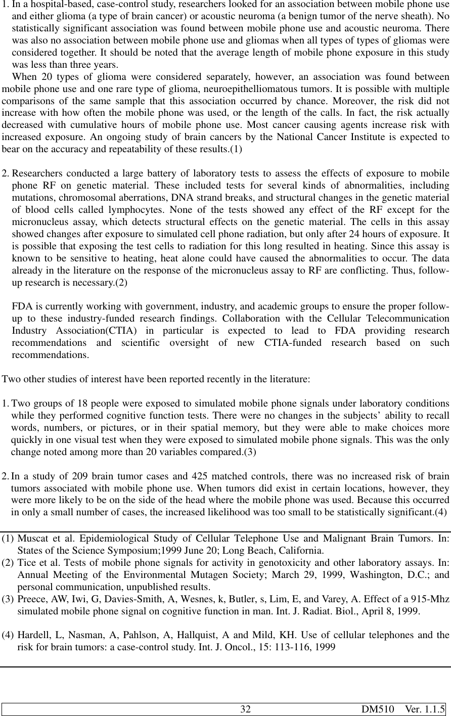                                              32                     DM510  Ver. 1.1.51. In a hospital-based, case-control study, researchers looked for an association between mobile phone useand either glioma (a type of brain cancer) or acoustic neuroma (a benign tumor of the nerve sheath). Nostatistically significant association was found between mobile phone use and acoustic neuroma. Therewas also no association between mobile phone use and gliomas when all types of types of gliomas wereconsidered together. It should be noted that the average length of mobile phone exposure in this studywas less than three years.When 20 types of glioma were considered separately, however, an association was found betweenmobile phone use and one rare type of glioma, neuroepithelliomatous tumors. It is possible with multiplecomparisons of the same sample that this association occurred by chance. Moreover, the risk did notincrease with how often the mobile phone was used, or the length of the calls. In fact, the risk actuallydecreased with cumulative hours of mobile phone use. Most cancer causing agents increase risk withincreased exposure. An ongoing study of brain cancers by the National Cancer Institute is expected tobear on the accuracy and repeatability of these results.(1)2. Researchers conducted a large battery of laboratory tests to assess the effects of exposure to mobilephone RF on genetic material. These included tests for several kinds of abnormalities, includingmutations, chromosomal aberrations, DNA strand breaks, and structural changes in the genetic materialof blood cells called lymphocytes. None of the tests showed any effect of the RF except for themicronucleus assay, which detects structural effects on the genetic material. The cells in this assayshowed changes after exposure to simulated cell phone radiation, but only after 24 hours of exposure. Itis possible that exposing the test cells to radiation for this long resulted in heating. Since this assay isknown to be sensitive to heating, heat alone could have caused the abnormalities to occur. The dataalready in the literature on the response of the micronucleus assay to RF are conflicting. Thus, follow-up research is necessary.(2)FDA is currently working with government, industry, and academic groups to ensure the proper follow-up to these industry-funded research findings. Collaboration with the Cellular TelecommunicationIndustry Association(CTIA) in particular is expected to lead to FDA providing researchrecommendations and scientific oversight of new CTIA-funded research based on suchrecommendations.Two other studies of interest have been reported recently in the literature:1. Two groups of 18 people were exposed to simulated mobile phone signals under laboratory conditionswhile they performed cognitive function tests. There were no changes in the subjects’ ability to recallwords, numbers, or pictures, or in their spatial memory, but they were able to make choices morequickly in one visual test when they were exposed to simulated mobile phone signals. This was the onlychange noted among more than 20 variables compared.(3)2. In a study of 209 brain tumor cases and 425 matched controls, there was no increased risk of braintumors associated with mobile phone use. When tumors did exist in certain locations, however, theywere more likely to be on the side of the head where the mobile phone was used. Because this occurredin only a small number of cases, the increased likelihood was too small to be statistically significant.(4)(1) Muscat et al. Epidemiological Study of Cellular Telephone Use and Malignant Brain Tumors. In:States of the Science Symposium;1999 June 20; Long Beach, California.(2) Tice et al. Tests of mobile phone signals for activity in genotoxicity and other laboratory assays. In:Annual Meeting of the Environmental Mutagen Society; March 29, 1999, Washington, D.C.; andpersonal communication, unpublished results.(3) Preece, AW, Iwi, G, Davies-Smith, A, Wesnes, k, Butler, s, Lim, E, and Varey, A. Effect of a 915-Mhzsimulated mobile phone signal on cognitive function in man. Int. J. Radiat. Biol., April 8, 1999.(4) Hardell, L, Nasman, A, Pahlson, A, Hallquist, A and Mild, KH. Use of cellular telephones and therisk for brain tumors: a case-control study. Int. J. Oncol., 15: 113-116, 1999