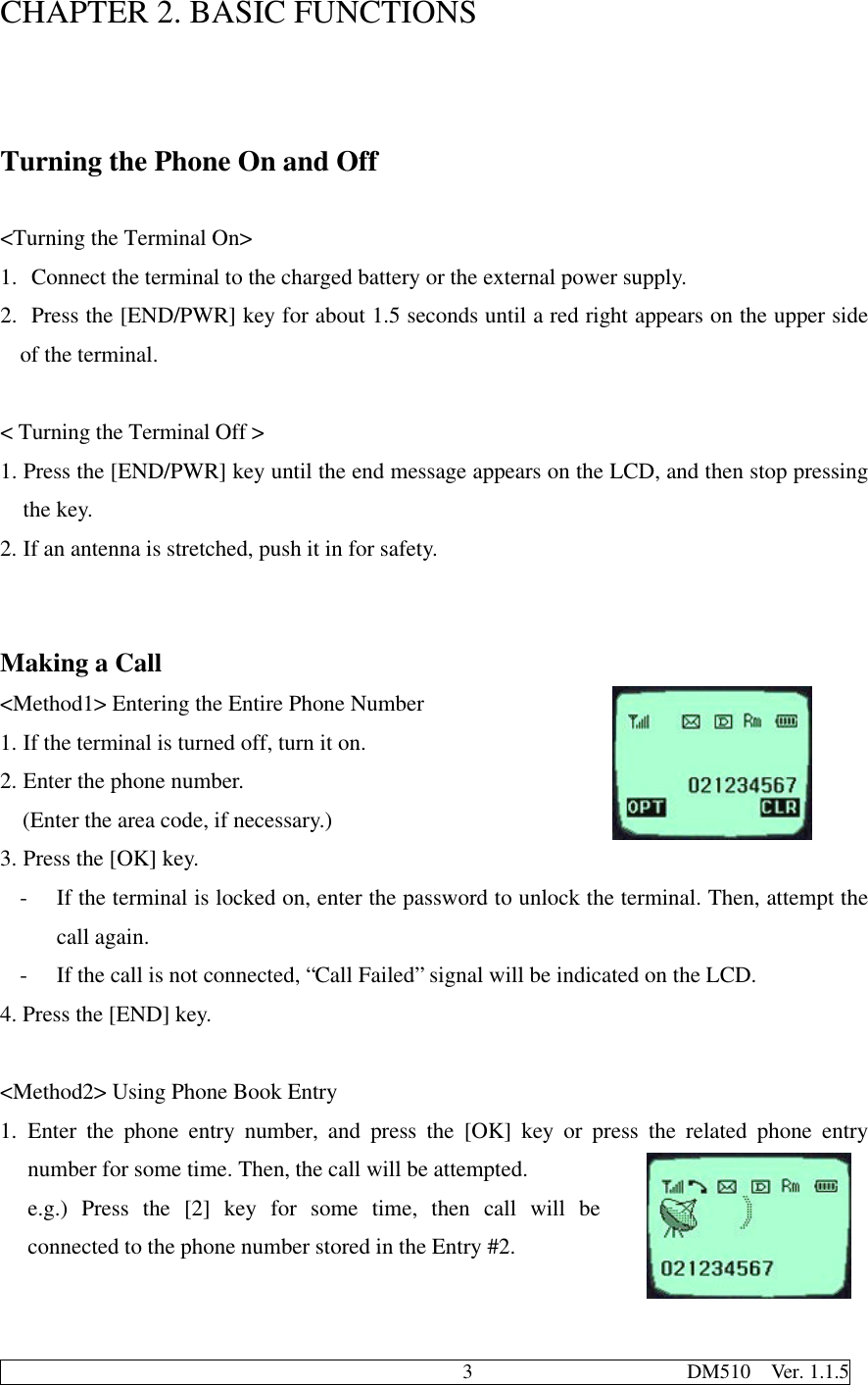                                              3                     DM510  Ver. 1.1.5CHAPTER 2. BASIC FUNCTIONSTurning the Phone On and Off&lt;Turning the Terminal On&gt;1.  Connect the terminal to the charged battery or the external power supply.2.  Press the [END/PWR] key for about 1.5 seconds until a red right appears on the upper sideof the terminal.&lt; Turning the Terminal Off &gt;1. Press the [END/PWR] key until the end message appears on the LCD, and then stop pressingthe key.2. If an antenna is stretched, push it in for safety.Making a Call&lt;Method1&gt; Entering the Entire Phone Number1. If the terminal is turned off, turn it on.2. Enter the phone number.  (Enter the area code, if necessary.)3. Press the [OK] key.- If the terminal is locked on, enter the password to unlock the terminal. Then, attempt thecall again.- If the call is not connected, “Call Failed” signal will be indicated on the LCD.4. Press the [END] key.&lt;Method2&gt; Using Phone Book Entry1. Enter the phone entry number, and press the [OK] key or press the related phone entrynumber for some time. Then, the call will be attempted.e.g.) Press the [2] key for some time, then call will beconnected to the phone number stored in the Entry #2.