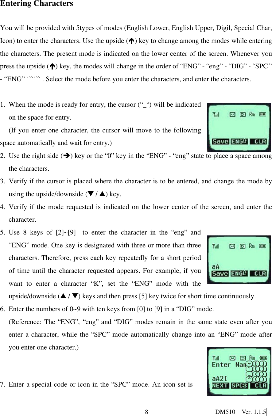                                              8                     DM510  Ver. 1.1.5Entering CharactersYou will be provided with 5types of modes (English Lower, English Upper, Digil, Special Char,Icon) to enter the characters. Use the upside (é) key to change among the modes while enteringthe characters. The present mode is indicated on the lower center of the screen. Whenever youpress the upside (é) key, the modes will change in the order of “ENG” - “eng” - “DIG” - “SPC”- “ENG” `````` . Select the mode before you enter the characters, and enter the characters.1. When the mode is ready for entry, the cursor (“_“) will be indicatedon the space for entry.(If you enter one character, the cursor will move to the followingspace automatically and wait for entry.)2. Use the right side (è) key or the “0” key in the “ENG” - “eng” state to place a space amongthe characters.3. Verify if the cursor is placed where the character is to be entered, and change the mode byusing the upside/downside (t / s) key.4. Verify if the mode requested is indicated on the lower center of the screen, and enter thecharacter.5. Use 8 keys of [2]~[9]  to enter the character in the “eng” and“ENG” mode. One key is designated with three or more than threecharacters. Therefore, press each key repeatedly for a short periodof time until the character requested appears. For example, if youwant to enter a character “K”, set the “ENG” mode with theupside/downside (s / t) keys and then press [5] key twice for short time continuously.6. Enter the numbers of 0~9 with ten keys from [0] to [9] in a “DIG” mode.(Reference: The “ENG”, “eng” and “DIG” modes remain in the same state even after youenter a character, while the “SPC” mode automatically change into an “ENG” mode afteryou enter one character.)7. Enter a special code or icon in the “SPC” mode. An icon set is