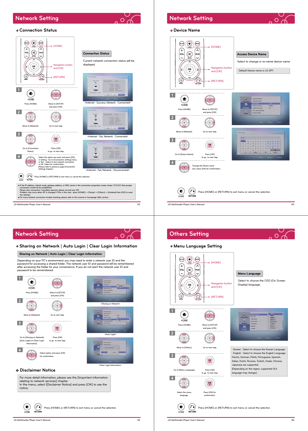 Network Setting 33 LG Multimedia Player User’s ManualConnection Status[HOME]Navigation buttonand [OK][RETURN]Press [HOME] or [RETURN] to exit menu or cancel the selection.Connection StatusCurrent network connection status will bedisplayed.1Press [HOME]. Move to [SETUP]and press [OK].2Go to next step.3Press [OK]to go  to next step.4Move to [Network].Go to [ConnectionStatus].Select the option you want and press [OK].» Setting : Go to [Connection setting] menu.» Test : Select to test network connection» OK: Select for conﬁrmation.(Please refer to previous page [Connection Setting] chapter.)&lt;Internet : Success, Network : Connected&gt;&lt;Internet : Fail, Network : Connected&gt;&lt;Internet : Fail, Network : Disconnected&gt;※ If the IP address, subnet mask, gateway address, or DNS server in the connection properties screen shows “0.0.0.0”, then proper    connection could not be established.   Please retry connection. If problem persists, please consult your ISP.   Problem may occur when AP is changed. If this is the case : press [HOME] → [Setup] → [Others] → [Initialize] then [OK] to reset    the settings.※ For more network connection trouble shooting, please refer to the manual or homepage Q&amp;A section.Network Setting 34 LG Multimedia Player User’s ManualDevice Name[HOME]Navigation buttonand [OK][RETURN]Press [HOME] or [RETURN] to exit menu or cancel the selection.Access Device NameSelect to change or re-name device name.1Press [HOME]. Move to [SETUP]and press [OK].2Go to next step.3Press [OK]to go  to next step.4Move to [Network].Go to [Device Name].Change the Device name and  press [OK] for conﬁrmation.· Default Device name is LG DP1.Network Setting 35 LG Multimedia Player User’s ManualSharing on Network | Auto Login | Clear Login Information Sharing on Network | Auto Login | Clear Login InformationDepending on your PC’s environment, you may need to enter a network user ID and thepassword for accessing a shared folder. The network user ID and password will be rememberedafter accessing the folder for your convenience. If you do not want the network user ID andpassword to be remembered.Press [HOME] or [RETURN] to exit menu or cancel the selection.1234&lt;Sharing on Network&gt;&lt;Auto Login&gt;&lt;Clear Login Information&gt; Press [HOME]. Move to [SETUP]and press [OK].Go to next step.Press [OK]to go  to next step.Move to [Network].Go to [Sharing on Network],[Auto Login] or [Clear LoginInformation].Select option and press [OK]for conﬁrmation❖ Disclaimer NoticeFor more detail information, please see the [Important information relating to network services] chapter. In the menu, select [Disclaimer Notice] and press [OK] to see the notice.Others Setting 36 LG Multimedia Player User’s ManualMenu Language Setting[HOME]Navigation buttonand [OK][RETURN]Press [HOME] or [RETURN] to exit menu or cancel the selection.Menu LanguageSelect to choose the OSD (On ScreenDisplay) language.Press [HOME]. Move to [SETUP]and press [OK].Go to next step.Press [OK]to go  to next step.Move to [Others].Go to [Menu Language].· Korean : Select to choose the Korean Language.· English : Select to choose the English Language.French, German, Polish, Portuguese, Spanish, Italian, Dutch, Russian, Turkish, Greek, Chinese,Japanese are supported.(Depending on the region, supported GUI language may change.)1234Press [OK] forconﬁrmation.Select the menulanguage.