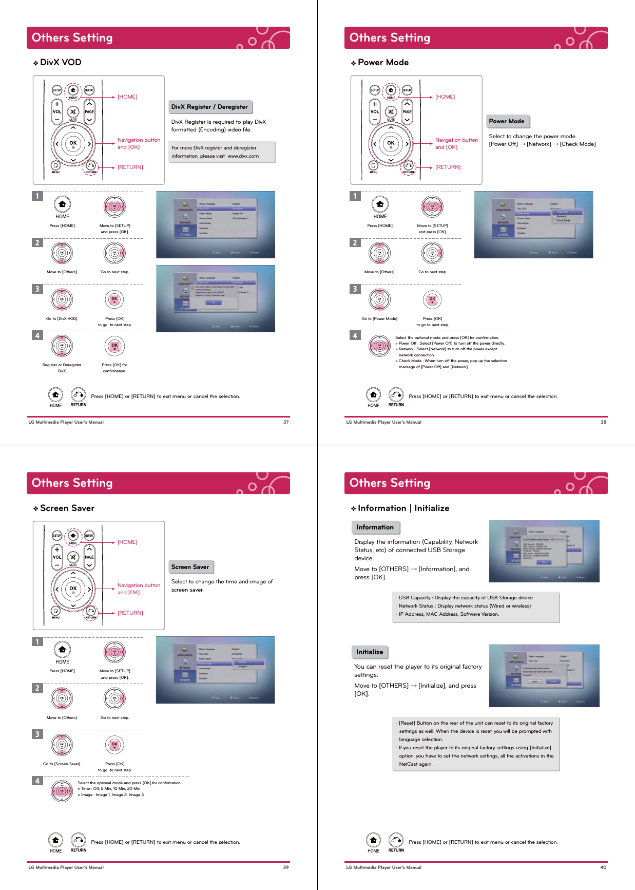 Others Setting 37 LG Multimedia Player User’s ManualDivX VOD[HOME]Navigation buttonand [OK][RETURN]Press [HOME] or [RETURN] to exit menu or cancel the selection.DivX Register / Deregister DivX Register is required to play DivXformatted (Encoding) video ﬁle.Press [HOME]. Move to [SETUP]and press [OK].Go to next step.Press [OK]to go  to next step.Move to [Others].Go to [DivX VOD].For more DivX register and deregister information, please visit  www.divx.com1234Press [OK] forconﬁrmation.Register or DeregisterDivXOthers Setting 38 LG Multimedia Player User’s ManualPower Mode[HOME]Navigation buttonand [OK][RETURN]Press [HOME] or [RETURN] to exit menu or cancel the selection.Power ModeSelect to change the power mode.[Power Off] → [Network] → [Check Mode]Press [HOME]. Move to [SETUP]and press [OK].Go to next step.Press [OK]to go to next step.Move to [Others].Go to [Power Mode].1234Select the optional mode and press [OK] for conﬁrmation.» Power Off : Select [Power Off] to turn off the power directly.» Network : Select [Network] to turn off the power except    network connection.» Check Mode : When turn off the power, pop up the selection    massage of [Power Off] and [Network]Others Setting 39 LG Multimedia Player User’s ManualScreen Saver[HOME]Navigation buttonand [OK][RETURN]Press [HOME] or [RETURN] to exit menu or cancel the selection.Screen SaverSelect to change the time and image ofscreen saver.Press [HOME]. Move to [SETUP]and press [OK].Go to next step.Press [OK]to go  to next step.Move to [Others].Go to [Screen Saver].1234Select the optional mode and press [OK] for conﬁrmation. » Time : Off, 5 Min, 10 Min, 20 Min» Image : Image 1, Image 2, Image 3 Others Setting 40 LG Multimedia Player User’s ManualInformation | InitializePress [HOME] or [RETURN] to exit menu or cancel the selection. InformationDisplay the information (Capability, NetworkStatus, etc) of connected USB Storagedevice.Move to [OTHERS] → [Information], and press [OK].· USB Capacity : Display the capacity of USB Storage device· Network Status : Display network status (Wired or wireless)· IP Address, MAC Address, Software Version. InitializeYou can reset the player to its original factorysettings.Move to [OTHERS] → [Initialize], and press [OK].· [Reset] Button on the rear of the unit can reset to its original factory   settings as well. When the device is reset, you will be prompted with   language selection.· If you reset the player to its original factory settings using [Initialize]   option, you have to set the network settings, all the activations in the   NetCast again.  