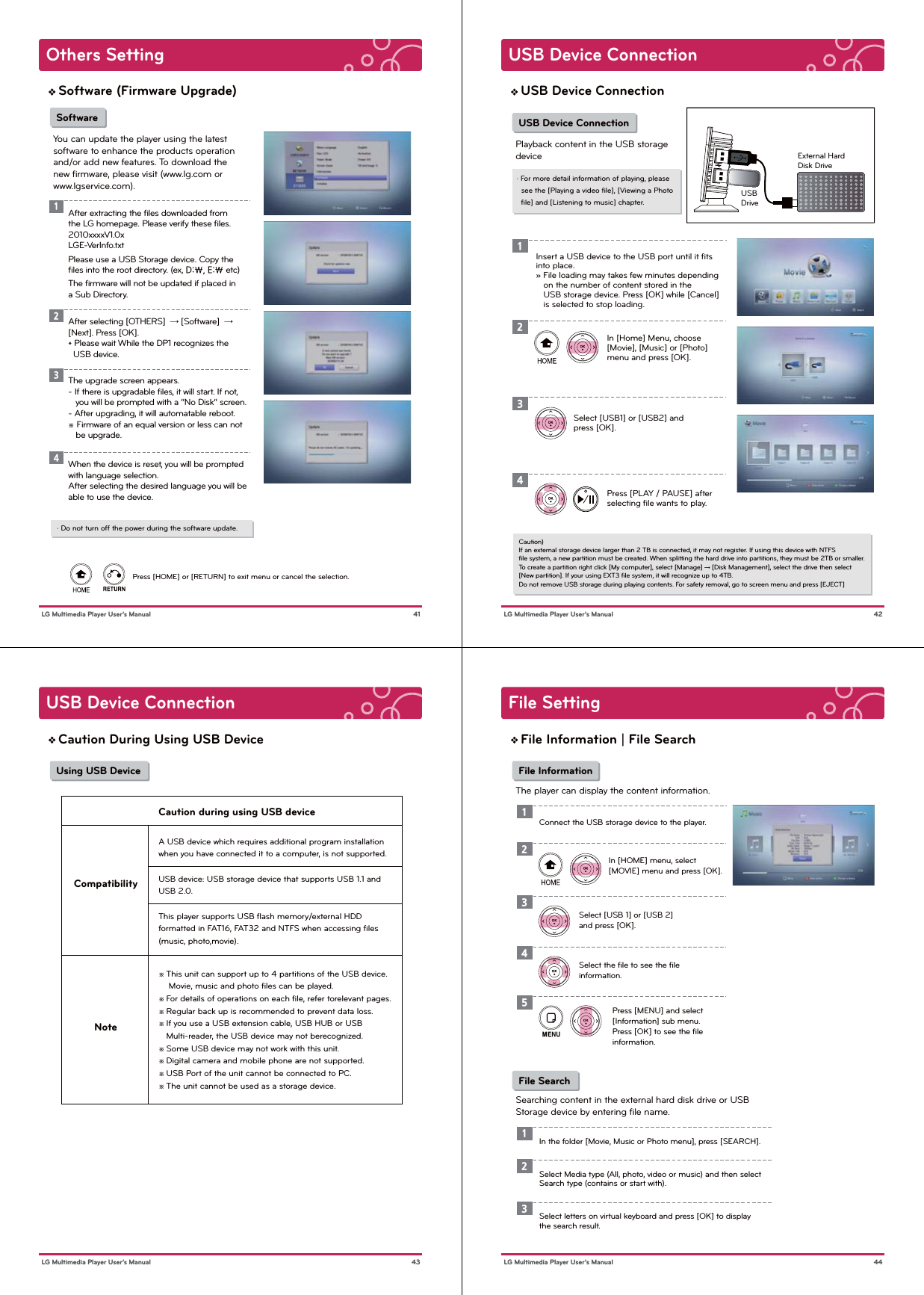 Others Setting 41 LG Multimedia Player User’s ManualSoftware (Firmware Upgrade)Press [HOME] or [RETURN] to exit menu or cancel the selection.1234After extracting the ﬁles downloaded from the LG homepage. Please verify these ﬁles. 2010xxxxV1.0xLGE-VerInfo.txtPlease use a USB Storage device. Copy the ﬁles into the root directory. (ex, D:\, E:\ etc)The ﬁrmware will not be updated if placed in a Sub Directory.After selecting [OTHERS]  → [Software]  → [Next]. Press [OK]. * Please wait While the DP1 recognizes the   USB device. SoftwareYou can update the player using the latest software to enhance the products operation and/or add new features. To download the new ﬁrmware, please visit (www.lg.com or www.lgservice.com).The upgrade screen appears.- If there is upgradable ﬁles, it will start. If not,   you will be prompted with a “No Disk” screen.- After upgrading, it will automatable reboot.※ Firmware of an equal version or less can not    be upgrade.When the device is reset, you will be prompted with language selection.After selecting the desired language you will be able to use the device.· Do not turn off the power during the software update.USB Device Connection 42 LG Multimedia Player User’s ManualUSB Device Connection USB Device ConnectionPlayback content in the USB storagedevice1In [Home] Menu, choose [Movie], [Music] or [Photo] menu and press [OK].Select [USB1] or [USB2] and press [OK].Press [PLAY / PAUSE] after selecting ﬁle wants to play.234· For more detail information of playing, please   see the [Playing a video ﬁle], [Viewing a Photo   ﬁle] and [Listening to music] chapter.Insert a USB device to the USB port until it ﬁts into place.» File loading may takes few minutes depending    on the number of content stored in the    USB storage device. Press [OK] while [Cancel]   is selected to stop loading.External HardDisk DriveUSBDriveCaution) If an external storage device larger than 2 TB is connected, it may not register. If using this device with NTFS ﬁle system, a new partition must be created. When splitting the hard drive into partitions, they must be 2TB or smaller.To create a partition right click [My computer], select [Manage] → [Disk Management], select the drive then select [New partition]. If your using EXT3 ﬁle system, it will recognize up to 4TB.Do not remove USB storage during playing contents. For safety removal, go to screen menu and press [EJECT] USB Device Connection 43 LG Multimedia Player User’s ManualCaution During Using USB Device Using USB DeviceCompatibilityCaution during using USB deviceNoteA USB device which requires additional program installationwhen you have connected it to a computer, is not supported.USB device: USB storage device that supports USB 1.1 and USB 2.0.This player supports USB ﬂash memory/external HDD formatted in FAT16, FAT32 and NTFS when accessing ﬁles (music, photo,movie).※ This unit can support up to 4 partitions of the USB device.    Movie, music and photo ﬁles can be played.※ For details of operations on each ﬁle, refer torelevant pages.※ Regular back up is recommended to prevent data loss.※ If you use a USB extension cable, USB HUB or USB   Multi-reader, the USB device may not berecognized.※ Some USB device may not work with this unit.※ Digital camera and mobile phone are not supported.※ USB Port of the unit cannot be connected to PC.※ The unit cannot be used as a storage device.File Setting 44 LG Multimedia Player User’s ManualFile Information | File Search File InformationThe player can display the content information.1In [HOME] menu, select [MOVIE] menu and press [OK].Select [USB 1] or [USB 2] and press [OK].23Connect the USB storage device to the player. File SearchSearching content in the external hard disk drive or USB Storage device by entering ﬁle name.1In the folder [Movie, Music or Photo menu], press [SEARCH].2Select Media type (All, photo, video or music) and then select Search type (contains or start with).3Select letters on virtual keyboard and press [OK] to display the search result.Select the ﬁle to see the ﬁleinformation.Press [MENU] and select [Information] sub menu.Press [OK] to see the ﬁle information. 45