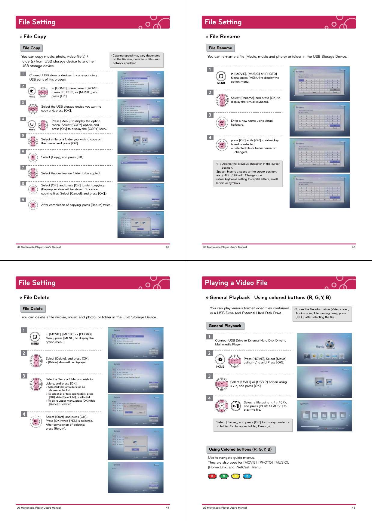 File Setting 45 LG Multimedia Player User’s ManualFile Copy File CopyYou can copy music, photo, video ﬁle(s) / folder(s) from USB storage device to anotherUSB storage device.· Copying speed may vary depending   on the ﬁle size, number or ﬁles and   network condition.1In [HOME] menu, select [MOVIE] menu, [PHOTO] or [MUSIC], and press [OK].Select the USB storage device you want to copy and, press [OK].23Connect USB storage devices to corresponding USB ports of this product.4Press [Menu] to display the option menu. Select [COPY] option, and press [OK] to display the [COPY] Menu.Select a ﬁle or a folder you wish to copy on the menu, and press [OK].Select the destination folder to be copied.567Select [Copy], and press [OK]. Select [OK], and press [OK] to start copying.(Pop-up window will be shown. To cancel copying ﬁles, Select [Cancel], and press [OK].)8After completion of copying, press [Return] twice.9File Setting 46 LG Multimedia Player User’s ManualFile Rename File RenameYou can re-name a ﬁle (Movie, music and photo) or folder in the USB Storage Device.In [MOVIE], [MUSIC] or [PHOTO] Menu, press [MENU] to display the option menu. Select [Rename], and press [OK] to display the virtual keyboard.12Enter a new name using virtual keyboard.press [OK] while [OK] in virtual keyboard is selected.» Selected ﬁle or folder name is     changed. 34&lt;- : Deletes the previous character at the cursor       position.Space : Inserts a space at the cursor position.abc / ABC / #+-=&amp; : Changes the virtual keyboard setting to capital letters, small letters or symbols.File Setting 47 LG Multimedia Player User’s ManualFile Delete File DeleteYou can delete a ﬁle (Movie, music and photo) or folder in the USB Storage Device.In [MOVIE], [MUSIC] or [PHOTO] Menu, press [MENU] to display the option menu. Select [Delete], and press [OK].» [Delete] Menu will be displayed.12Select a ﬁle or a folder you wish to delete, and press [OK].» Selected ﬁles or folders will be     shown on the list.» To select all of ﬁles and folders, press     [OK] while [Select All] is selected.» To go to upper menu, press [OK] while     [Close] is selected. Select [Start], and press [OK].Press [OK] while [YES] is selected.After completion of deleting, press [Return].34Playing a Video File 48 LG Multimedia Player User’s ManualGeneral Playback | Using colored buttons (R, G, Y, B) General Playback· To see the ﬁle information (Video codec,   Audio codec, File running time), press   [INFO] after selecting the ﬁle.You can play various format video ﬁles contained in a USB Drive and External Hard Disk Drive.・ Select [Folder], and press [OK] to display contents   in folder. Go to upper folder, Press [∧].1Press [HOME], Select [Movie] using &lt; / &gt;, and Press [OK].Select [USB 1] or [USB 2] option using &lt; / &gt;, and press [OK].Select a ﬁle using ∧ / ∨ / &lt; / &gt;, and press [PLAY / PAUSE] to play the ﬁle.234 Using Colored buttons (R, G, Y, B)Use to navigate guide menus. They are also used for [MOVIE], [PHOTO], [MUSIC], [Home Link] and [NetCast] Menu.Connect USB Drive or External Hard Disk Drive to Multimedia Player.