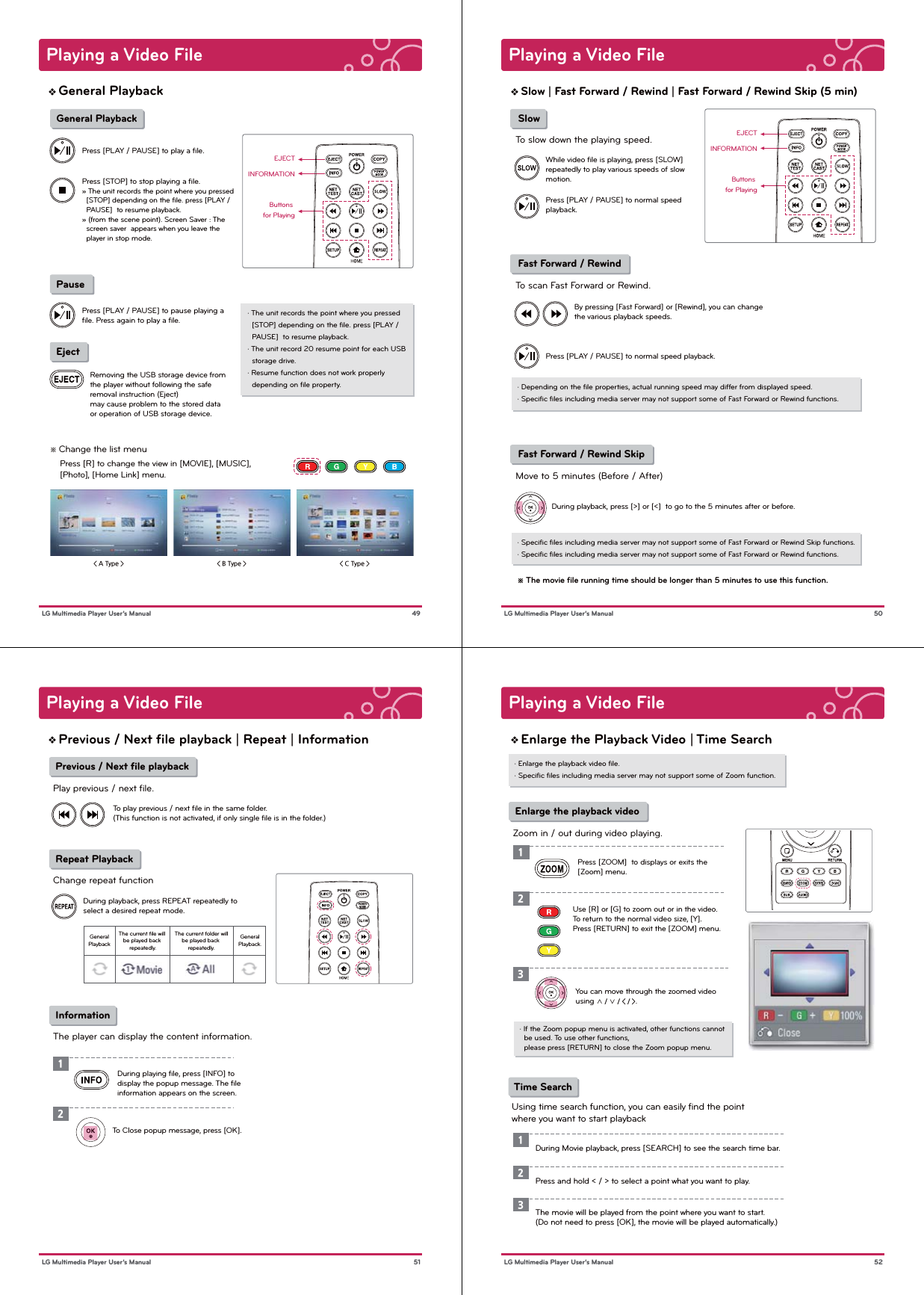  Pause Eject&lt; A Type &gt; &lt; B Type &gt; &lt; C Type &gt; ※ Change the list menu    Press [R] to change the view in [MOVIE], [MUSIC],     [Photo], [Home Link] menu.Press [PLAY / PAUSE] to play a ﬁle.Press [PLAY / PAUSE] to pause playing a ﬁle. Press again to play a ﬁle.Press [STOP] to stop playing a ﬁle.» The unit records the point where you pressed   [STOP] depending on the ﬁle. press [PLAY /   PAUSE]  to resume playback.» (from the scene point). Screen Saver : The   screen saver  appears when you leave the   player in stop mode.· The unit records the point where you pressed   [STOP] depending on the ﬁle. press [PLAY /   PAUSE]  to resume playback.· The unit record 20 resume point for each USB   storage drive. · Resume function does not work properly   depending on ﬁle property.Removing the USB storage device from the player without following the safe removal instruction (Eject)may cause problem to the stored data or operation of USB storage device.EJECTPlaying a Video File 49 LG Multimedia Player User’s ManualGeneral Playback General PlaybackButtons for PlayingINFORMATIONPlaying a Video File 50 LG Multimedia Player User’s ManualSlow | Fast Forward / Rewind | Fast Forward / Rewind Skip (5 min)EJECTButtons for PlayingINFORMATION SlowTo slow down the playing speed. Fast Forward / RewindTo scan Fast Forward or Rewind. Fast Forward / Rewind Skip Move to 5 minutes (Before / After)Press [PLAY / PAUSE] to normal speed playback.Press [PLAY / PAUSE] to normal speed playback.While video ﬁle is playing, press [SLOW] repeatedly to play various speeds of slow motion.· Speciﬁc ﬁles including media server may not support some of Fast Forward or Rewind Skip functions.· Speciﬁc ﬁles including media server may not support some of Fast Forward or Rewind functions.※ The movie ﬁle running time should be longer than 5 minutes to use this function.· Depending on the ﬁle properties, actual running speed may differ from displayed speed.· Speciﬁc ﬁles including media server may not support some of Fast Forward or Rewind functions.By pressing [Fast Forward] or [Rewind], you can change the various playback speeds. During playback, press [&gt;] or [&lt;]  to go to the 5 minutes after or before.Playing a Video File 51 LG Multimedia Player User’s ManualPrevious / Next ﬁle playback | Repeat | Information Previous / Next ﬁle playbackPlay previous / next file. Repeat PlaybackChange repeat function InformationThe player can display the content information.During playback, press REPEAT repeatedly to select a desired repeat mode.To play previous / next ﬁle in the same folder.(This function is not activated, if only single ﬁle is in the folder.)During playing ﬁle, press [INFO] to display the popup message. The ﬁle information appears on the screen.To Close popup message, press [OK].12GeneralPlaybackThe current ﬁle will be played back repeatedly.The current folder willbe played back repeatedly.GeneralPlayback.Playing a Video File 52 LG Multimedia Player User’s ManualEnlarge the Playback Video | Time Search· Enlarge the playback video ﬁle.· Speciﬁc ﬁles including media server may not support some of Zoom function. Enlarge the playback videoZoom in / out during video playing.Press [ZOOM]  to displays or exits the [Zoom] menu.123Use [R] or [G] to zoom out or in the video. To return to the normal video size, [Y]. Press [RETURN] to exit the [ZOOM] menu.You can move through the zoomed video using ∧ / ∨ / &lt; / &gt;.· If the Zoom popup menu is activated, other functions cannot   be used. To use other functions,  please press [RETURN] to close the Zoom popup menu.  Time SearchUsing time search function, you can easily ﬁnd the point where you want to start playback1During Movie playback, press [SEARCH] to see the search time bar.2Press and hold &lt; / &gt; to select a point what you want to play.  3The movie will be played from the point where you want to start.(Do not need to press [OK], the movie will be played automatically.)