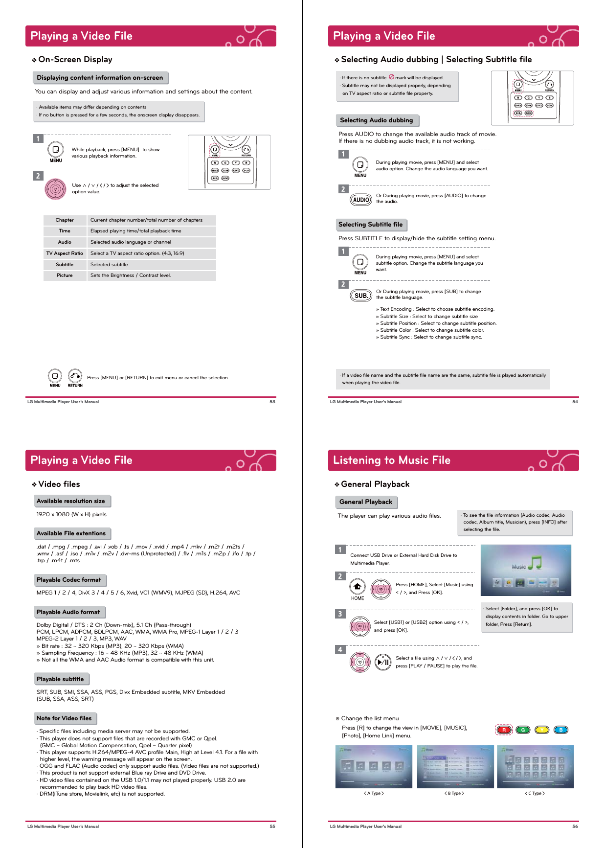 Playing a Video File 53 LG Multimedia Player User’s ManualOn-Screen Display· Available items may differ depending on contents· If no button is pressed for a few seconds, the onscreen display disappears. Displaying content information on-screenYou can display and adjust various information and settings about the content.12Use ∧ / ∨ / &lt; / &gt; to adjust the selected option value.Current chapter number/total number of chaptersElapsed playing time/total playback timeSelected audio language or channelSelect a TV aspect ratio option. (4:3, 16:9)Selected subtitleSets the Brightness / Contrast level.ChapterTimeAudioTV Aspect RatioSubtitlePictureWhile playback, press [MENU]  to show various playback information.Press [MENU] or [RETURN] to exit menu or cancel the selection.Playing a Video File 54 LG Multimedia Player User’s ManualSelecting Audio dubbing | Selecting Subtitle ﬁle· If there is no subtitle      mark will be displayed.· Subtitle may not be displayed properly, depending   on TV aspect ratio or subtitle ﬁle property.・ If a video ﬁle name and the subtitle ﬁle name are the same, subtitle ﬁle is played automatically   when playing the video ﬁle. Selecting Audio dubbing Press AUDIO to change the available audio track of movie.If there is no dubbing audio track, it is not working.12Or During playing movie, press [AUDIO] to change the audio.During playing movie, press [MENU] and select audio option. Change the audio language you want.Selecting Subtitle ﬁlePress SUBTITLE to display/hide the subtitle setting menu.12Or During playing movie, press [SUB] to change the subtitle language.During playing movie, press [MENU] and select subtitle option. Change the subtitle language you want.» Text Encoding : Select to choose subtitle encoding.» Subtitle Size : Select to change subtitle size» Subtitle Position : Select to change subtitle position.» Subtitle Color : Select to change subtitle color.» Subtitle Sync : Select to change subtitle sync.Playing a Video File 55 LG Multimedia Player User’s ManualAvailable resolution size1920 x 1080 (W x H) pixelsAvailable File extentions.dat / .mpg / .mpeg / .avi / .vob / .ts / .mov / .xvid / .mp4 / .mkv / .m2t / .m2ts /.wmv / .asf / .iso / .m1v / .m2v / .dvr-ms (Unprotected) / .flv / .m1s / .m2p / .ifo / .tp / .trp / .m4t / .mtsPlayable Codec formatMPEG 1 / 2 / 4, DivX 3 / 4 / 5 / 6, Xvid, VC1 (WMV9), MJPEG (SD), H.264, AVCPlayable Audio formatDolby Digital / DTS : 2 Ch (Down-mix), 5.1 Ch (Pass-through)PCM, LPCM, ADPCM, BDLPCM, AAC, WMA, WMA Pro, MPEG-1 Layer 1 / 2 / 3MPEG-2 Layer 1 / 2 / 3, MP3, WAV» Bit rate : 32 ~ 320 Kbps (MP3), 20 ~ 320 Kbps (WMA)» Sampling Frequency : 16 ~ 48 KHz (MP3), 32 ~ 48 KHz (WMA)» Not all the WMA and AAC Audio format is compatible with this unit.Playable subtitleSRT, SUB, SMI, SSA, ASS, PGS, Divx Embedded subtitle, MKV Embedded(SUB, SSA, ASS, SRT) Note for Video ﬁles・ Specific files including media server may not be supported.· This player does not support files that are recorded with GMC or Qpel.  (GMC – Global Motion Compensation, Qpel – Quarter pixel)· This player supports H.264/MPEG-4 AVC profile Main, High at Level 4.1. For a file with   higher level, the warning message will appear on the screen.· OGG and FLAC (Audio codec) only support audio files. (Video files are not supported.)· This product is not support external Blue ray Drive and DVD Drive.· HD video files contained on the USB 1.0/1.1 may not played properly. USB 2.0 are   recommended to play back HD video files.· DRM(iTune store, Movielink, etc) is not supported.Video ﬁles&lt; A Type &gt; &lt; B Type &gt; &lt; C Type &gt; ※ Change the list menu    Press [R] to change the view in [MOVIE], [MUSIC],     [Photo], [Home Link] menu.Listening to Music File 56 LG Multimedia Player User’s ManualGeneral Playback· To see the ﬁle information (Audio codec, Audio   codec, Album title, Musician), press [INFO] after   selecting the ﬁle.· Select [Folder], and press [OK] to   display contents in folder. Go to upper   folder, Press [Return].1Press [HOME], Select [Music] using &lt; / &gt;, and Press [OK].Select [USB1] or [USB2] option using &lt; / &gt;, and press [OK].Select a ﬁle using ∧ / ∨ / &lt; / &gt;, and press [PLAY / PAUSE] to play the ﬁle.234 General PlaybackThe player can play various audio files.Connect USB Drive or External Hard Disk Drive to Multimedia Player.