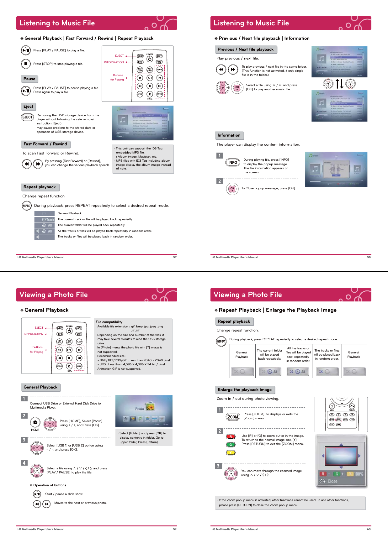Listening to Music File 57 LG Multimedia Player User’s ManualGeneral Playback | Fast Forward / Rewind | Repeat PlaybackEJECTButtons for PlayingINFORMATION Pause EjectPress [PLAY / PAUSE] to play a ﬁle.Press [PLAY / PAUSE] to pause playing a ﬁle. Press again to play a ﬁle.Press [STOP] to stop playing a ﬁle.Removing the USB storage device from the player without following the safe removal instruction (Eject)may cause problem to the stored data or operation of USB storage device. Fast Forward / RewindTo scan Fast Forward or Rewind.· This unit can support the ID3 Tag   embedded MP3 ﬁle.   : Album image, Musician, etc.· MP3 ﬁles with ID3 Tag including album   image display the album image instead   of note.By pressing [Fast Forward] or [Rewind], you can change the various playback speeds.  Repeat playbackChange repeat functionDuring playback, press REPEAT repeatedly to select a desired repeat mode.   General PlaybackThe current track or ﬁle will be played back repeatedly.The current folder will be played back repeatedly.All the tracks or ﬁles will be played back repeatedly in random order.The tracks or ﬁles will be played back in random order.Listening to Music File 58 LG Multimedia Player User’s ManualPrevious / Next ﬁle playback | Information Previous / Next ﬁle playbackPlay previous / next file. InformationThe player can display the content information.To play previous / next ﬁle in the same folder.(This function is not activated, if only single ﬁle is in the folder.)Select a ﬁle using ∧ / ∨, and press [OK] to play another music ﬁle.During playing ﬁle, press [INFO] to display the popup message. The ﬁle information appears on the screen.To Close popup message, press [OK].12Viewing a Photo File59 LG Multimedia Player User’s ManualGeneral PlaybackFile compatibility· Available ﬁle extension : .gif .bmp .jpg .jpeg .png                                        .tif .tiff· Depending on the size and number of the ﬁles, it   may take several minutes to read the USB storage   drive.· In [Photo] menu, the photo ﬁle with [?] image is   not supported.· Recommended size :  - BMP/TIFF/PNG/GIF : Less than 2048 x 2048 pixel  - JPG : Less than  4,096 X 4,096 X 24 bit / pixel · Animation GIF is not supported.· Select [Folder], and press [OK] to   display contents in folder. Go to   upper folder, Press [Return].1Press [HOME], Select [Photo] using &lt; / &gt;, and Press [OK].Select [USB 1] or [USB 2] option using &lt; / &gt;, and press [OK].Select a ﬁle using ∧ / ∨ / &lt; / &gt;, and press [PLAY / PAUSE] to play the ﬁle.234 General PlaybackConnect USB Drive or External Hard Disk Drive to Multimedia Player.※ Operation of buttonsMoves to the next or previous photo.Start / pause a slide show.EJECTButtons for PlayingINFORMATIONViewing a Photo File60 LG Multimedia Player User’s ManualRepeat Playback | Enlarge the Playback Image Repeat playbackChange repeat function.During playback, press REPEAT repeatedly to select a desired repeat mode. Enlarge the playback imageZoom in / out during photo viewing.Press [ZOOM]  to displays or exits the [Zoom] menu.123Use [R] or [G] to zoom out or in the image. To return to the normal image size, [Y]. Press [RETURN] to exit the [ZOOM] menu.You can move through the zoomed image using ∧ / ∨ / &lt; / &gt;. GeneralPlaybackGeneralPlaybackThe current folderwill be playedback repeatedly.All the tracks orﬁles will be playedback repeatedly in random order.The tracks or ﬁleswill be played backin random order.· If the Zoom popup menu is activated, other functions cannot be used. To use other functions,  please press [RETURN] to close the Zoom popup menu. 