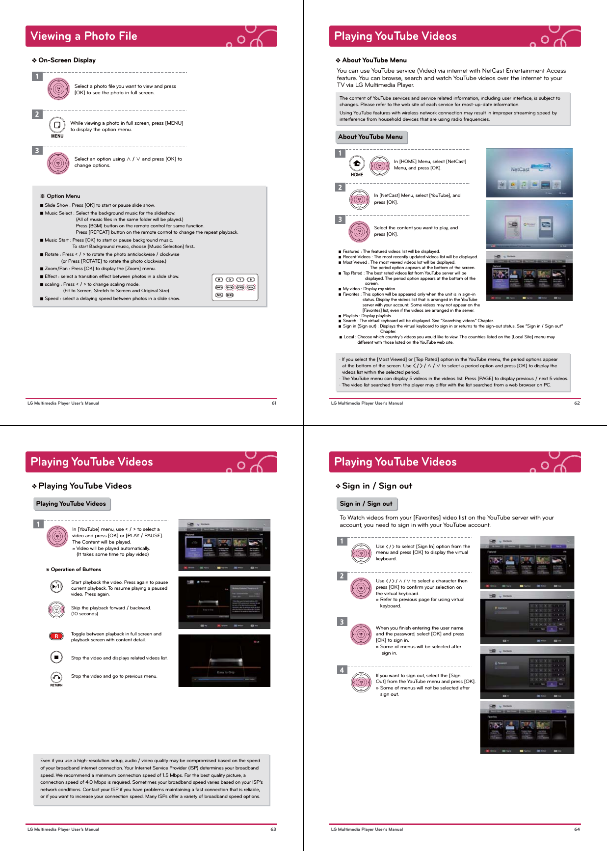 Viewing a Photo File61 LG Multimedia Player User’s ManualOn-Screen Display1Select a photo ﬁle you want to view and press [OK] to see the photo in full screen.While viewing a photo in full screen, press [MENU] to display the option menu.Select an option using ∧ / ∨ and press [OK] to change options.123   ※ Option Menu   ■ Slide Show : Press [OK] to start or pause slide show.   ■ Music Select : Select the background music for the slideshow.                             (All of music ﬁles in the same folder will be played.)                            Press [BGM] button on the remote control for same function.                            Press [REPEAT] button on the remote control to change the repeat playback.   ■ Music Start : Press [OK] to start or pause background music.               To start Background music, choose [Music Selection] ﬁrst..    ■ Rotate : Press &lt; / &gt; to rotate the photo anticlockwise / clockwise       (or Press [ROTATE] to rotate the photo clockwise.)   ■ Zoom/Pan : Press [OK] to display the [Zoom] menu.   ■ Effect : select a transition effect between photos in a slide show.   ■ scaling : Press &lt; / &gt; to change scaling mode.                   (Fit to Screen, Stretch to Screen and Original Size)   ■ Speed : select a delaying speed between photos in a slide show.Playing YouTube Videos62 LG Multimedia Player User’s ManualAbout YouTube MenuThe content of YouTube services and service related information, including user interface, is subject to changes. Please refer to the web site of each service for most-up-date information.Using YouTube features with wireless network connection may result in improper streaming speed by interference from household devices that are using radio frequencies.· If you select the [Most Viewed] or [Top Rated] option in the YouTube menu, the period options appear   at the bottom of the screen. Use &lt; / &gt; / ∧ / ∨ to select a period option and press [OK] to display the   videos list within the selected period.· The YouTube menu can display 5 videos in the videos list. Press [PAGE] to display previous / next 5 videos.· The video list searched from the player may differ with the list searched from a web browser on PC.In [HOME] Menu, select [NetCast] Menu, and press [OK].In [NetCast] Menu, select [YouTube], and press [OK].Select the content you want to play, and press [OK].123About YouTube MenuYou can use YouTube service (Video) via internet with NetCast Entertainment Access feature. You can browse, search and watch YouTube videos over the internet to your TV via LG Multimedia Player.   ■  Featured : The featured videos list will be displayed.   ■  Recent Videos : The most recently updated videos list will be displayed.   ■  Most Viewed : The most viewed videos list will be displayed.                            The period option appears at the bottom of the screen.   ■  Top Rated : The best rated videos list from YouTube server will be                        displayed. The period option appears at the bottom of the                         screen.   ■  My video : Display my video.   ■  Favorites : This option will be appeared only when the unit is in sign-in                      status. Display the videos list that is arranged in the YouTube                      server with your account. Some videos may not appear on the                      [Favorites] list, even if the videos are arranged in the server.   ■  Playlists : Display playlists.   ■  Search : The virtual keyboard will be displayed. See “Searching videos” Chapter.    ■  Sign in (Sign out) : Displays the virtual keyboard to sign in or returns to the sign-out status. See “Sign in / Sign out”                                    Chapter.     ■  Local : Choose which country’s videos you would like to view. The countries listed on the [Local Site] menu may                  different with those listed on the YouTube web site.Playing YouTube Videos 63 LG Multimedia Player User’s ManualPlaying YouTube VideosPlaying YouTube VideosEven if you use a high-resolution setup, audio / video quality may be compromised based on the speedof your broadband internet connection. Your Internet Service Provider (ISP) determines your broadband speed. We recommend a minimum connection speed of 1.5 Mbps. For the best quality picture, a connection speed of 4.0 Mbps is required. Sometimes your broadband speed varies based on your ISP’s network conditions. Contact your ISP if you have problems maintaining a fast connection that is reliable, or if you want to increase your connection speed. Many ISPs offer a variety of broadband speed options.In [YouTube] menu, use &lt; / &gt; to select a video and press [OK] or [PLAY / PAUSE].The Content will be played.» Video will be played automatically.    (It takes some time to play video)1※ Operation of Buttons                                        Start playback the video. Press again to pause                   current playback. To resume playing a paused                   video. Press again.                                    Skip the playback forward / backward.                   (10 seconds)                                    Toggle between playback in full screen and                   playback screen with content detail.                                    Stop the video and displays related videos list.                                    Stop the video and go to previous menu.     Playing YouTube Videos 64 LG Multimedia Player User’s ManualSign in / Sign outUse &lt; / &gt; / ∧ / ∨ to select a character then press [OK] to conﬁrm your selection on the virtual keyboard.» Refer to previous page for using virtual    keyboard.When you ﬁnish entering the user name and the password, select [OK] and press [OK] to sign in.» Some of menus will be selected after     sign in.2Use &lt; / &gt; to select [Sign In] option from themenu and press [OK] to display the virtual keyboard.13Sign in / Sign outTo Watch videos from your [Favorites] video list on the YouTube server with your account, you need to sign in with your YouTube account.If you want to sign out, select the [Sign Out] from the YouTube menu and press [OK].» Some of menus will not be selected after    sign out.4