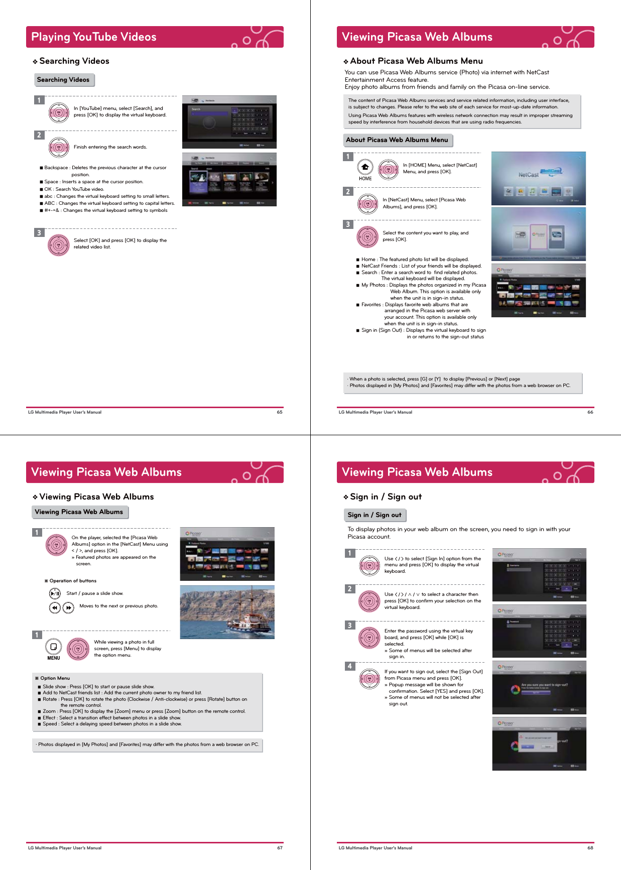 Playing YouTube Videos 65 LG Multimedia Player User’s ManualSearching VideosIn [YouTube] menu, select [Search], and press [OK] to display the virtual keyboard.Finish entering the search words. Select [OK] and press [OK] to display the related video list.123Searching Videos■ Backspace : Deletes the previous character at the cursor                      position.■ Space : Inserts a space at the cursor position.■ OK : Search YouTube video.■ abc : Changes the virtual keyboard setting to small letters.■ ABC : Changes the virtual keyboard setting to capital letters.■ #+-=&amp; : Changes the virtual keyboard setting to symbolsViewing Picasa Web Albums66 LG Multimedia Player User’s ManualAbout Picasa Web Albums MenuThe content of Picasa Web Albums services and service related information, including user interface,is subject to changes. Please refer to the web site of each service for most-up-date information.Using Picasa Web Albums features with wireless network connection may result in improper streaming speed by interference from household devices that are using radio frequencies.· When a photo is selected, press [G] or [Y]  to display [Previous] or [Next] page· Photos displayed in [My Photos] and [Favorites] may differ with the photos from a web browser on PC.In [HOME] Menu, select [NetCast] Menu, and press [OK].In [NetCast] Menu, select [Picasa Web Albums], and press [OK].Select the content you want to play, and press [OK].123About Picasa Web Albums MenuYou can use Picasa Web Albums service (Photo) via internet with NetCast Entertainment Access feature.Enjoy photo albums from friends and family on the Picasa on-line service.   ■  Home : The featured photo list will be displayed.   ■  NetCast Friends : List of your friends will be displayed.   ■  Search : Enter a search word to  ﬁnd related photos.                    The virtual keyboard will be displayed.   ■  My Photos : Displays the photos organized in my Picasa                          Web Album. This option is available only                          when the unit is in sign-in status.   ■  Favorites : Displays favorite web albums that are                      arranged in the Picasa web server with                      your account. This option is available only                      when the unit is in sign-in status.   ■  Sign in (Sign Out) : Displays the virtual keyboard to sign                                     in or returns to the sign-out statusViewing Picasa Web Albums67 LG Multimedia Player User’s ManualViewing Picasa Web Albums※ Operation of buttonsMoves to the next or previous photo.Start / pause a slide show.・ Photos displayed in [My Photos] and [Favorites] may differ with the photos from a web browser on PC.On the player, selected the [Picasa Web Albums] option in the [NetCast] Menu using &lt; / &gt;, and press [OK].» Featured photos are appeared on the    screen.1Viewing Picasa Web AlbumsWhile viewing a photo in full screen, press [Menu] to display the option menu.1※ Option Menu   ■  Slide show : Press [OK] to start or pause slide show.   ■  Add to NetCast friends list : Add the current photo owner to my friend list.   ■  Rotate : Press [OK] to rotate the photo (Clockwise / Anti-clockwise) or press [Rotate] button on                   the remote control.   ■  Zoom : Press [OK] to display the [Zoom] menu or press [Zoom] button on the remote control.   ■  Effect : Select a transition effect between photos in a slide show.   ■  Speed : Select a delaying speed between photos in a slide show.Viewing Picasa Web Albums 68 LG Multimedia Player User’s ManualSign in / Sign outUse &lt; / &gt; / ∧ / ∨ to select a character then press [OK] to conﬁrm your selection on the virtual keyboard.Enter the password using the virtual keyboard, and press [OK] while [OK] is selected.» Some of menus will be selected after    sign in.2Use &lt; / &gt; to select [Sign In] option from themenu and press [OK] to display the virtual keyboard.13Sign in / Sign outTo display photos in your web album on the screen, you need to sign in with yourPicasa account.If you want to sign out, select the [Sign Out] from Picasa menu and press [OK].» Popup message will be shown for    conﬁrmation. Select [YES] and press [OK].» Some of menus will not be selected after    sign out.4