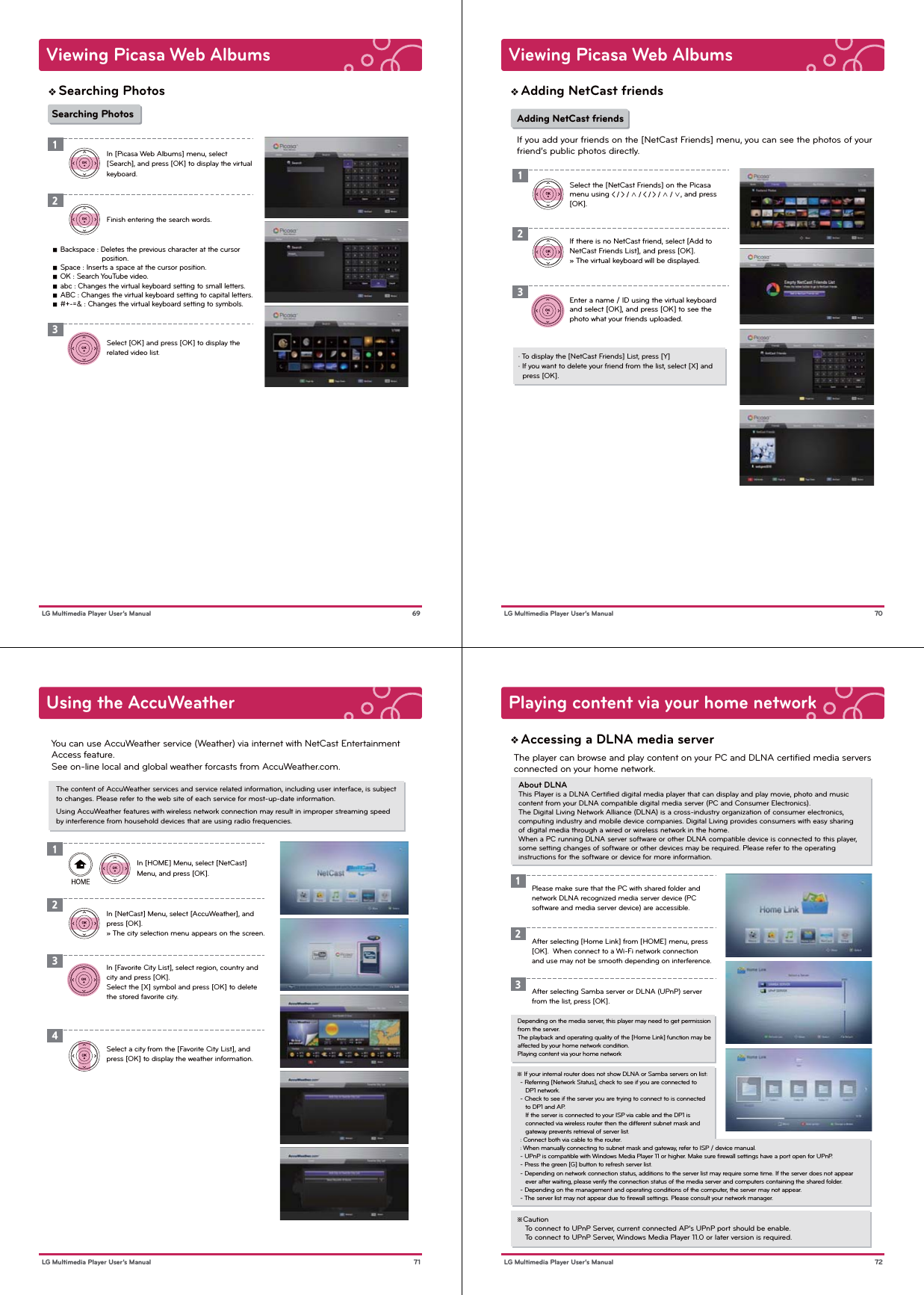 Viewing Picasa Web Albums69 LG Multimedia Player User’s ManualSearching Photos   ■  Backspace : Deletes the previous character at the cursor                         position.   ■  Space : Inserts a space at the cursor position.   ■  OK : Search YouTube video.   ■  abc : Changes the virtual keyboard setting to small letters.   ■  ABC : Changes the virtual keyboard setting to capital letters.   ■  #+-=&amp; : Changes the virtual keyboard setting to symbols.In [Picasa Web Albums] menu, select [Search], and press [OK] to display the virtual keyboard.Finish entering the search words.Select [OK] and press [OK] to display the related video list.123Searching PhotosViewing Picasa Web Albums 70 LG Multimedia Player User’s ManualAdding NetCast friendsIf there is no NetCast friend, select [Add to NetCast Friends List], and press [OK].» The virtual keyboard will be displayed.Enter a name / ID using the virtual keyboard and select [OK], and press [OK] to see the photo what your friends uploaded.2Select the [NetCast Friends] on the Picasa menu using &lt; / &gt; / ∧ / &lt; / &gt; / ∧ / ∨, and press [OK].13Adding NetCast friendsIf you add your friends on the [NetCast Friends] menu, you can see the photos of your friend’s public photos directly.· To display the [NetCast Friends] List, press [Y]· If you want to delete your friend from the list, select [X] and   press [OK].Using the AccuWeather71 LG Multimedia Player User’s ManualThe content of AccuWeather services and service related information, including user interface, is subject to changes. Please refer to the web site of each service for most-up-date information.Using AccuWeather features with wireless network connection may result in improper streaming speed by interference from household devices that are using radio frequencies.You can use AccuWeather service (Weather) via internet with NetCast Entertainment Access feature.See on-line local and global weather forcasts from AccuWeather.com.In [HOME] Menu, select [NetCast] Menu, and press [OK].In [NetCast] Menu, select [AccuWeather], and press [OK].» The city selection menu appears on the screen.In [Favorite City List], select region, country and city and press [OK]. Select the [X] symbol and press [OK] to delete the stored favorite city.123Select a city from the [Favorite City List], and press [OK] to display the weather information.4Playing content via your home network72 LG Multimedia Player User’s ManualAbout DLNAThis Player is a DLNA Certiﬁed digital media player that can display and play movie, photo and music content from your DLNA compatible digital media server (PC and Consumer Electronics).The Digital Living Network Alliance (DLNA) is a cross-industry organization of consumer electronics, computing industry and mobile device companies. Digital Living provides consumers with easy sharing of digital media through a wired or wireless network in the home.When a PC running DLNA server software or other DLNA compatible device is connected to this player, some setting changes of software or other devices may be required. Please refer to the operating instructions for the software or device for more information.The player can browse and play content on your PC and DLNA certified media servers connected on your home network.Accessing a DLNA media serverDepending on the media server, this player may need to get permission from the server.The playback and operating quality of the [Home Link] function may be affected by your home network condition.Playing content via your home networkPlease make sure that the PC with shared folder and network DLNA recognized media server device (PC software and media server device) are accessible.1After selecting [Home Link] from [HOME] menu, press [OK].  When connect to a Wi-Fi network connection and use may not be smooth depending on interference.2After selecting Samba server or DLNA (UPnP) server from the list, press [OK].3※ If your internal router does not show DLNA or Samba servers on list:  - Referring [Network Status], check to see if you are connected to      DP1 network.  - Check to see if the server you are trying to connect to is connected      to DP1 and AP.     If the server is connected to your ISP via cable and the DP1 is      connected via wireless router then the different subnet mask and      gateway prevents retrieval of server list.  : Connect both via cable to the router.  : When manually connecting to subnet mask and gateway, refer to ISP / device manual.  - UPnP is compatible with Windows Media Player 11 or higher. Make sure ﬁrewall settings have a port open for UPnP.  - Press the green [G] button to refresh server list.  - Depending on network connection status, additions to the server list may require some time. If the server does not appear      ever after waiting, please verify the connection status of the media server and computers containing the shared folder.  - Depending on the management and operating conditions of the computer, the server may not appear.  - The server list may not appear due to ﬁrewall settings. Please consult your network manager.※Caution    To connect to UPnP Server, current connected AP’s UPnP port should be enable.    To connect to UPnP Server, Windows Media Player 11.0 or later version is required.