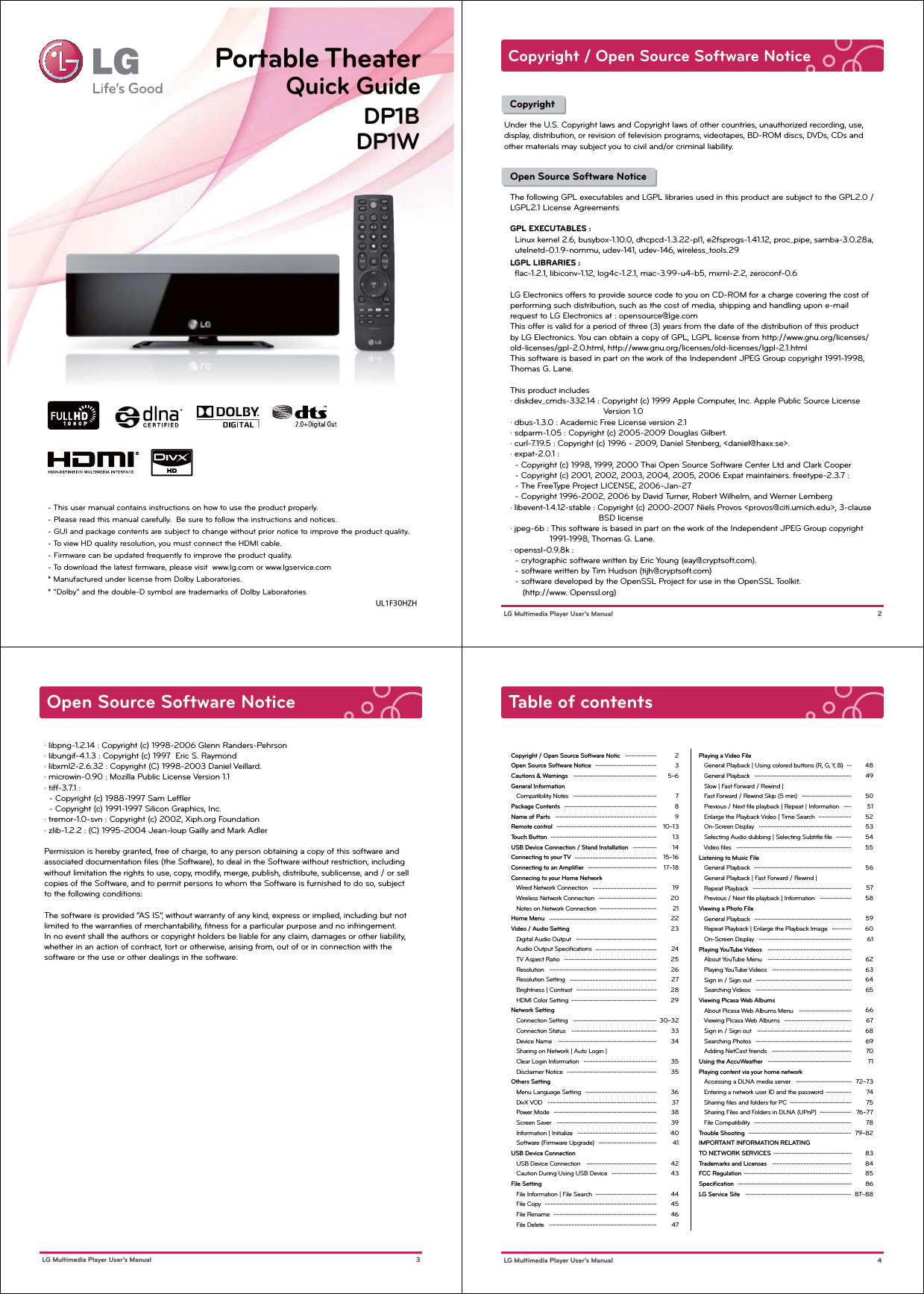 UL1F30HZH- This user manual contains instructions on how to use the product properly.- Please read this manual carefully.  Be sure to follow the instructions and notices.- GUI and package contents are subject to change without prior notice to improve the product quality.- To view HD quality resolution, you must connect the HDMI cable.- Firmware can be updated frequently to improve the product quality. - To download the latest ﬁrmware, please visit  www.lg.com or www.lgservice.com* Manufactured under license from Dolby Laboratories.* &quot;Dolby&quot; and the double-D symbol are trademarks of Dolby LaboratoriesDP1BDP1WPortable TheaterQuick Guide  CopyrightUnder the U.S. Copyright laws and Copyright laws of other countries, unauthorized recording, use, display, distribution, or revision of television programs, videotapes, BD-ROM discs, DVDs, CDs and other materials may subject you to civil and/or criminal liability.  Copyright / Open Source Software Notice 2 LG Multimedia Player User’s ManualOpen Source Software NoticeThe following GPL executables and LGPL libraries used in this product are subject to the GPL2.0 / LGPL2.1 License AgreementsGPL EXECUTABLES :  Linux kernel 2.6, busybox-1.10.0, dhcpcd-1.3.22-pl1, e2fsprogs-1.41.12, proc_pipe, samba-3.0.28a,   utelnetd-0.1.9-nommu, udev-141, udev-146, wireless_tools.29LGPL LIBRARIES :  ﬂac-1.2.1, libiconv-1.12, log4c-1.2.1, mac-3.99-u4-b5, mxml-2.2, zeroconf-0.6LG Electronics offers to provide source code to you on CD-ROM for a charge covering the cost of performing such distribution, such as the cost of media, shipping and handling upon e-mail request to LG Electronics at : opensource@lge.comThis offer is valid for a period of three (3) years from the date of the distribution of this product by LG Electronics. You can obtain a copy of GPL, LGPL license from http://www.gnu.org/licenses/old-licenses/gpl-2.0.html, http://www.gnu.org/licenses/old-licenses/lgpl-2.1.htmlThis software is based in part on the work of the Independent JPEG Group copyright 1991-1998, Thomas G. Lane.This product includes· diskdev_cmds-332.14 : Copyright (c) 1999 Apple Computer, Inc. Apple Public Source License                                      Version 1.0· dbus-1.3.0 : Academic Free License version 2.1· sdparm-1.05 : Copyright (c) 2005-2009 Douglas Gilbert.· curl-7.19.5 : Copyright (c) 1996 - 2009, Daniel Stenberg, &lt;daniel@haxx.se&gt;.· expat-2.0.1 :   - Copyright (c) 1998, 1999, 2000 Thai Open Source Software Center Ltd and Clark Cooper  - Copyright (c) 2001, 2002, 2003, 2004, 2005, 2006 Expat maintainers. freetype-2.3.7 :   - The FreeType Project LICENSE, 2006-Jan-27  - Copyright 1996-2002, 2006 by David Turner, Robert Wilhelm, and Werner Lemberg· libevent-1.4.12-stable : Copyright (c) 2000-2007 Niels Provos &lt;provos@citi.umich.edu&gt;, 3-clause                                     BSD license· jpeg-6b : This software is based in part on the work of the Independent JPEG Group copyright                 1991-1998, Thomas G. Lane.· openssl-0.9.8k :  - crytographic software written by Eric Young (eay@cryptsoft.com).  - software written by Tim Hudson (tijh@cryptsoft.com)  - software developed by the OpenSSL Project for use in the OpenSSL Toolkit.      (http://www. Openssl.org)Open Source Software Notice 3 LG Multimedia Player User’s Manual· libpng-1.2.14 : Copyright (c) 1998-2006 Glenn Randers-Pehrson· libungif-4.1.3 : Copyright (c) 1997  Eric S. Raymond· libxml2-2.6.32 : Copyright (C) 1998-2003 Daniel Veillard.· microwin-0.90 : Mozilla Public License Version 1.1· tiff-3.7.1 :   - Copyright (c) 1988-1997 Sam Lefﬂer  - Copyright (c) 1991-1997 Silicon Graphics, Inc.· tremor-1.0-svn : Copyright (c) 2002, Xiph.org Foundation· zlib-1.2.2 : (C) 1995-2004 Jean-loup Gailly and Mark AdlerPermission is hereby granted, free of charge, to any person obtaining a copy of this software and associated documentation ﬁles (the Software), to deal in the Software without restriction, including without limitation the rights to use, copy, modify, merge, publish, distribute, sublicense, and / or sell copies of the Software, and to permit persons to whom the Software is furnished to do so, subject to the following conditions:The software is provided “AS IS”, without warranty of any kind, express or implied, including but not limited to the warranties of merchantability, ﬁtness for a particular purpose and no infringement. In no event shall the authors or copyright holders be liable for any claim, damages or other liability, whether in an action of contract, tort or otherwise, arising from, out of or in connection with the software or the use or other dealings in the software.Table of contentsCopyright / Open Source Software NoticOpen Source Software NoticeCautions &amp; WarningsGeneral Information   Compatibility NotesPackage Contents   Name of PartsRemote controlTouch ButtonUSB Device Connection / Stand InstallationConnecting to your TVConnecting to an AmpliﬁerConnecing to your Home Network   Wired Network Connection   Wireless Network Connection   Notes on Network ConnectionHome MenuVideo / Audio Setting   Digital Audio Output   Audio Output Speciﬁcations   TV Aspect Ratio   Resolution   Resolution Setting   Brightness | Contrast   HDMI Color SettingNetwork Setting   Connection Setting   Connection Status   Device Name   Sharing on Network | Auto Login |    Clear Login Information   Disclaimer NoticeOthers Setting   Menu Language Setting   DivX VOD   Power Mode   Screen Saver   Information | Initialize   Software (Firmware Upgrade)USB Device Connection   USB Device Connection   Caution During Using USB DeviceFile Setting   File Information | File Search   File Copy   File Rename   File Delete235~678910~13131415~1617~18192021222324252627282930~3233343535363738394041424344454647........................................................................................................................................................................................................................................................................................................................................................................................................................................................................................................................................................................................................................................................................................................................................................................................................................................................................................................................................................................................................................................................................................................................................................................................................................................................................................................................................................................................................................................................................................................................................................................................................................................................................................................................................................................................................................................................................................................................................................................................................................................................................................................................................................................................................Playing a Video File   General Playback | Using colored buttons (R, G, Y, B)   General Playback   Slow | Fast Forward / Rewind |    Fast Forward / Rewind Skip (5 min)   Previous / Next ﬁle playback | Repeat | Information   Enlarge the Playback Video | Time Search   On-Screen Display   Selecting Audio dubbing | Selecting Subtitle ﬁle   Video ﬁlesListening to Music File   General Playback   General Playback | Fast Forward / Rewind |    Repeat Playback   Previous / Next ﬁle playback | InformationViewing a Photo File   General Playback   Repeat Playback | Enlarge the Playback Image   On-Screen DisplayPlaying YouTube Videos   About YouTube Menu   Playing YouTube Videos   Sign in / Sign out   Searching VideosViewing Picasa Web Albums   About Picasa Web Albums Menu   Viewing Picasa Web Albums   Sign in / Sign out   Searching Photos   Adding NetCast friendsUsing the AccuWeatherPlaying content via your home network   Accessing a DLNA media server   Entering a network user ID and the password    Sharing ﬁles and folders for PC   Sharing Files and Folders in DLNA (UPnP)   File CompatibilityTrouble ShootingIMPORTANT INFORMATION RELATING TO NETWORK SERVICESTrademarks and LicensesFCC RegulationSpeciﬁcationLG Service Site     48495051525354555657585960616263646566676869707172~73747576~777879~828384858687~88........................................................................................................................................................................................................................................................................................................................................................................................................................................................................................................................................................................................................................................................................................................................................................................................................................................................................................................................................................................................................................................................................................................................................................................................................................................................................................................................................................................................................................................................................................................................................................................................................................................................................................................................................................................................................................ 4 LG Multimedia Player User’s Manual