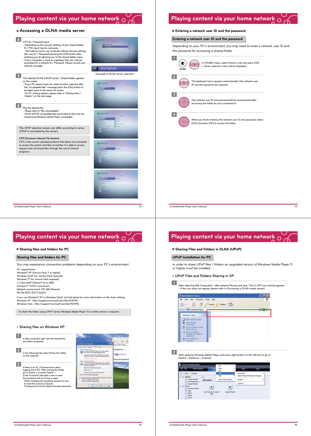 Playing content via your home network73 LG Multimedia Player User’s ManualAccessing a DLNA media server&lt;Example of DLNA server selection&gt;・ The UPnP selection screen can differ according to server.  (UPnP is controlled by the server.)・ CIFS (Common Internet File System)  CIFS is the current standard protocol that allows one computer   to access the system and ﬁles of another. It is able to access   request and command ﬁles through the use of internet   programs. CIFS ID / Password input- Depending on the security settings of your shared folder,   ID / PW input may be necessary.  : Normally for home use computer without security settings,   (No user ID / Password) pressing the [OK] button after   entering your ID will bring you to the shared folder menu.- If your computer is used as a gateway then you may be   prompted for a network ID / Password. Please consult your   network manager.4The selected DLNA (UPnP) server / Shared folder appears on the screen.- If your PC doesn’t have the share function selected, after   the “no playable ﬁles” message press the [OK] button to   be taken back to the server list screen. : For PC sharing options, please refer to “Sharing ﬁles /    folders” on the next page.5Play the desired ﬁle. - Please refer to “ﬁle compatibility”- DLNA (UPnP) compatible ﬁles are limited to ﬁles that are   shared and Windows Media Player compatible.6Playing content via your home network74 LG Multimedia Player User’s ManualEntering a network user ID and the passwordThe keyboard menu appears automatically if the network user ID and the password are required. The network user ID and password will be remembered after accessing the folder for your convenience. 23Entering a network user ID and the passwordDepending on your PC’s environment, you may need to enter a network user ID and the password for accessing a shared folder.When you ﬁnish entering the network user ID and password, select [OK] and press [OK] to access the folder..4In [HOME] menu, select [Home Link] and press [OK].» Server selection menu will be displayed.1Playing content via your home network75 LG Multimedia Player User’s ManualSharing ﬁles and folders for PCSharing ﬁles and folders for PCYou may experience connection problems depending on your PC’s environment.PC requirementsWindows® XP (Service Pack 2 or higher),Windows Vista® (no Service Pack required)Windows 7® (no Service Pack required)1.2 GHz Intel® Pentium® III or AMDSempron™ 2200+ processorsNetwork environment: 100 Mb Ethernet,WLAN (IEEE 802.11 b/g/n)If you use Windows® XP or Windows Vista®, visit link below for more information on ﬁle share settings.Windows XP : http://support.microsoft.com/kb/304040Windows Vista : http://support.microsoft.com/kb/961498 * Sharing ﬁles on Windows XP・ To share the folder using UPnP Server, Windows Media Player 11.0 or later version is required.In [My computer] right click the desired ﬁle and select properties.1In the [Sharing] tab select [Share this folder on the network].2If there is an ID / Password error when logging into CIFS. After sharing the folder, go to [Start] → [Control Panel] → [User Accounts] and add a user or reset the password and try to log in again.- When resetting the password, please be sure   to reset the [User] or [Guest].   Password and not the [Administrator] password.3Playing content via your home network76 LG Multimedia Player User’s ManualSharing Files and Folders in DLNA (UPnP)UPnP Installation for PCIn order to share UPnP files / folders an upgraded version of Windows Media Player 11 or higher must be installed.* UPnP Files and Folders Sharing in XPAfter selecting [My Computer] → [My network Places] and click. The LG DP1 icon should appears.- if the icon does not appear, please refer to [Accessing a DLNA media server]. 1After opening Windows Media Player, and press right button on the title bar to go to [Tools] → [Options] → [Library].2