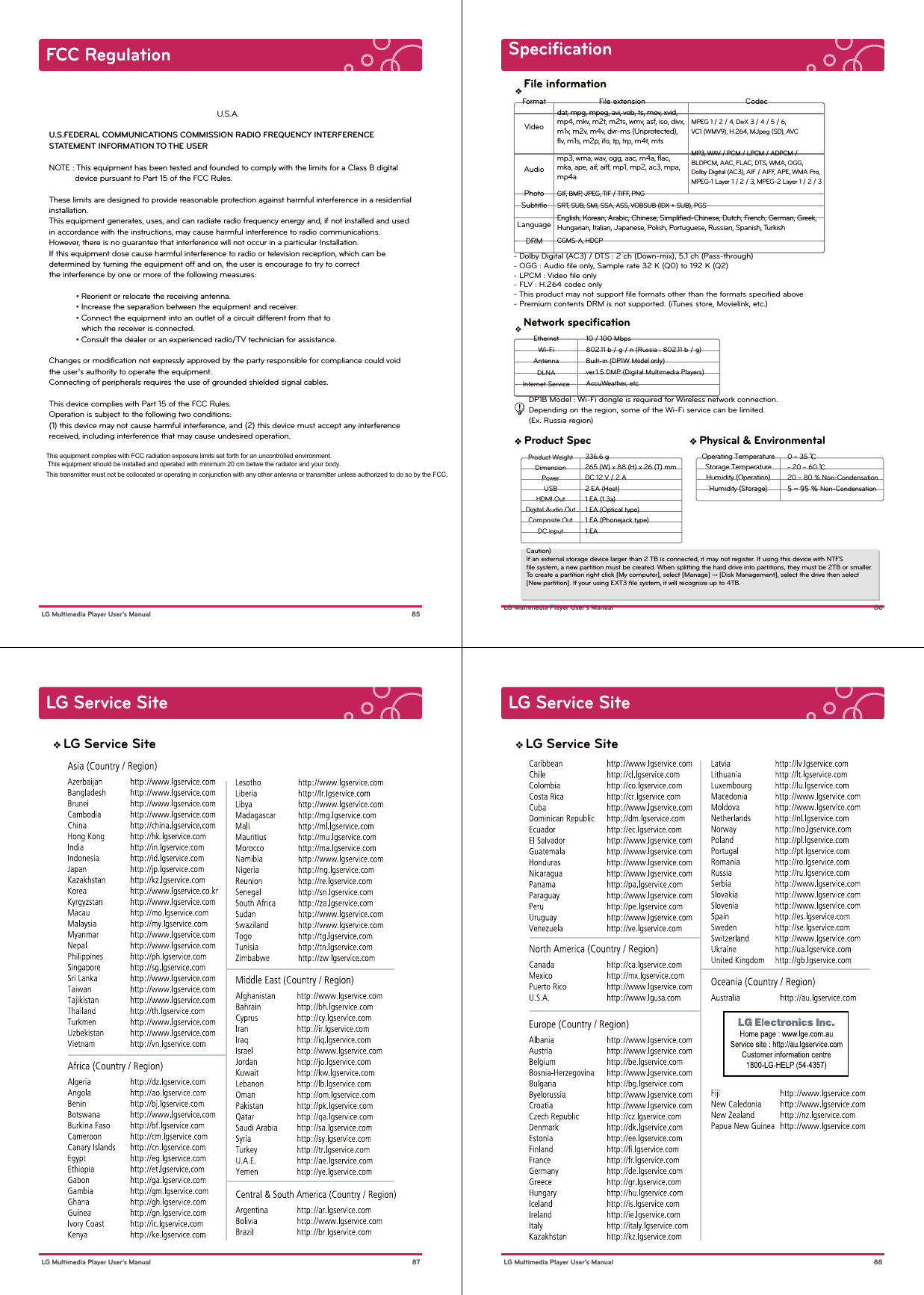  85 LG Multimedia Player User’s ManualFCC Regulation                        U.S.A.U.S.FEDERAL COMMUNICATIONS COMMISSION RADIO FREQUENCY INTERFERENCE STATEMENT INFORMATION TO THE USERNOTE : This equipment has been tested and founded to comply with the limits for a Class B digital            device pursuant to Part 15 of the FCC Rules.These limits are designed to provide reasonable protection against harmful interference in a residential installation.This equipment generates, uses, and can radiate radio frequency energy and, if not installed and used in accordance with the instructions, may cause harmful interference to radio communications.However, there is no guarantee that interference will not occur in a particular Installation.If this equipment dose cause harmful interference to radio or television reception, which can be determined by turning the equipment off and on, the user is encourage to try to correct the interference by one or more of the following measures:  • Reorient or relocate the receiving antenna.  • Increase the separation between the equipment and receiver.  • Connect the equipment into an outlet of a circuit different from that to               which the receiver is connected.  • Consult the dealer or an experienced radio/TV technician for assistance.Changes or modification not expressly approved by the party responsible for compliance could void the user’s authority to operate the equipment.Connecting of peripherals requires the use of grounded shielded signal cables.This device complies with Part 15 of the FCC Rules. Operation is subject to the following two conditions: (1) this device may not cause harmful interference, and (2) this device must accept any interference received, including interference that may cause undesired operation. This equipment complies with FCC radiation exposure limits set forth for an uncontrolled environment. This equipment should be installed and operated with minimum 20 cm betwe the radiator and your body. This transmitter must not be collocated or operating in conjunction with any other antenna or transmitter unless authorized to do so by the FCC.  Specification 86 LG Multimedia Player User’s Manual- Dolby Digital (AC3) / DTS : 2 ch (Down-mix), 5.1 ch (Pass-through)- OGG : Audio ﬁle only, Sample rate 32 K (Q0) to 192 K (Q2)  - LPCM : Video ﬁle only   - FLV : H.264 codec only- This product may not support ﬁle formats other than the formats speciﬁed above- Premium contents DRM is not supported. (iTunes store, Movielink, etc.)   File extension Codecdat, mpg, mpeg, avi, vob, ts, mov, xvid, mp4, mkv, m2t, m2ts, wmv, asf, iso, divx, m1v, m2v, m4v, dvr-ms (Unprotected), flv, m1s, m2p, ifo, tp, trp, m4t, mtsMPEG 1 / 2 / 4, DivX 3 / 4 / 5 / 6, VC1 (WMV9), H.264, MJpeg (SD), AVCmp3, wma, wav, ogg, aac, m4a, flac, mka, ape, aif, aiff, mp1, mp2, ac3, mpa, mp4aGIF, BMP, JPEG, TIF / TIFF, PNGSRT, SUB, SMI, SSA, ASS, VOBSUB (IDX + SUB), PGS English, Korean, Arabic, Chinese, Simplified-Chinese, Dutch, French, German, Greek, Hungarian, Italian, Japanese, Polish, Portuguese, Russian, Spanish, TurkishCGMS-A, HDCPMP3, WAV / PCM / LPCM / ADPCM / BLDPCM, AAC, FLAC, DTS, WMA, OGG, Dolby Digital (AC3), AIF / AIFF, APE, WMA Pro, MPEG-1 Layer 1 / 2 / 3, MPEG-2 Layer 1 / 2 / 3FormatAudioVideoPhotoSubtitleLanguageDRMver.1.5 DMP (Digital Multimedia Players)AccuWeather, etc.  DLNAInternet Service802.11 b / g / n (Russia : 802.11 b / g)   Built-in (DP1W Mncdknmkx( Wi-Fi10 / 100 MbpsEthernetAntenna      DP1B Model : Wi-Fi dongle is required for Wireless network connection.       Depending on the region, some of the Wi-Fi service can be limited.      (Ex. Russia region)File informationNetwork speciﬁcationDC inputComposite OutDigital Audio OutHDMI OutUSBPowerDimensionProduct WeightHumidity (Storage)Humidity (Operation)Storage TemperatureOperating Temperature❖ Product Spec2 EA (Host)265 (W) x 88 (H) x 26 (T) mmDC 12 V / 2 A336.6 g1 EA1 EA (Optical type)1 EA (Phonejack type)1 EA (1.3a)❖ Physical &amp; Environmental5 ~ 95 % Non-Condensation- 20 ~ 60 ŭ20 ~ 80 % Non-Condensation0 ~ 35 ŭ Caution) If an external storage device larger than 2 TB is connected, it may not register. If using this device with NTFS ﬁle system, a new partition must be created. When splitting the hard drive into partitions, they must be 2TB or smaller.To create a partition right click [My computer], select [Manage] → [Disk Management], select the drive then select [New partition]. If your using EXT3 ﬁle system, it will recognize up to 4TB.LG Service Site 87 LG Multimedia Player User’s ManualLG Service SiteLG Service Site 88 LG Multimedia Player User’s ManualLG Service Site