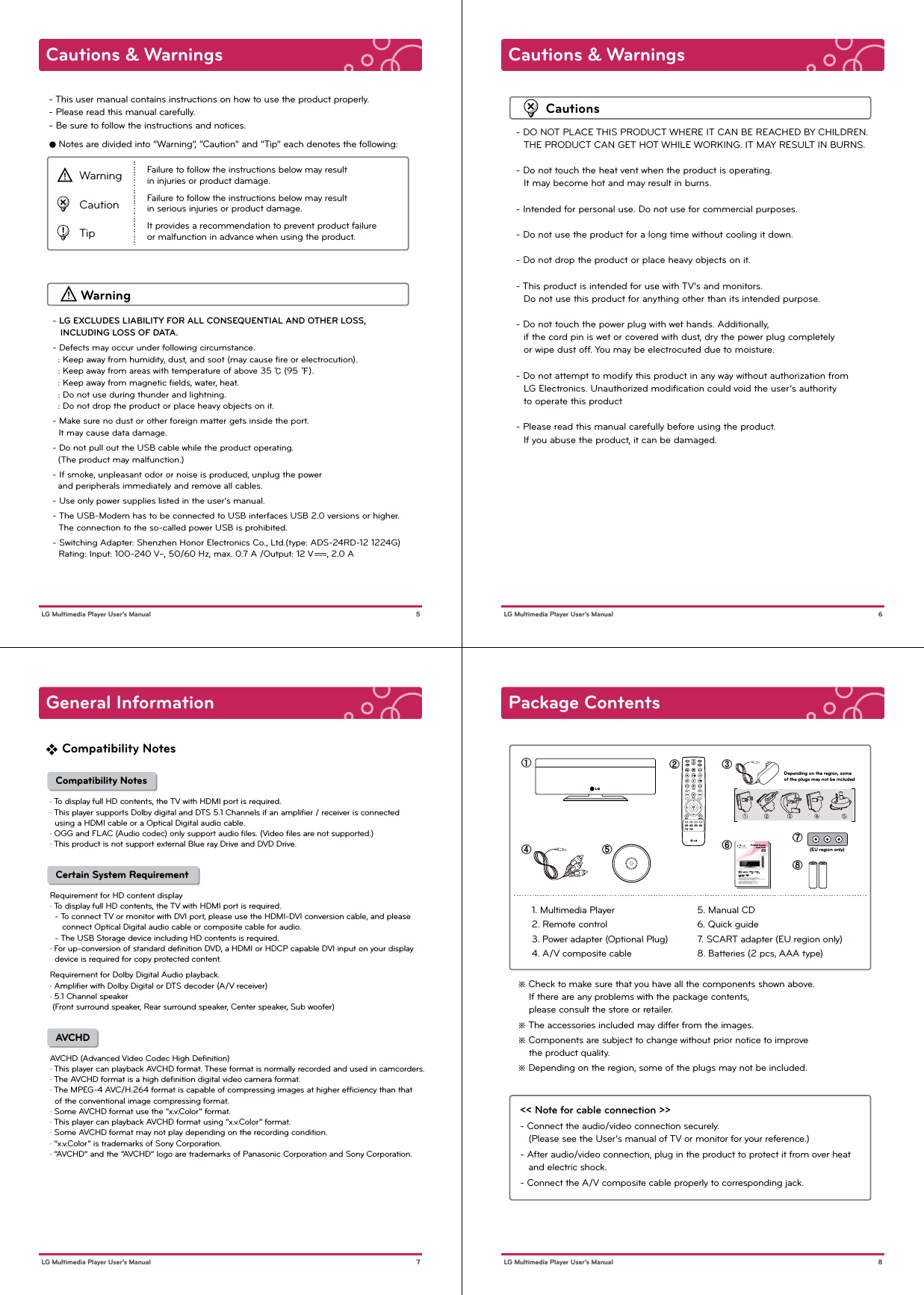 Cautions &amp; Warnings 5 LG Multimedia Player User’s ManualWarning- This user manual contains instructions on how to use the product properly. - Please read this manual carefully. - Be sure to follow the instructions and notices.● Notes are divided into “Warning”, “Caution” and “Tip” each denotes the following:WarningCautionTipFailure to follow the instructions below may result in injuries or product damage. Failure to follow the instructions below may result in serious injuries or product damage.It provides a recommendation to prevent product failure or malfunction in advance when using the product.- LG EXCLUDES LIABILITY FOR ALL CONSEQUENTIAL AND OTHER LOSS,    INCLUDING LOSS OF DATA.- Defects may occur under following circumstance.  : Keep away from humidity, dust, and soot (may cause ﬁre or electrocution).  : Keep away from areas with temperature of above 35 ℃ (95 ℉).  : Keep away from magnetic ﬁelds, water, heat.  : Do not use during thunder and lightning.  : Do not drop the product or place heavy objects on it.- Make sure no dust or other foreign matter gets inside the port.    It may cause data damage. - Do not pull out the USB cable while the product operating.   (The product may malfunction.)- If smoke, unpleasant odor or noise is produced, unplug the power   and peripherals immediately and remove all cables.- Use only power supplies listed in the user&apos;s manual.- The USB-Modem has to be connected to USB interfaces USB 2.0 versions or higher.    The connection to the so-called power USB is prohibited.- Switching Adapter: Shenzhen Honor Electronics Co., Ltd.(type: ADS-24RD-12 1224G)   Rating: Input: 100-240 V~, 50/60 Hz, max. 0.7 A /Output: 12 V     , 2.0 ACautions &amp; Warnings 6 LG Multimedia Player User’s ManualCautions- DO NOT PLACE THIS PRODUCT WHERE IT CAN BE REACHED BY CHILDREN.   THE PRODUCT CAN GET HOT WHILE WORKING. IT MAY RESULT IN BURNS.- Do not touch the heat vent when the product is operating.     It may become hot and may result in burns.- Intended for personal use. Do not use for commercial purposes. - Do not use the product for a long time without cooling it down.- Do not drop the product or place heavy objects on it.- This product is intended for use with TV’s and monitors.   Do not use this product for anything other than its intended purpose.- Do not touch the power plug with wet hands. Additionally,    if the cord pin is wet or covered with dust, dry the power plug completely    or wipe dust off. You may be electrocuted due to moisture.- Do not attempt to modify this product in any way without authorization from    LG Electronics. Unauthorized modiﬁcation could void the user’s authority    to operate this product- Please read this manual carefully before using the product.    If you abuse the product, it can be damaged.General Information 7 LG Multimedia Player User’s Manual  Compatibility Notes· To display full HD contents, the TV with HDMI port is required.· This player supports Dolby digital and DTS 5.1 Channels if an ampliﬁer / receiver is connected   using a HDMI cable or a Optical Digital audio cable.· OGG and FLAC (Audio codec) only support audio ﬁles. (Video ﬁles are not supported.)· This product is not support external Blue ray Drive and DVD Drive.    Certain System RequirementRequirement for HD content display· To display full HD contents, the TV with HDMI port is required.  - To connect TV or monitor with DVI port, please use the HDMI-DVI conversion cable, and please      connect Optical Digital audio cable or composite cable for audio.   - The USB Storage device including HD contents is required. · For up-conversion of standard deﬁnition DVD, a HDMI or HDCP capable DVI input on your display   device is required for copy protected content.Requirement for Dolby Digital Audio playback.· Ampliﬁer with Dolby Digital or DTS decoder (A/V receiver)· 5.1 Channel speaker  (Front surround speaker, Rear surround speaker, Center speaker, Sub woofer)    AVCHDAVCHD (Advanced Video Codec High Deﬁnition)· This player can playback AVCHD format. These format is normally recorded and used in camcorders.· The AVCHD format is a high deﬁnition digital video camera format.· The MPEG-4 AVC/H.264 format is capable of compressing images at higher efﬁciency than that   of the conventional image compressing format.· Some AVCHD format use the “x.v.Color” format.· This player can playback AVCHD format using “x.v.Color” format.· Some AVCHD format may not play depending on the recording condition.· “x.v.Color” is trademarks of Sony Corporation.· “AVCHD” and the “AVCHD” logo are trademarks of Panasonic Corporation and Sony Corporation. Compatibility NotesPackage Contents 8 LG Multimedia Player User’s Manual1. Multimedia Player2. Remote control3. Power adapter (Optional Plug) 4. A/V composite cable5. Manual CD6. Quick guide7. SCART adapter (EU region only)8. Batteries (2 pcs, AAA type)ڡڤ ڥڢڣڧڨڦDepending on the region, someof the plugs may not be included(EU region only)※ Check to make sure that you have all the components shown above.    If there are any problems with the package contents,     please consult the store or retailer.※ The accessories included may differ from the images.※ Components are subject to change without prior notice to improve     the product quality.※ Depending on the region, some of the plugs may not be included.&lt;&lt; Note for cable connection &gt;&gt;- Connect the audio/video connection securely.    (Please see the User’s manual of TV or monitor for your reference.)- After audio/video connection, plug in the product to protect it from over heat    and electric shock.- Connect the A/V composite cable properly to corresponding jack.- This user manual contains instructions on how to use the product properly.- Please read this manual carefully.  Be sure to follow the instructions and notices.- GUI and package contents are subject to change without prior notice to improve the product quality.- To view HD quality resolution, you must connect the HDMI cable.- Firmware can be updated frequently to improve the product quality. - To download the latest ﬁrmware, please visit  www.lg.com or www.lgservice.com* Manufactured under license from Dolby Laboratories.* &quot;Dolby&quot; and the double-D symbol are trademarks of Dolby LaboratoriesDP1BDP1WPortable TheaterQuick Guide