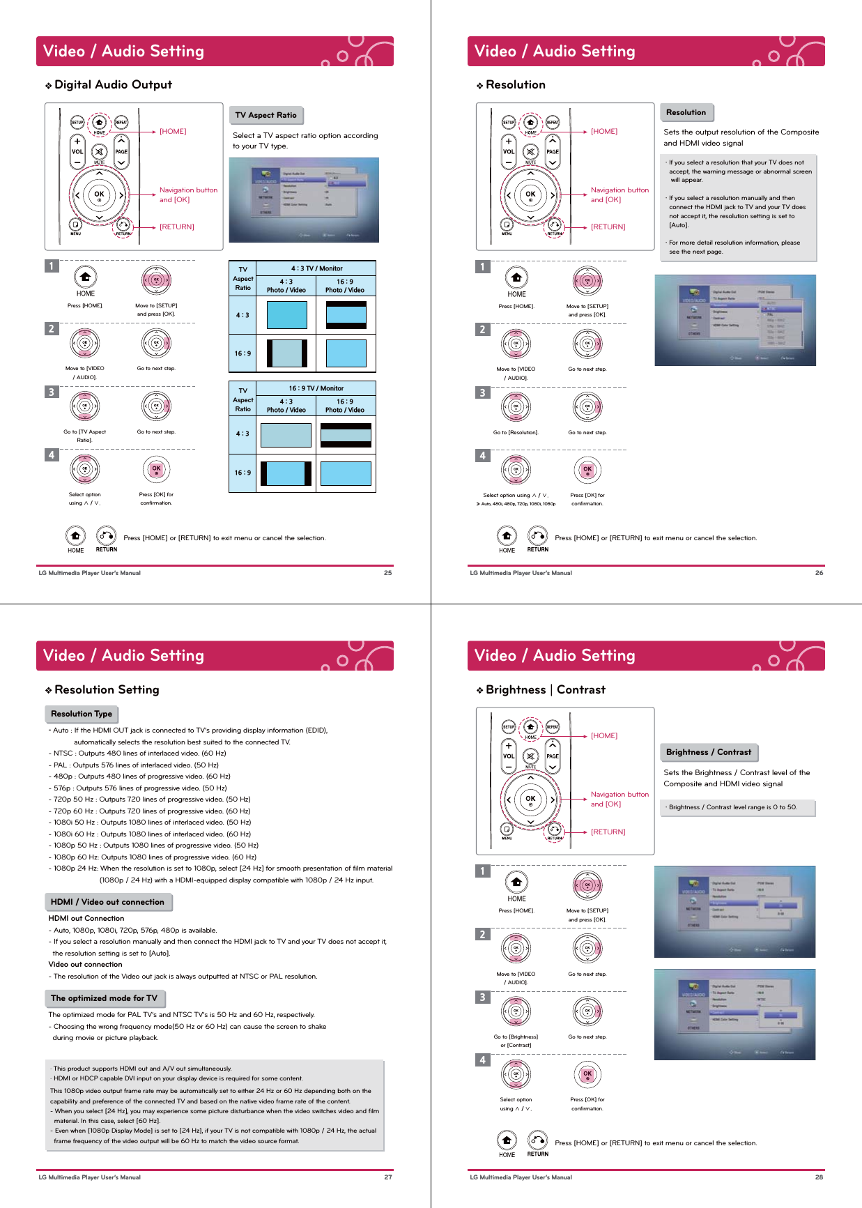 Video / Audio Setting 25 LG Multimedia Player User’s ManualDigital Audio Output[HOME]Navigation buttonand [OK][RETURN]Press [HOME] or [RETURN] to exit menu or cancel the selection. TV Aspect RatioSelect a TV aspect ratio option according to your TV type.1Press [HOME]. Move to [SETUP]and press [OK].2Go to next step.3Go to next step.4Press [OK] forconﬁrmation.Move to [VIDEO/ AUDIO].Go to [TV AspectRatio].Select optionusing ∧ / ∨.4 : 3 TV / MonitorTVAspectRatio16 : 9 TV / MonitorTVAspectRatio4 : 316 : 94 : 316 : 94 : 3Photo / Video4 : 3Photo / Video16 : 9Photo / Video16 : 9Photo / VideoVideo / Audio Setting 26 LG Multimedia Player User’s ManualResolution[HOME]Navigation buttonand [OK][RETURN]Press [HOME] or [RETURN] to exit menu or cancel the selection.・ If you select a resolution that your TV does not   accept, the warning message or abnormal screen   will appear.・ If you select a resolution manually and then   connect the HDMI jack to TV and your TV does   not accept it, the resolution setting is set to   [Auto].・ For more detail resolution information, please   see the next page. ResolutionSets the output resolution of the Compositeand HDMI video signal1Press [HOME]. Move to [SETUP]and press [OK].2Go to next step.3Go to next step.4Press [OK] forconﬁrmation.Move to [VIDEO/ AUDIO].Go to [Resolution].Select option using ∧ / ∨.» Auto, 480i, 480p, 720p, 1080i, 1080pVideo / Audio Setting 27 LG Multimedia Player User’s ManualResolution Setting Resolution Type- Auto : If the HDMI OUT jack is connected to TV’s providing display information (EDID),             automatically selects the resolution best suited to the connected TV.- NTSC : Outputs 480 lines of interlaced video. (60 Hz)- PAL : Outputs 576 lines of interlaced video. (50 Hz)- 480p : Outputs 480 lines of progressive video. (60 Hz)- 576p : Outputs 576 lines of progressive video. (50 Hz)- 720p 50 Hz : Outputs 720 lines of progressive video. (50 Hz)- 720p 60 Hz : Outputs 720 lines of progressive video. (60 Hz)- 1080i 50 Hz : Outputs 1080 lines of interlaced video. (50 Hz)- 1080i 60 Hz : Outputs 1080 lines of interlaced video. (60 Hz)- 1080p 50 Hz : Outputs 1080 lines of progressive video. (50 Hz)- 1080p 60 Hz: Outputs 1080 lines of progressive video. (60 Hz)- 1080p 24 Hz: When the resolution is set to 1080p, select [24 Hz] for smooth presentation of ﬁlm material                             (1080p / 24 Hz) with a HDMI-equipped display compatible with 1080p / 24 Hz input. HDMI / Video out connectionHDMI out Connection- Auto, 1080p, 1080i, 720p, 576p, 480p is available.- If you select a resolution manually and then connect the HDMI jack to TV and your TV does not accept it,   the resolution setting is set to [Auto].Video out connection- The resolution of the Video out jack is always outputted at NTSC or PAL resolution. The optimized mode for TV The optimized mode for PAL TV’s and NTSC TV’s is 50 Hz and 60 Hz, respectively.- Choosing the wrong frequency mode(50 Hz or 60 Hz) can cause the screen to shake  during movie or picture playback.· This product supports HDMI out and A/V out simultaneously.· HDMI or HDCP capable DVI input on your display device is required for some content.This 1080p video output frame rate may be automatically set to either 24 Hz or 60 Hz depending both on thecapability and preference of the connected TV and based on the native video frame rate of the content.- When you select [24 Hz], you may experience some picture disturbance when the video switches video and ﬁlm   material. In this case, select [60 Hz].- Even when [1080p Display Mode] is set to [24 Hz], if your TV is not compatible with 1080p / 24 Hz, the actual   frame frequency of the video output will be 60 Hz to match the video source format.Video / Audio Setting 28 LG Multimedia Player User’s ManualBrightness | Contrast[HOME]Navigation buttonand [OK][RETURN]Press [HOME] or [RETURN] to exit menu or cancel the selection.・ Brightness / Contrast level range is 0 to 50.  Brightness / ContrastSets the Brightness / Contrast level of the Composite and HDMI video signal1Press [HOME]. Move to [SETUP]and press [OK].2Go to next step.3Go to next step.4Press [OK] forconﬁrmation.Move to [VIDEO/ AUDIO].Go to [Brightness]or [Contrast]Select optionusing ∧ / ∨.