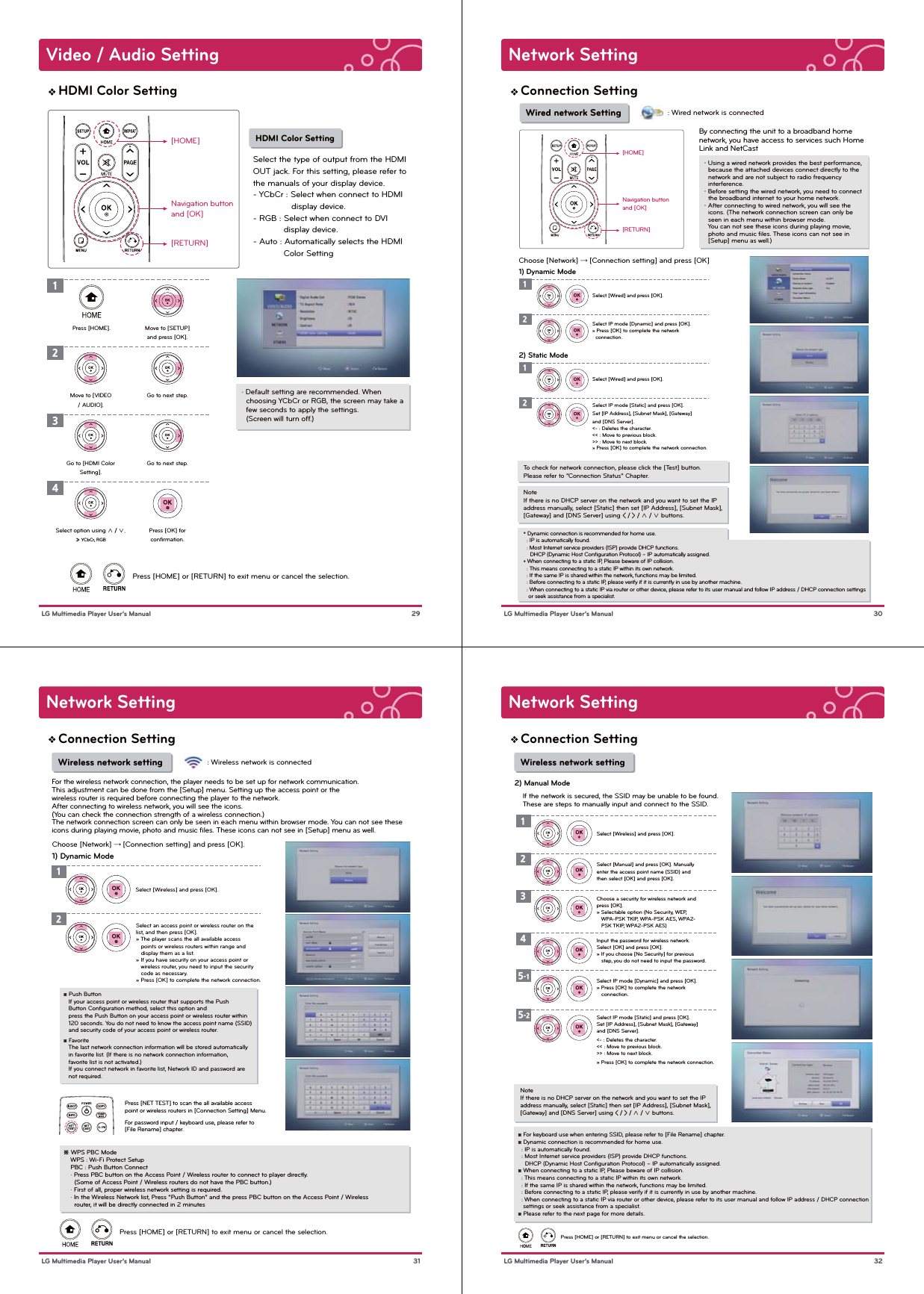 Video / Audio Setting 29 LG Multimedia Player User’s ManualHDMI Color Setting[HOME]Navigation buttonand [OK][RETURN]Press [HOME] or [RETURN] to exit menu or cancel the selection. HDMI Color SettingSelect the type of output from the HDMI OUT jack. For this setting, please refer to the manuals of your display device.- YCbCr : Select when connect to HDMI                display device. - RGB : Select when connect to DVI             display device.- Auto : Automatically selects the HDMI              Color Setting1Press [HOME]. Move to [SETUP]and press [OK].2Go to next step.3Go to next step.4Press [OK] forconﬁrmation.Move to [VIDEO/ AUDIO].Go to [HDMI ColorSetting].Select option using ∧ / ∨.» YCbCr, RGB· Default setting are recommended. When   choosing YCbCr or RGB, the screen may take a   few seconds to apply the settings.   (Screen will turn off.)Network Setting 30 LG Multimedia Player User’s ManualConnection Setting[HOME]Navigation buttonand [OK][RETURN]・ Using a wired network provides the best performance,   because the attached devices connect directly to the   network and are not subject to radio frequency   interference.・ Before setting the wired network, you need to connect   the broadband internet to your home network.・ After connecting to wired network, you will see the   icons. (The network connection screen can only be   seen in each menu within browser mode.   You can not see these icons during playing movie,   photo and music ﬁles. These icons can not see in   [Setup] menu as well.)NoteIf there is no DHCP server on the network and you want to set the IP address manually, select [Static] then set [IP Address], [Subnet Mask], [Gateway] and [DNS Server] using &lt; / &gt; / ∧ / ∨ buttons.To check for network connection, please click the [Test] button. Please refer to “Connection Status” Chapter. Wired network SettingChoose [Network] → [Connection setting] and press [OK] By connecting the unit to a broadband homenetwork, you have access to services such Home Link and NetCast2) Static Mode12Select [Wired] and press [OK].Select IP mode [Static] and press [OK]. Set [IP Address], [Subnet Mask], [Gateway]and [DNS Server].&lt;- : Deletes the character.&lt;&lt; : Move to previous block.&gt;&gt; : Move to next block.» Press [OK] to complete the network connection.1) Dynamic Mode12Select [Wired] and press [OK].Select IP mode [Dynamic] and press [OK]. » Press [OK] to complete the network   connection.* Dynamic connection is recommended for home use.  : IP is automatically found.  : Most Internet service providers (ISP) provide DHCP functions.    DHCP (Dynamic Host Conﬁguration Protocol) – IP automatically assigned.* When connecting to a static IP, Please beware of IP collision.  : This means connecting to a static IP within its own network.  : If the same IP is shared within the network, functions may be limited.  : Before connecting to a static IP, please verify if it is currently in use by another machine.  : When connecting to a static IP via router or other device, please refer to its user manual and follow IP address / DHCP connection settings    or seek assistance from a specialist.: Wired network is connectedNetwork Setting 31 LG Multimedia Player User’s ManualConnection Setting※ Push Button   If your access point or wireless router that supports the Push    Button Conﬁguration method, select this option and    press the Push Button on your access point or wireless router within    120 seconds. You do not need to know the access point name (SSID)    and security code of your access point or wireless router.※ Favorite   The last network connection information will be stored automatically    in favorite list. (If there is no network connection information,    favorite list is not activated.)   If you connect network in favorite list, Network ID and password are    not required. Wireless network settingFor the wireless network connection, the player needs to be set up for network communication. This adjustment can be done from the [Setup] menu. Setting up the access point or thewireless router is required before connecting the player to the network.After connecting to wireless network, you will see the icons. (You can check the connection strength of a wireless connection.)The network connection screen can only be seen in each menu within browser mode. You can not see these icons during playing movie, photo and music ﬁles. These icons can not see in [Setup] menu as well.Press [HOME] or [RETURN] to exit menu or cancel the selection.12Select [Wireless] and press [OK].Select an access point or wireless router on the list, and then press [OK].» The player scans the all available access    points or wireless routers within range and    display them as a list.» If you have security on your access point or    wireless router, you need to input the security    code as necessary.» Press [OK] to complete the network connection.Press [NET TEST] to scan the all available access point or wireless routers in [Connection Setting] Menu.For password input / keyboard use, please refer to [File Rename] chapter.※ WPS PBC Mode    WPS : Wi-Fi Protect Setup    PBC : Push Button Connect    · Press PBC button on the Access Point / Wireless router to connect to player directly.      (Some of Access Point / Wireless routers do not have the PBC button.)     · First of all, proper wireless network setting is required.    · In the Wireless Network list, Press “Push Button” and the press PBC button on the Access Point / Wireless       router, it will be directly connected in 2 minutesChoose [Network] → [Connection setting] and press [OK].1) Dynamic Mode: Wireless network is connectedNetwork Setting 32 LG Multimedia Player User’s ManualConnection SettingNoteIf there is no DHCP server on the network and you want to set the IP address manually, select [Static] then set [IP Address], [Subnet Mask], [Gateway] and [DNS Server] using &lt; / &gt; / ∧ / ∨ buttons. Wireless network settingPress [HOME] or [RETURN] to exit menu or cancel the selection.2) Manual Mode12345-15-2Select [Wireless] and press [OK].Select [Manual] and press [OK]. Manually enter the access point name (SSID) and then select [OK] and press [OK].Choose a security for wireless network and press [OK].» Selectable option (No Security, WEP,    WPA-PSK TKIP, WPA-PSK AES, WPA2-   PSK TKIP, WPA2-PSK AES)Input the password for wireless network. Select [OK] and press [OK].» If you choose [No Security] for previous    step, you do not need to input the password.Select IP mode [Dynamic] and press [OK]. » Press [OK] to complete the network    connection.Select IP mode [Static] and press [OK].Set [IP Address], [Subnet Mask], [Gateway] and [DNS Server].&lt;- : Deletes the character.&lt;&lt; : Move to previous block.&gt;&gt; : Move to next block.» Press [OK] to complete the network connection.If the network is secured, the SSID may be unable to be found. These are steps to manually input and connect to the SSID.※ For keyboard use when entering SSID, please refer to [File Rename] chapter.※ Dynamic connection is recommended for home use.  : IP is automatically found.  : Most Internet service providers (ISP) provide DHCP functions.    DHCP (Dynamic Host Conﬁguration Protocol) – IP automatically assigned.※ When connecting to a static IP, Please beware of IP collision.  : This means connecting to a static IP within its own network.  : If the same IP is shared within the network, functions may be limited.  : Before connecting to a static IP, please verify if it is currently in use by another machine.  : When connecting to a static IP via router or other device, please refer to its user manual and follow IP address / DHCP connection    settings or seek assistance from a specialist.※ Please refer to the next page for more details.