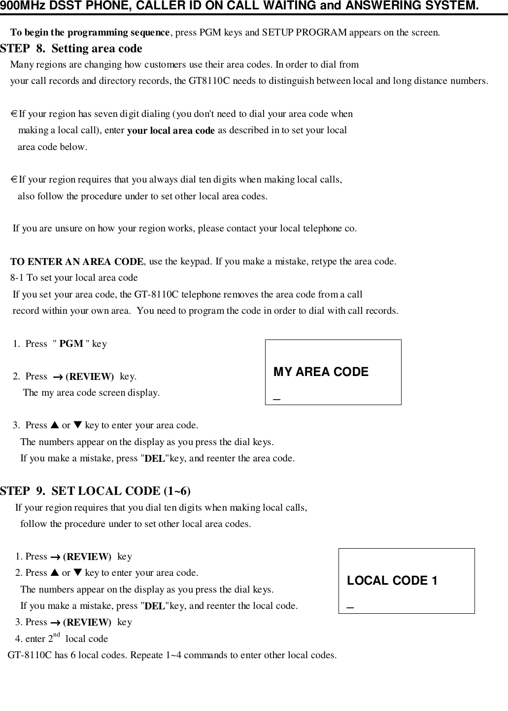 900MHz DSST PHONE, CALLER ID ON CALL WAITING and ANSWERING SYSTEM.    To begin the programming sequence, press PGM keys and SETUP PROGRAM appears on the screen.STEP  8.  Setting area code    Many regions are changing how customers use their area codes. In order to dial from    your call records and directory records, the GT8110C needs to distinguish between local and long distance numbers.    € If your region has seven digit dialing (you don&apos;t need to dial your area code when       making a local call), enter your local area code as described in to set your local       area code below.    € If your region requires that you always dial ten digits when making local calls,       also follow the procedure under to set other local area codes.     If you are unsure on how your region works, please contact your local telephone co.    TO ENTER AN AREA CODE, use the keypad. If you make a mistake, retype the area code.    8-1 To set your local area code     If you set your area code, the GT-8110C telephone removes the area code from a call     record within your own area.  You need to program the code in order to dial with call records.     1.  Press  &quot; PGM &quot; key     2.  Press  →→→→ (REVIEW)  key.         The my area code screen display.     3.  Press ▲ or ▼ key to enter your area code.        The numbers appear on the display as you press the dial keys.        If you make a mistake, press &quot;DEL&quot;key, and reenter the area code.STEP  9.  SET LOCAL CODE (1~6)      If your region requires that you dial ten digits when making local calls,        follow the procedure under to set other local area codes.      1. Press →→→→ (REVIEW)  key      2. Press ▲ or ▼ key to enter your area code.        The numbers appear on the display as you press the dial keys.        If you make a mistake, press &quot;DEL&quot;key, and reenter the local code.      3. Press →→→→ (REVIEW)  key      4. enter 2nd  local code   GT-8110C has 6 local codes. Repeate 1~4 commands to enter other local codes.MY AREA CODE_LOCAL CODE 1_
