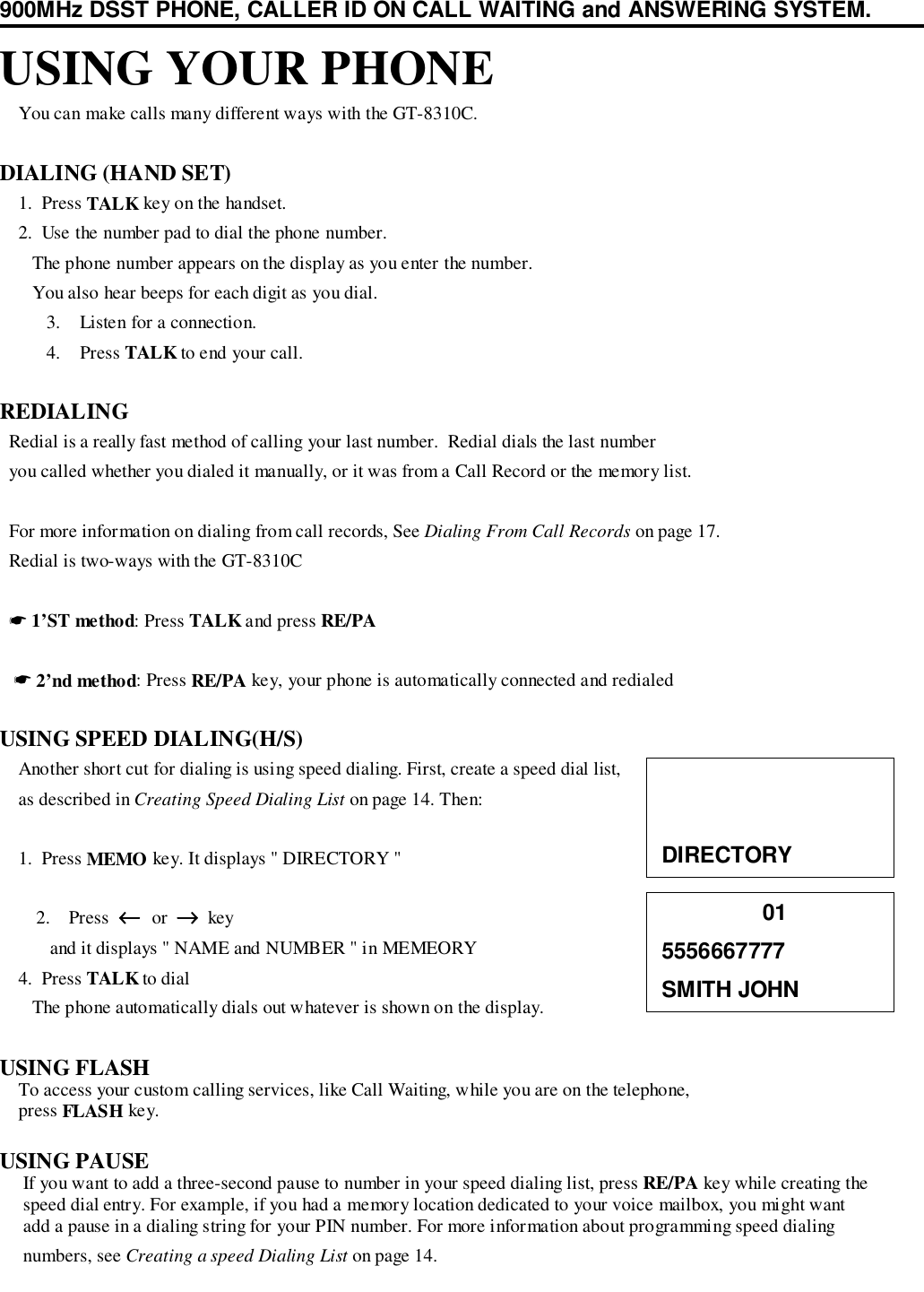 900MHz DSST PHONE, CALLER ID ON CALL WAITING and ANSWERING SYSTEM.USING YOUR PHONE    You can make calls many different ways with the GT-8310C.DIALING (HAND SET)    1.  Press TALK key on the handset.    2.  Use the number pad to dial the phone number.       The phone number appears on the display as you enter the number.       You also hear beeps for each digit as you dial.3. Listen for a connection.4. Press TALK to end your call.REDIALING  Redial is a really fast method of calling your last number.  Redial dials the last number  you called whether you dialed it manually, or it was from a Call Record or the memory list.  For more information on dialing from call records, See Dialing From Call Records on page 17.  Redial is two-ways with the GT-8310C  ☛ 1’ST method: Press TALK and press RE/PA   ☛ 2’nd method: Press RE/PA key, your phone is automatically connected and redialedUSING SPEED DIALING(H/S)    Another short cut for dialing is using speed dialing. First, create a speed dial list,    as described in Creating Speed Dialing List on page 14. Then:    1.  Press MEMO key. It displays &quot; DIRECTORY &quot;2. Press  ←←←←  or  →→→→  key   and it displays &quot; NAME and NUMBER &quot; in MEMEORY    4.  Press TALK to dial       The phone automatically dials out whatever is shown on the display.USING FLASH    To access your custom calling services, like Call Waiting, while you are on the telephone,    press FLASH key.USING PAUSE     If you want to add a three-second pause to number in your speed dialing list, press RE/PA key while creating the     speed dial entry. For example, if you had a memory location dedicated to your voice mailbox, you might want     add a pause in a dialing string for your PIN number. For more information about programming speed dialing     numbers, see Creating a speed Dialing List on page 14.DIRECTORY                015556667777SMITH JOHN