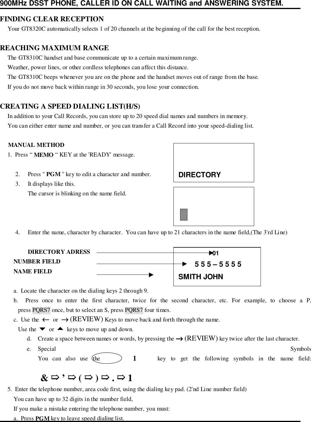 900MHz DSST PHONE, CALLER ID ON CALL WAITING and ANSWERING SYSTEM.FINDING CLEAR RECEPTION     Your GT8320C automatically selects 1 of 20 channels at the beginning of the call for the best reception.REACHING MAXIMUM RANGE     The GT8310C handset and base communicate up to a certain maximum range.     Weather, power lines, or other cordless telephones can affect this distance.     The GT8310C beeps whenever you are on the phone and the handset moves out of range from the base.     If you do not move back within range in 30 seconds, you lose your connection.CREATING A SPEED DIALING LIST(H/S)     In addition to your Call Records, you can store up to 20 speed dial names and numbers in memory.     You can either enter name and number, or you can transfer a Call Record into your speed-dialing list.     MANUAL METHOD     1.  Press “ MEMO “ KEY at the &apos;READY&apos; message.2. Press &quot; PGM &quot; key to edit a character and number.3. It displays like this.The cursor is blinking on the name field.4. Enter the name, character by character.  You can have up to 21 characters in the name field,(The 3&apos;rd Line)DIRECTORY ADRESS         NUMBER FIELD         NAME FIELD         a.  Locate the character on the dialing keys 2 through 9.         b.  Press once to enter the first character, twice for the second character, etc. For example, to choose a P,            press PQRS7 once, but to select an S, press PQRS7 four times.         c.  Use the  ←←←←  or  →→→→ (REVIEW) Keys to move back and forth through the name.            Use the $ or % keys to move up and down.d. Create a space between names or words, by pressing the →→→→ (REVIEW) key twice after the last character.e. Special  SymbolsYou can also use the       1    key to get the following symbols in the name field: &amp; ➯➯➯➯ ’ ➯➯➯➯ ( ➯➯➯➯ ) ➯➯➯➯ . ➯➯➯➯ 1     5.  Enter the telephone number, area code first, using the dialing key pad. (2&apos;nd Line number field)         You can have up to 32 digits in the number field,         If you make a mistake entering the telephone number, you must:         a.  Press PGM key to leave speed dialing list.DIRECTORY                    01        5 5 5 – 5 5 5 5SMITH JOHN