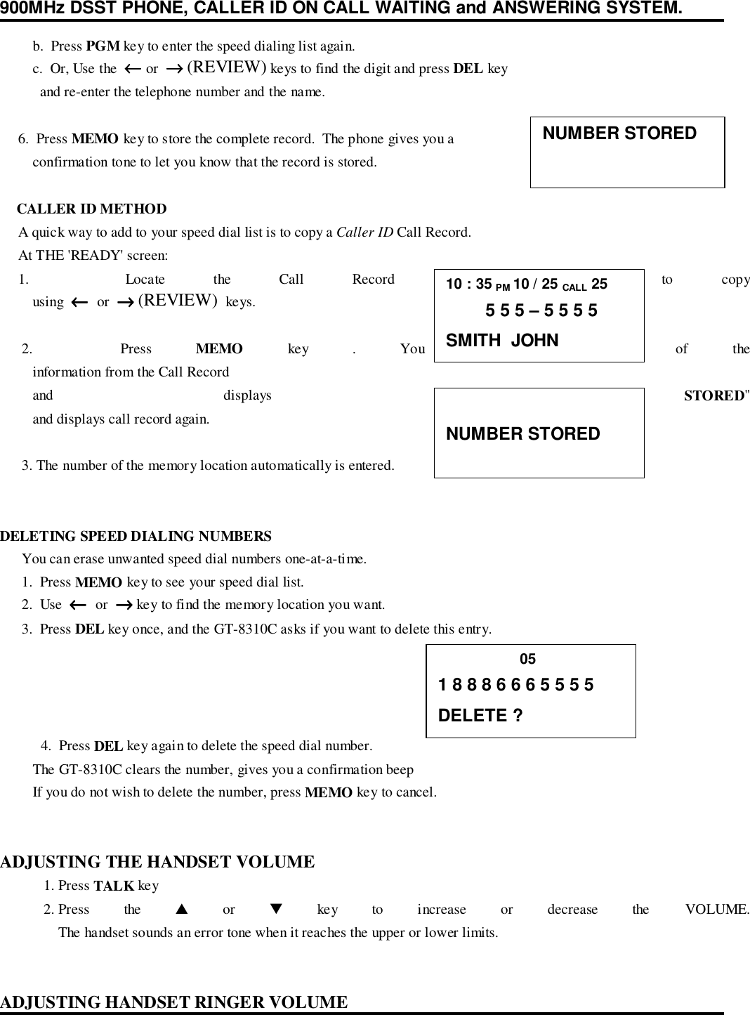 900MHz DSST PHONE, CALLER ID ON CALL WAITING and ANSWERING SYSTEM.         b.  Press PGM key to enter the speed dialing list again.         c.  Or, Use the  ←←←← or  →→→→ (REVIEW) keys to find the digit and press DEL key           and re-enter the telephone number and the name.     6.  Press MEMO key to store the complete record.  The phone gives you a         confirmation tone to let you know that the record is stored.    CALLER ID METHOD     A quick way to add to your speed dial list is to copy a Caller ID Call Record.     At THE &apos;READY&apos; screen:     1.  Locate the Call Record that you want to copy         using  ←←←←  or  →→→→ (REVIEW)  keys.      2.    Press  MEMO key . You now see some of the         information from the Call Record         and  displays  &quot;NUMBER STORED&quot;         and displays call record again.      3. The number of the memory location automatically is entered.DELETING SPEED DIALING NUMBERS      You can erase unwanted speed dial numbers one-at-a-time.      1.  Press MEMO key to see your speed dial list.      2.  Use  ←←←←  or  →→→→ key to find the memory location you want.      3.  Press DEL key once, and the GT-8310C asks if you want to delete this entry. 4.  Press DEL key again to delete the speed dial number.         The GT-8310C clears the number, gives you a confirmation beep         If you do not wish to delete the number, press MEMO key to cancel.ADJUSTING THE HANDSET VOLUME1. Press TALK key2. Press the ▲ or ▼ key to increase or decrease the VOLUME.The handset sounds an error tone when it reaches the upper or lower limits.ADJUSTING HANDSET RINGER VOLUMENUMBER STORED10 : 35 PM 10 / 25 CALL 25        5 5 5 – 5 5 5 5SMITH  JOHNNUMBER STORED                    051 8 8 8 6 6 6 5 5 5 5DELETE ?