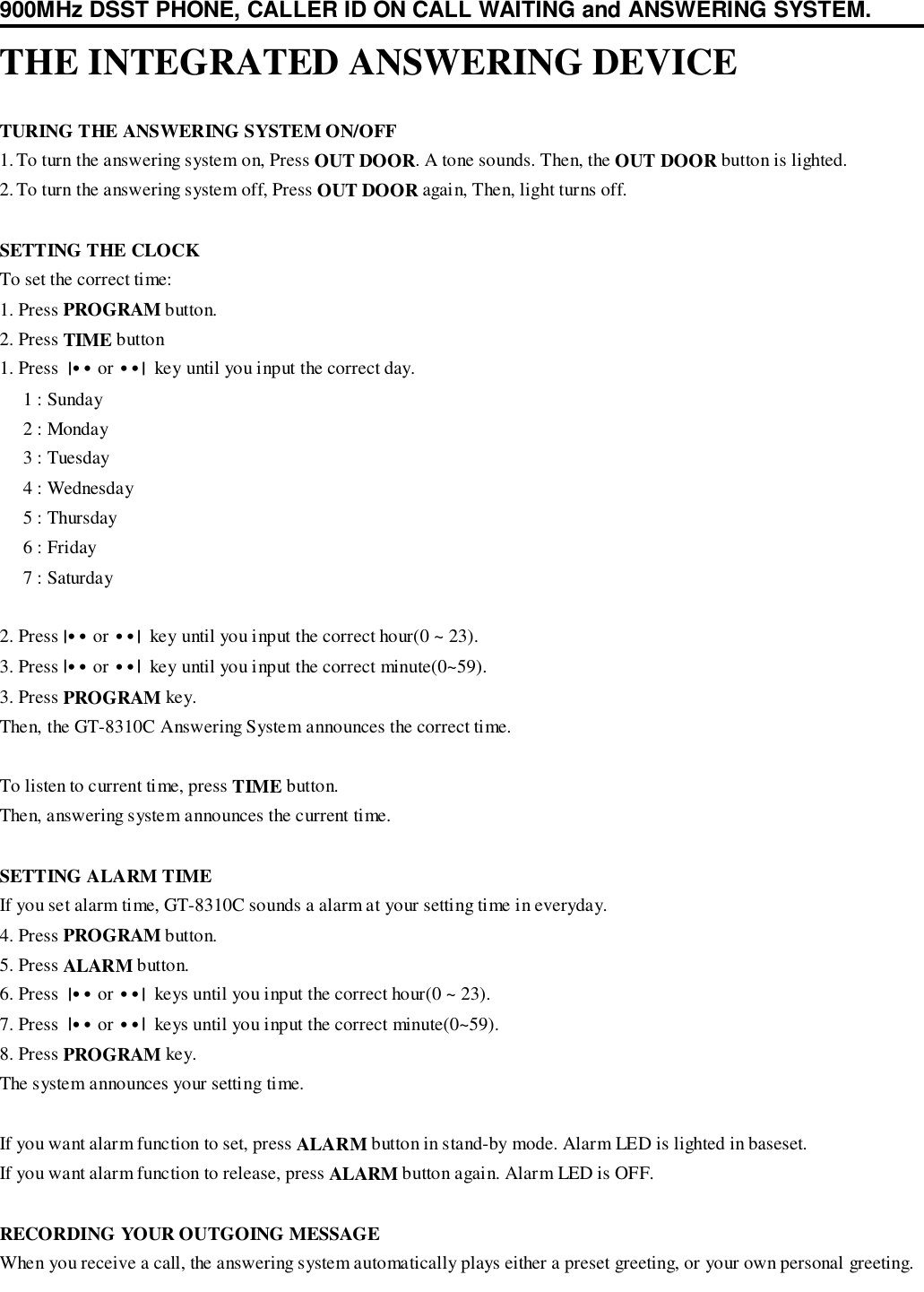 900MHz DSST PHONE, CALLER ID ON CALL WAITING and ANSWERING SYSTEM.THE INTEGRATED ANSWERING DEVICETURING THE ANSWERING SYSTEM ON/OFF1. To turn the answering system on, Press OUT DOOR. A tone sounds. Then, the OUT DOOR button is lighted.2. To turn the answering system off, Press OUT DOOR again, Then, light turns off.SETTING THE CLOCKTo set the correct time:1. Press PROGRAM button.2. Press TIME button1. Press  |•• or ••|  key until you input the correct day.     1 : Sunday     2 : Monday     3 : Tuesday     4 : Wednesday     5 : Thursday     6 : Friday     7 : Saturday2. Press |•• or ••|  key until you input the correct hour(0 ~ 23).3. Press |•• or ••|  key until you input the correct minute(0~59).3. Press PROGRAM key.Then, the GT-8310C Answering System announces the correct time.To listen to current time, press TIME button.Then, answering system announces the current time.SETTING ALARM TIMEIf you set alarm time, GT-8310C sounds a alarm at your setting time in everyday.4. Press PROGRAM button.5. Press ALARM button.6. Press  |•• or ••|  keys until you input the correct hour(0 ~ 23).7. Press  |•• or ••|  keys until you input the correct minute(0~59).8. Press PROGRAM key.The system announces your setting time.If you want alarm function to set, press ALARM button in stand-by mode. Alarm LED is lighted in baseset.If you want alarm function to release, press ALARM button again. Alarm LED is OFF.RECORDING YOUR OUTGOING MESSAGEWhen you receive a call, the answering system automatically plays either a preset greeting, or your own personal greeting.