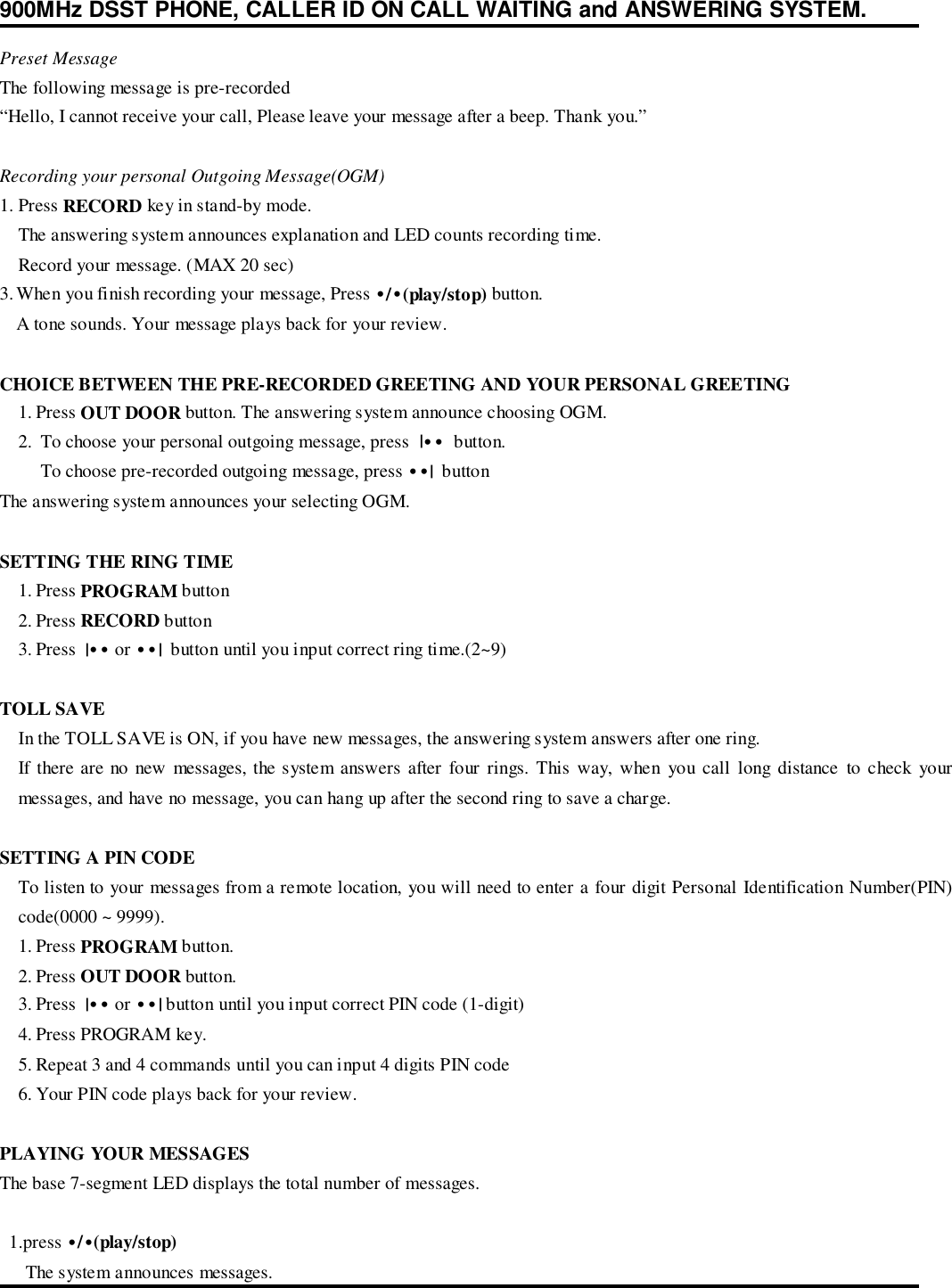 900MHz DSST PHONE, CALLER ID ON CALL WAITING and ANSWERING SYSTEM.Preset MessageThe following message is pre-recorded“Hello, I cannot receive your call, Please leave your message after a beep. Thank you.”Recording your personal Outgoing Message(OGM)1. Press RECORD key in stand-by mode.The answering system announces explanation and LED counts recording time.Record your message. (MAX 20 sec)3. When you finish recording your message, Press •/•(play/stop) button.A tone sounds. Your message plays back for your review.CHOICE BETWEEN THE PRE-RECORDED GREETING AND YOUR PERSONAL GREETING1. Press OUT DOOR button. The answering system announce choosing OGM.2.  To choose your personal outgoing message, press  |••  button. To choose pre-recorded outgoing message, press ••|  buttonThe answering system announces your selecting OGM.SETTING THE RING TIME1. Press PROGRAM button2. Press RECORD button3. Press  |•• or ••|  button until you input correct ring time.(2~9)TOLL SAVEIn the TOLL SAVE is ON, if you have new messages, the answering system answers after one ring.If there are no new messages, the system answers after four rings. This way, when you call long distance to check yourmessages, and have no message, you can hang up after the second ring to save a charge.SETTING A PIN CODETo listen to your messages from a remote location, you will need to enter a four digit Personal Identification Number(PIN)code(0000 ~ 9999).1. Press PROGRAM button.2. Press OUT DOOR button.3. Press  |•• or ••| button until you input correct PIN code (1-digit)4. Press PROGRAM key.5. Repeat 3 and 4 commands until you can input 4 digits PIN code6. Your PIN code plays back for your review.PLAYING YOUR MESSAGESThe base 7-segment LED displays the total number of messages.  1.press •/•(play/stop)  The system announces messages.