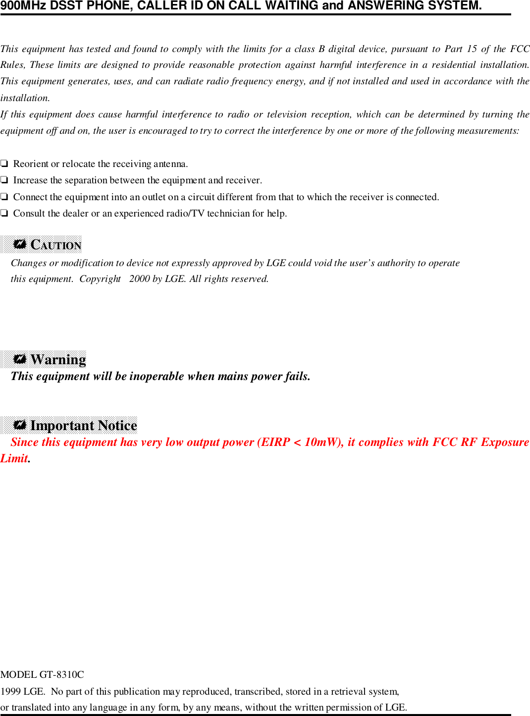 900MHz DSST PHONE, CALLER ID ON CALL WAITING and ANSWERING SYSTEM.This equipment has tested and found to comply with the limits for a class B digital device, pursuant to Part 15 of the FCCRules, These limits are designed to provide reasonable protection against harmful interference in a residential installation.This equipment generates, uses, and can radiate radio frequency energy, and if not installed and used in accordance with theinstallation.If this equipment does cause harmful interference to radio or television reception, which can be determined by turning theequipment off and on, the user is encouraged to try to correct the interference by one or more of the following measurements:❏  Reorient or relocate the receiving antenna.❏  Increase the separation between the equipment and receiver.❏  Connect the equipment into an outlet on a circuit different from that to which the receiver is connected.❏  Consult the dealer or an experienced radio/TV technician for help.    ! CAUTION    Changes or modification to device not expressly approved by LGE could void the user’s authority to operate    this equipment.  Copyright 2000 by LGE. All rights reserved.    ! Warning    This equipment will be inoperable when mains power fails.    ! Important Notice    Since this equipment has very low output power (EIRP &lt; 10mW), it complies with FCC RF ExposureLimit.MODEL GT-8310C1999 LGE.  No part of this publication may reproduced, transcribed, stored in a retrieval system,or translated into any language in any form, by any means, without the written permission of LGE.