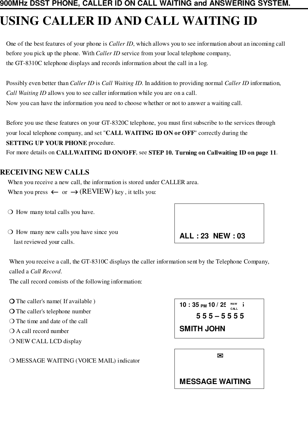 900MHz DSST PHONE, CALLER ID ON CALL WAITING and ANSWERING SYSTEM.USING CALLER ID AND CALL WAITING ID    One of the best features of your phone is Caller ID, which allows you to see information about an incoming call    before you pick up the phone. With Caller ID service from your local telephone company,    the GT-8310C telephone displays and records information about the call in a log.    Possibly even better than Caller ID is Call Waiting ID. In addition to providing normal Caller ID information,    Call Waiting ID allows you to see caller information while you are on a call.    Now you can have the information you need to choose whether or not to answer a waiting call.    Before you use these features on your GT-8320C telephone, you must first subscribe to the services through    your local telephone company, and set &quot;CALL WAITING ID ON or OFF&quot; correctly during the    SETTING UP YOUR PHONE procedure.    For more details on CALLWAITING ID ON/OFF, see STEP 10. Turning on Callwaiting ID on page 11.RECEIVING NEW CALLS     When you receive a new call, the information is stored under CALLER area.     When you press  ←←←←  or  →→→→ (REVIEW) key , it tells you:     ❍  How many total calls you have.     ❍  How many new calls you have since you         last reviewed your calls.      When you receive a call, the GT-8310C displays the caller information sent by the Telephone Company,      called a Call Record.      The call record consists of the following information:      ❍❍❍❍ The caller&apos;s name( If available )      ❍❍❍❍ The caller&apos;s telephone number      ❍ The time and date of the call      ❍ A call record number      ❍ NEW CALL LCD display      ❍ MESSAGE WAITING (VOICE MAIL) indicator10 : 35 PM 10 / 25      25        5 5 5 – 5 5 5 5SMITH JOHNNEWCALLALL : 23  NEW : 03                  ✉✉✉✉MESSAGE WAITING