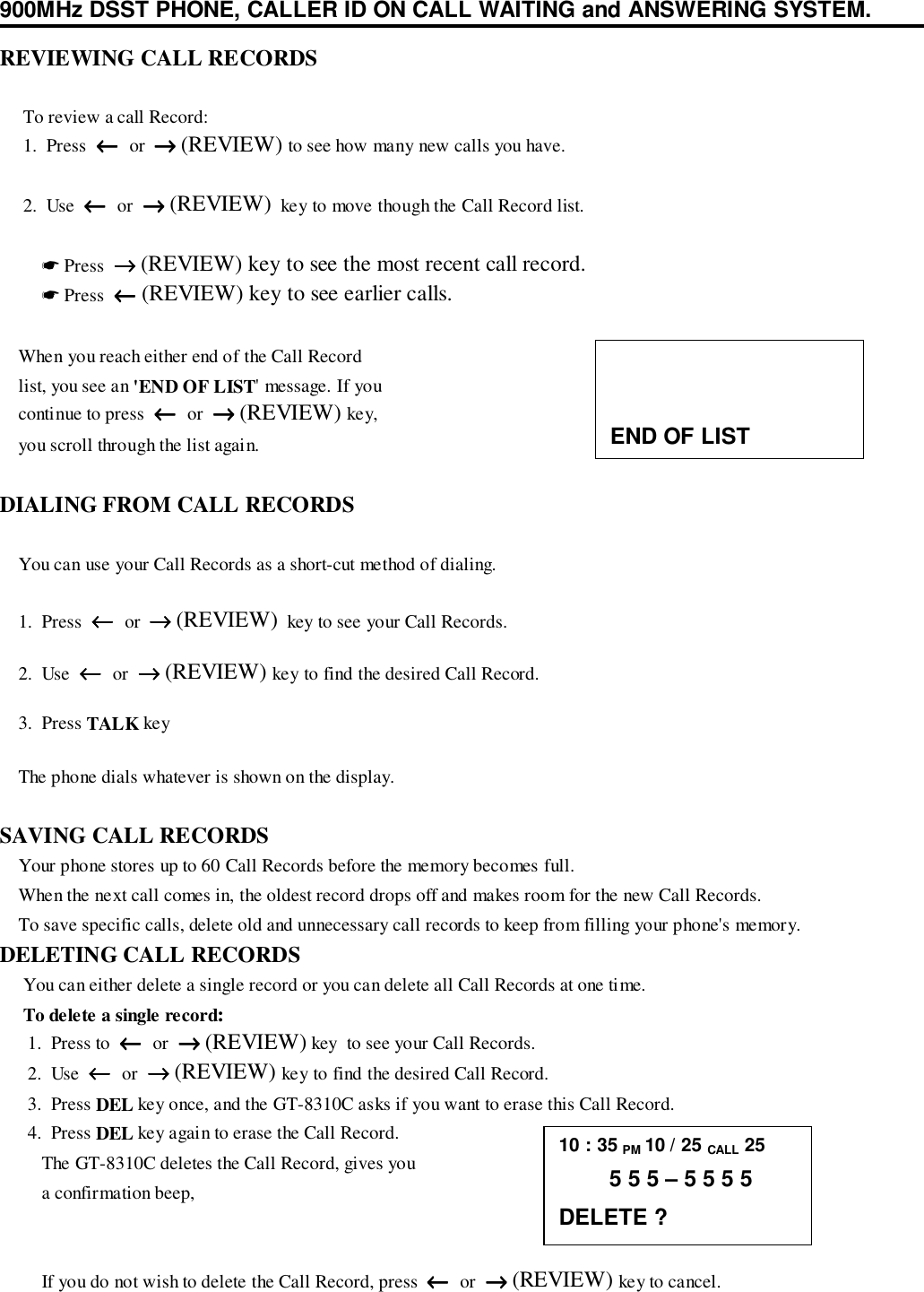900MHz DSST PHONE, CALLER ID ON CALL WAITING and ANSWERING SYSTEM.REVIEWING CALL RECORDS     To review a call Record:     1.  Press  ←←←←  or  →→→→ (REVIEW) to see how many new calls you have.     2.  Use  ←←←←  or  →→→→ (REVIEW)  key to move though the Call Record list.         ☛ Press  →→→→ (REVIEW) key to see the most recent call record.         ☛ Press  ←←←← (REVIEW) key to see earlier calls.    When you reach either end of the Call Record    list, you see an &apos;END OF LIST&apos; message. If you    continue to press  ←←←←  or  →→→→ (REVIEW) key,    you scroll through the list again.DIALING FROM CALL RECORDS    You can use your Call Records as a short-cut method of dialing.    1.  Press  ←←←←  or  →→→→ (REVIEW)  key to see your Call Records.    2.  Use  ←←←←  or  →→→→ (REVIEW) key to find the desired Call Record.    3.  Press TALK key    The phone dials whatever is shown on the display.SAVING CALL RECORDS    Your phone stores up to 60 Call Records before the memory becomes full.    When the next call comes in, the oldest record drops off and makes room for the new Call Records.    To save specific calls, delete old and unnecessary call records to keep from filling your phone&apos;s memory.DELETING CALL RECORDS     You can either delete a single record or you can delete all Call Records at one time.     To delete a single record:      1.  Press to  ←←←←  or  →→→→ (REVIEW) key  to see your Call Records.      2.  Use  ←←←←  or  →→→→ (REVIEW) key to find the desired Call Record.      3.  Press DEL key once, and the GT-8310C asks if you want to erase this Call Record.      4.  Press DEL key again to erase the Call Record.         The GT-8310C deletes the Call Record, gives you         a confirmation beep,         If you do not wish to delete the Call Record, press  ←←←←  or  →→→→ (REVIEW) key to cancel.END OF LIST10 : 35 PM 10 / 25 CALL 25        5 5 5 – 5 5 5 5DELETE ?