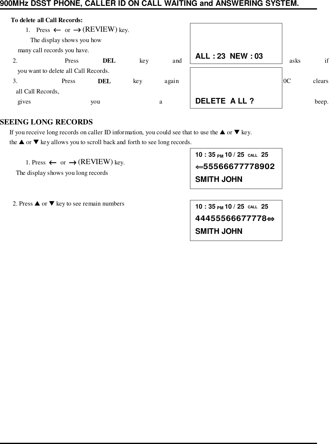 900MHz DSST PHONE, CALLER ID ON CALL WAITING and ANSWERING SYSTEM.      To delete all Call Records:1. Press  ←←←←  or  →→→→ (REVIEW) key.   The display shows you how           many call records you have.        2.    Press  DEL key and the GT-8310C asks if           you want to delete all Call Records.        3.    Press  DEL key again and the GT-8310C clears          all Call Records,           gives  you  a  confirmation  beep.SEEING LONG RECORDS      If you receive long records on caller ID information, you could see that to use the ▲ or ▼ key.      the ▲ or ▼ key allows you to scroll back and forth to see long records.1. Press  ←←←←  or  →→→→ (REVIEW) key.          The display shows you long records        2. Press ▲ or ▼ key to see remain numbersALL : 23  NEW : 03DELETE  A LL ?10 : 35 PM 10 / 25  CALL  25⇐⇐⇐⇐55566677778902SMITH JOHN10 : 35 PM 10 / 25  CALL  2544455566677778⇔⇔⇔⇔SMITH JOHN