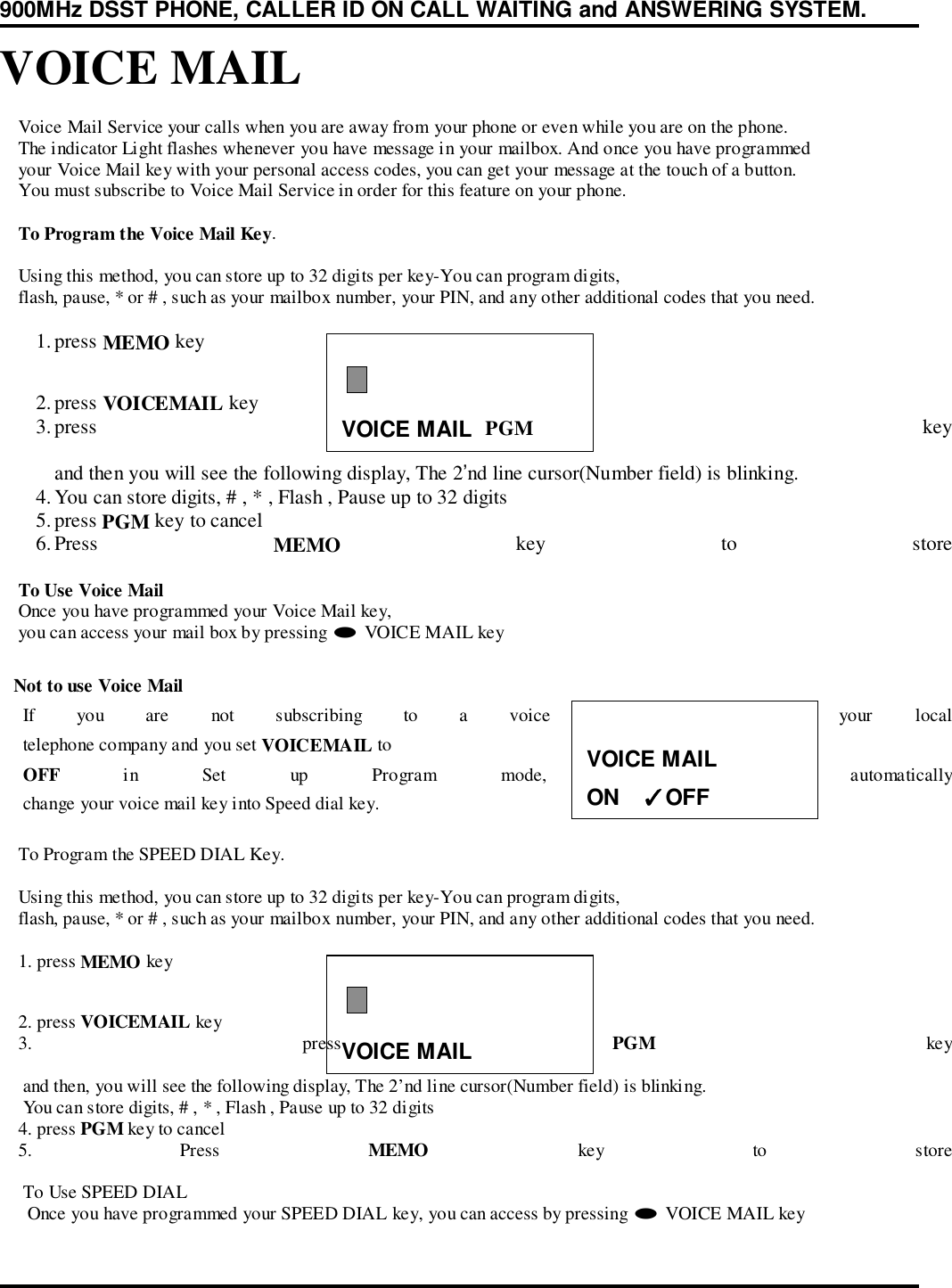 900MHz DSST PHONE, CALLER ID ON CALL WAITING and ANSWERING SYSTEM.VOICE MAILVOICE MAILVOICE MAIL    Voice Mail Service your calls when you are away from your phone or even while you are on the phone.    The indicator Light flashes whenever you have message in your mailbox. And once you have programmed    your Voice Mail key with your personal access codes, you can get your message at the touch of a button.    You must subscribe to Voice Mail Service in order for this feature on your phone.    To Program the Voice Mail Key.    Using this method, you can store up to 32 digits per key-You can program digits,    flash, pause, * or # , such as your mailbox number, your PIN, and any other additional codes that you need.1. press MEMO key2. press VOICEMAIL key3. press  PGM keyand then you will see the following display, The 2’nd line cursor(Number field) is blinking.4. You can store digits, # , * , Flash , Pause up to 32 digits5. press PGM key to cancel6. Press  MEMO key to store    To Use Voice Mail    Once you have programmed your Voice Mail key,    you can access your mail box by pressing # VOICE MAIL key   Not to use Voice Mail     If you are not subscribing to a voice mail service from your local     telephone company and you set VOICEMAIL to     OFF in Set up Program mode, The GT-8310C automatically     change your voice mail key into Speed dial key.    To Program the SPEED DIAL Key.    Using this method, you can store up to 32 digits per key-You can program digits,    flash, pause, * or # , such as your mailbox number, your PIN, and any other additional codes that you need.    1. press MEMO key    2. press VOICEMAIL key    3.  press  PGM key     and then, you will see the following display, The 2’nd line cursor(Number field) is blinking.     You can store digits, # , * , Flash , Pause up to 32 digits    4. press PGM key to cancel    5.  Press  MEMO key to store     To Use SPEED DIAL      Once you have programmed your SPEED DIAL key, you can access by pressing # VOICE MAIL keyVOICE MAILON    ✓✓✓✓OFF