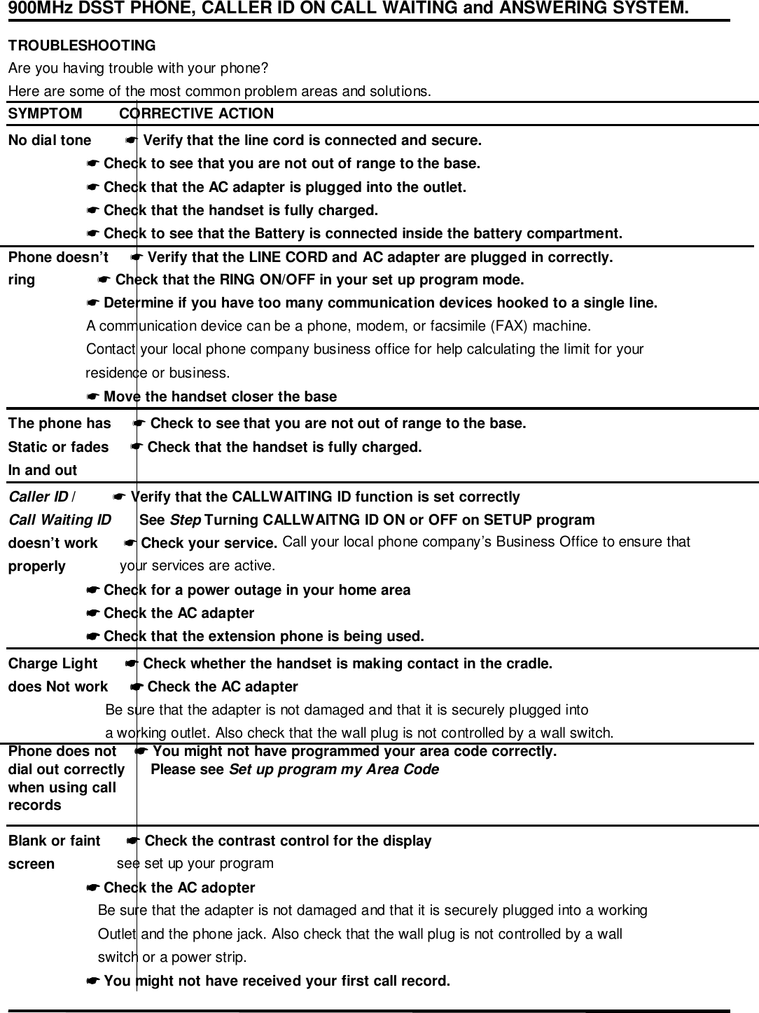 900MHz DSST PHONE, CALLER ID ON CALL WAITING and ANSWERING SYSTEM.TROUBLESHOOTINGAre you having trouble with your phone?Here are some of the most common problem areas and solutions.SYMPTOM         CORRECTIVE ACTIONNo dial tone        ☛ Verify that the line cord is connected and secure.                   ☛ Check to see that you are not out of range to the base.                   ☛ Check that the AC adapter is plugged into the outlet.                   ☛ Check that the handset is fully charged.                   ☛ Check to see that the Battery is connected inside the battery compartment.Phone doesn’t     ☛ Verify that the LINE CORD and AC adapter are plugged in correctly.ring               ☛ Check that the RING ON/OFF in your set up program mode.                   ☛ Determine if you have too many communication devices hooked to a single line.                   A communication device can be a phone, modem, or facsimile (FAX) machine.                   Contact your local phone company business office for help calculating the limit for your                   residence or business.                   ☛ Move the handset closer the baseThe phone has     ☛ Check to see that you are not out of range to the base.Static or fades     ☛ Check that the handset is fully charged.In and outCaller ID /         ☛ Verify that the CALLWAITING ID function is set correctlyCall Waiting ID       See Step Turning CALLWAITNG ID ON or OFF on SETUP programdoesn’t work      ☛ Check your service. Call your local phone company’s Business Office to ensure thatproperly             your services are active.                   ☛☛☛☛ Check for a power outage in your home area                   ☛☛☛☛ Check the AC adapter                   ☛☛☛☛ Check that the extension phone is being used.Charge Light       ☛☛☛☛ Check whether the handset is making contact in the cradle.does Not work     ☛☛☛☛ Check the AC adapter                    Be sure that the adapter is not damaged and that it is securely plugged into                    a working outlet. Also check that the wall plug is not controlled by a wall switch.Phone does not    ☛☛☛☛ You might not have programmed your area code correctly.dial out correctly      Please see Set up program my Area Codewhen using callrecordsBlank or faint      ☛☛☛☛ Check the contrast control for the displayscreen               see set up your program                   ☛☛☛☛ Check the AC adopter                      Be sure that the adapter is not damaged and that it is securely plugged into a working                      Outlet and the phone jack. Also check that the wall plug is not controlled by a wall                      switch or a power strip.                   ☛☛☛☛ You might not have received your first call record.