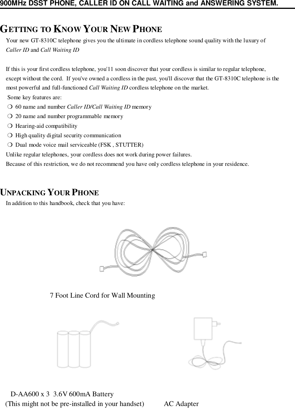 900MHz DSST PHONE, CALLER ID ON CALL WAITING and ANSWERING SYSTEM.GETTING TO KNOW YOUR NEW PHONE    Your new GT-8310C telephone gives you the ultimate in cordless telephone sound quality with the luxury of    Caller ID and Call Waiting ID    If this is your first cordless telephone, you&apos;11 soon discover that your cordless is similar to regular telephone,    except without the cord.  If you&apos;ve owned a cordless in the past, you&apos;ll discover that the GT-8310C telephone is the    most powerful and full-functioned Call Waiting ID cordless telephone on the market.     Some key features are:     ❍  60 name and number Caller ID/Call Waiting ID memor y     ❍  20 name and number programmable memory     ❍  Hearing-aid compatibility     ❍  High quality digital security communication     ❍  Dual mode voice mail serviceable (FSK , STUTTER)    Unlike regular telephones, your cordless does not work during power failures.    Because of this restriction, we do not recommend you have only cordless telephone in your residence.UNPACKING YOUR PHONE    In addition to this handbook, check that you have:                            7 Foot Line Cord for Wall Mounting      D-AA600 x 3  3.6V 600mA Battery   (This might not be pre-installed in your handset)           AC Adapter