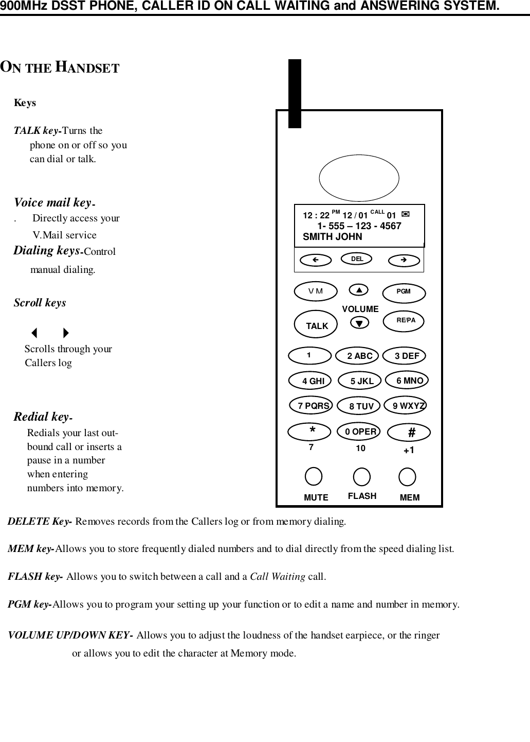 900MHz DSST PHONE, CALLER ID ON CALL WAITING and ANSWERING SYSTEM.KeysTALK key-Turns the      phone on or off so you      can dial or talk.Voice mail key-.      Directly access your       V.Mail serviceDialing keys-Control      manual dialing.Scroll keys     &quot;   #    Scrolls through your    Callers logRedial key-     Redials your last out-     bound call or inserts a     pause in a number     when entering     numbers into memory.ON THE HANDSET   DELETE Key- Removes records from the Callers log or from memory dialing.   MEM key-Allows you to store frequently dialed numbers and to dial directly from the speed dialing list.   FLASH key- Allows you to switch between a call and a Call Waiting call.   PGM key-Allows you to program your setting up your function or to edit a name and number in memory.   VOLUME UP/DOWN KEY- Allows you to adjust the loudness of the handset earpiece, or the ringer                           or allows you to edit the character at Memory mode.VOLUME▲▲▲▲12 : 22 PM 12 / 01 CALL 01  ✉✉✉✉1- 555 – 123 - 4567SMITH JOHNDELVM▼▼▼▼TALK2 ABC 3 DEF4 GHI 5 JKL 6 MNO7 PQRS 8 TUV 9 WXYZ*70 OPER10#+1MUTE FLASH MEM!&quot;PGM1RE/PA