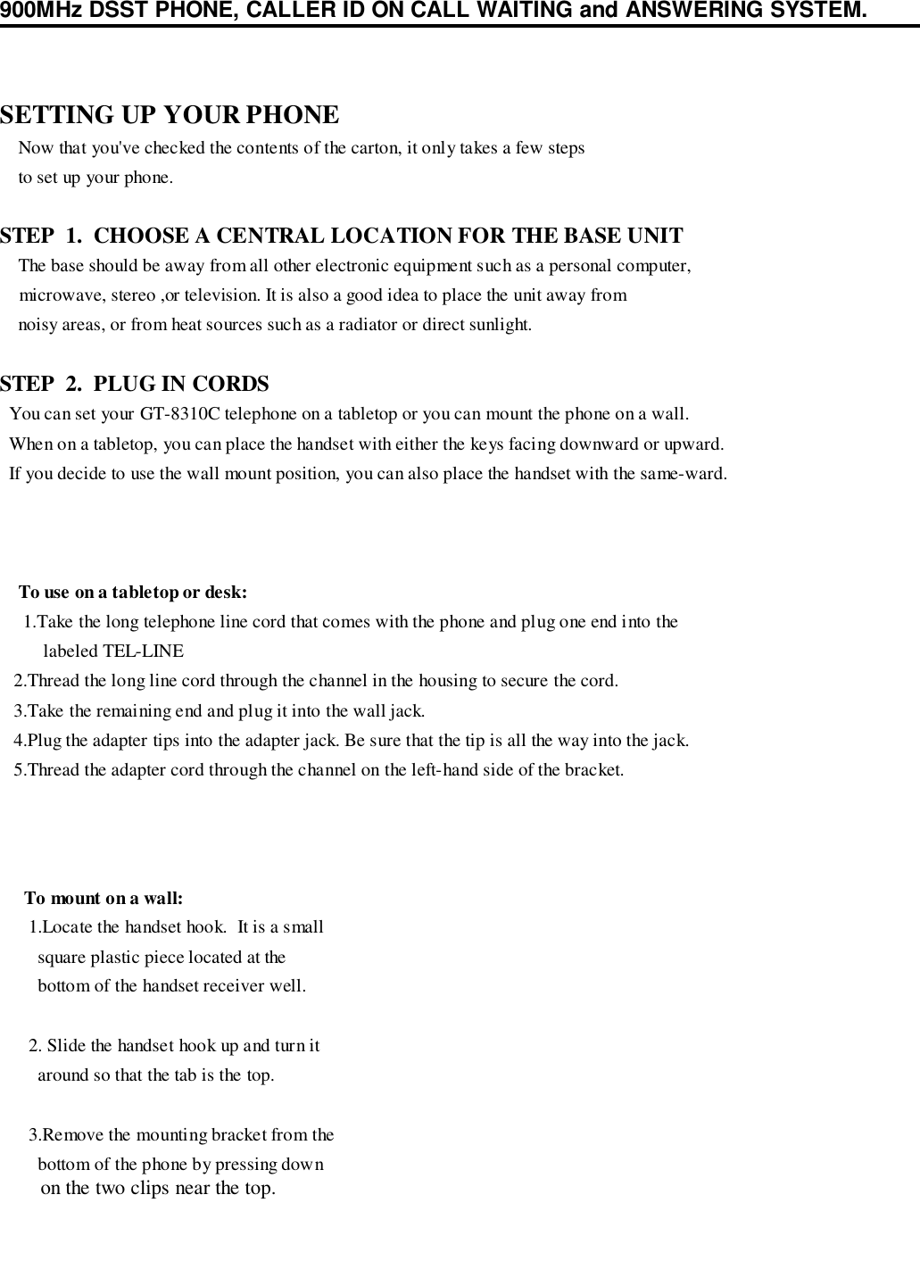 900MHz DSST PHONE, CALLER ID ON CALL WAITING and ANSWERING SYSTEM.SETTING UP YOUR PHONE    Now that you&apos;ve checked the contents of the carton, it only takes a few steps    to set up your phone.STEP  1.  CHOOSE A CENTRAL LOCATION FOR THE BASE UNIT    The base should be away from all other electronic equipment such as a personal computer,    microwave, stereo ,or television. It is also a good idea to place the unit away from    noisy areas, or from heat sources such as a radiator or direct sunlight.STEP  2.  PLUG IN CORDS  You can set your GT-8310C telephone on a tabletop or you can mount the phone on a wall.  When on a tabletop, you can place the handset with either the keys facing downward or upward.  If you decide to use the wall mount position, you can also place the handset with the same-ward.To use on a tabletop or desk: 1.Take the long telephone line cord that comes with the phone and plug one end into the   labeled TEL-LINE   2.Thread the long line cord through the channel in the housing to secure the cord.   3.Take the remaining end and plug it into the wall jack.   4.Plug the adapter tips into the adapter jack. Be sure that the tip is all the way into the jack.   5.Thread the adapter cord through the channel on the left-hand side of the bracket.To mount on a wall: 1.Locate the handset hook.  It is a small   square plastic piece located at the   bottom of the handset receiver well. 2. Slide the handset hook up and turn it   around so that the tab is the top. 3.Remove the mounting bracket from the   bottom of the phone by pressing down   on the two clips near the top.