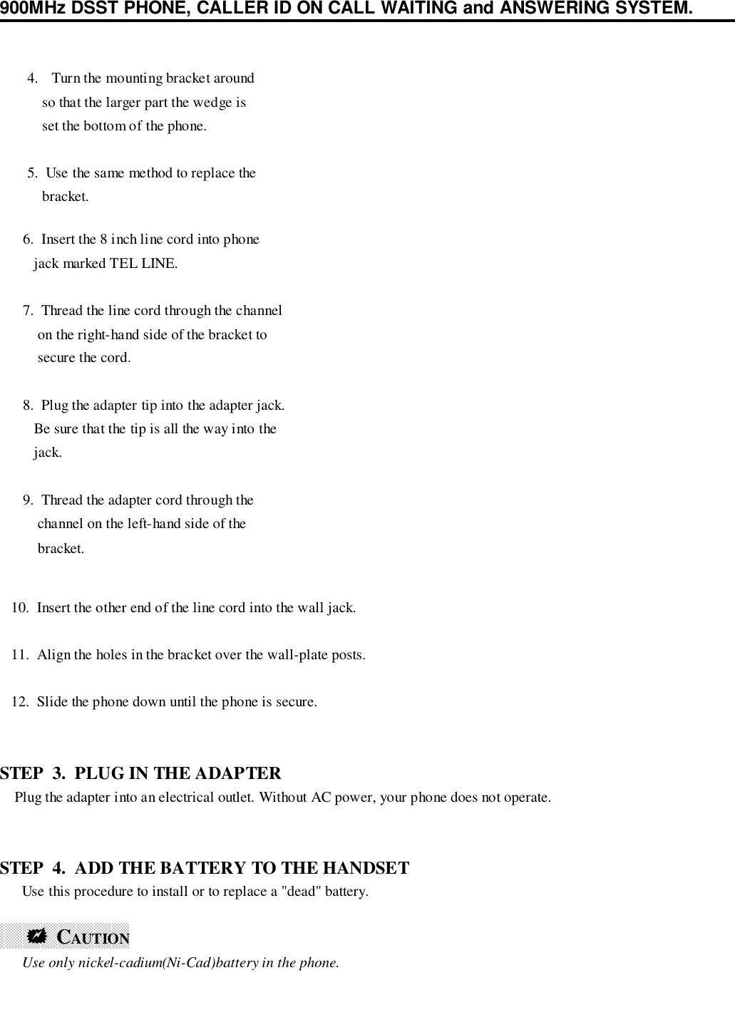 900MHz DSST PHONE, CALLER ID ON CALL WAITING and ANSWERING SYSTEM.   10.  Insert the other end of the line cord into the wall jack.   11.  Align the holes in the bracket over the wall-plate posts.   12.  Slide the phone down until the phone is secure.STEP  3.  PLUG IN THE ADAPTER    Plug the adapter into an electrical outlet. Without AC power, your phone does not operate.STEP  4.  ADD THE BATTERY TO THE HANDSET      Use this procedure to install or to replace a &quot;dead&quot; battery.      !!!!  CAUTION                                         Use only nickel-cadium(Ni-Cad)battery in the phone. 6.  Insert the 8 inch line cord into phone    jack marked TEL LINE. 7.  Thread the line cord through the channel     on the right-hand side of the bracket to     secure the cord. 8.  Plug the adapter tip into the adapter jack.    Be sure that the tip is all the way into the    jack. 9.  Thread the adapter cord through the     channel on the left-hand side of the     bracket.4. Turn the mounting bracket around    so that the larger part the wedge is    set the bottom of the phone.5.  Use the same method to replace the    bracket.
