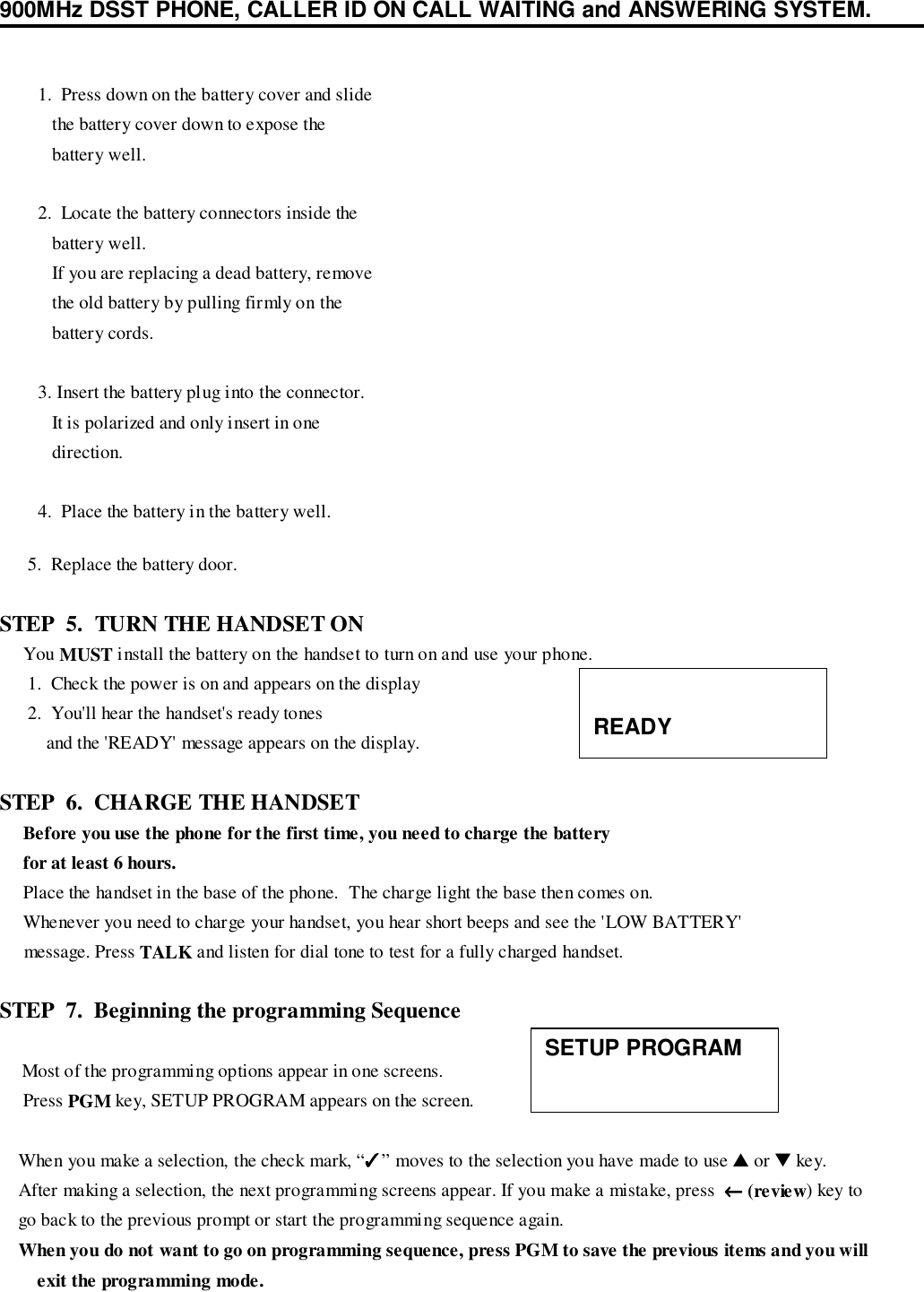 900MHz DSST PHONE, CALLER ID ON CALL WAITING and ANSWERING SYSTEM.      5.  Replace the battery door.STEP  5.  TURN THE HANDSET ON     You MUST install the battery on the handset to turn on and use your phone.      1.  Check the power is on and appears on the display      2.  You&apos;ll hear the handset&apos;s ready tones          and the &apos;READY&apos; message appears on the display.STEP  6.  CHARGE THE HANDSET     Before you use the phone for the first time, you need to charge the battery     for at least 6 hours.     Place the handset in the base of the phone.  The charge light the base then comes on.     Whenever you need to charge your handset, you hear short beeps and see the &apos;LOW BATTERY&apos;     message. Press TALK and listen for dial tone to test for a fully charged handset.STEP  7.  Beginning the programming Sequence    Most of the programming options appear in one screens.     Press PGM key, SETUP PROGRAM appears on the screen.    When you make a selection, the check mark, “✓✓✓✓” moves to the selection you have made to use ▲ or ▼ key.    After making a selection, the next programming screens appear. If you make a mistake, press  ←←←← (review) key to    go back to the previous prompt or start the programming sequence again.    When you do not want to go on programming sequence, press PGM to save the previous items and you willexit the programming mode.   1.  Press down on the battery cover and slide      the battery cover down to expose the      battery well.   2.  Locate the battery connectors inside the      battery well.      If you are replacing a dead battery, remove      the old battery by pulling firmly on the      battery cords.   3. Insert the battery plug into the connector.      It is polarized and only insert in one      direction.   4.  Place the battery in the battery well.READYSETUP PROGRAM